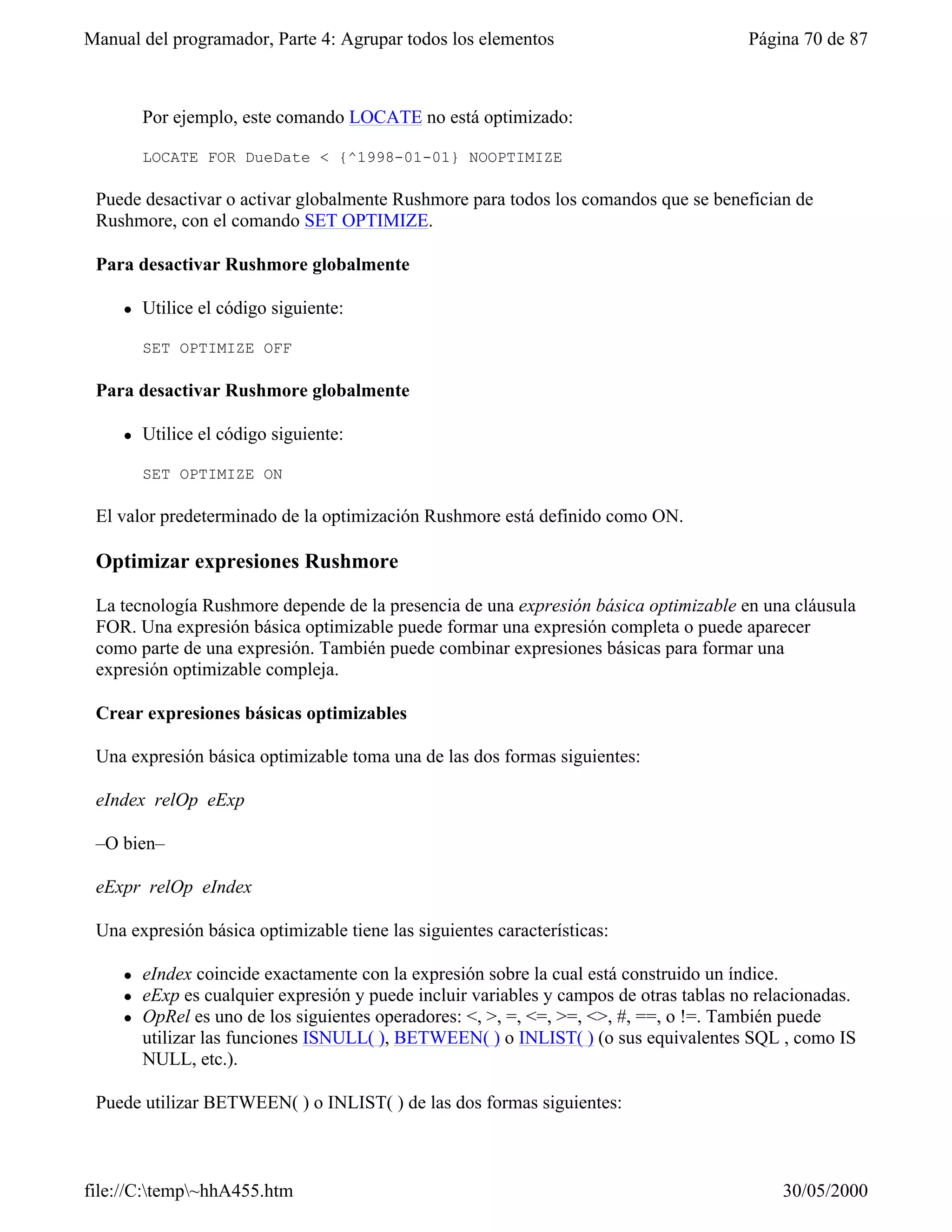Manual del programador, Parte 4: Agrupar todos los elementos                             Página 70 de 87



         Por ejemplo, este comando LOCATE no está optimizado:

         LOCATE FOR DueDate < {^1998-01-01} NOOPTIMIZE

 Puede desactivar o activar globalmente Rushmore para todos los comandos que se benefician de
 Rushmore, con el comando SET OPTIMIZE.

 Para desactivar Rushmore globalmente

     l   Utilice el código siguiente:

         SET OPTIMIZE OFF

 Para desactivar Rushmore globalmente

     l   Utilice el código siguiente:

         SET OPTIMIZE ON

 El valor predeterminado de la optimización Rushmore está definido como ON.

 Optimizar expresiones Rushmore

 La tecnología Rushmore depende de la presencia de una expresión básica optimizable en una cláusula
 FOR. Una expresión básica optimizable puede formar una expresión completa o puede aparecer
 como parte de una expresión. También puede combinar expresiones básicas para formar una
 expresión optimizable compleja.

 Crear expresiones básicas optimizables

 Una expresión básica optimizable toma una de las dos formas siguientes:

 eIndex relOp eExp

 –O bien–

 eExpr relOp eIndex

 Una expresión básica optimizable tiene las siguientes características:

     l   eIndex coincide exactamente con la expresión sobre la cual está construido un índice.
     l   eExp es cualquier expresión y puede incluir variables y campos de otras tablas no relacionadas.
     l   OpRel es uno de los siguientes operadores: <, >, =, <=, >=, <>, #, ==, o !=. También puede
         utilizar las funciones ISNULL( ), BETWEEN( ) o INLIST( ) (o sus equivalentes SQL , como IS
         NULL, etc.).

 Puede utilizar BETWEEN( ) o INLIST( ) de las dos formas siguientes:



file://C:temp~hhA455.htm                                                                    30/05/2000
 
