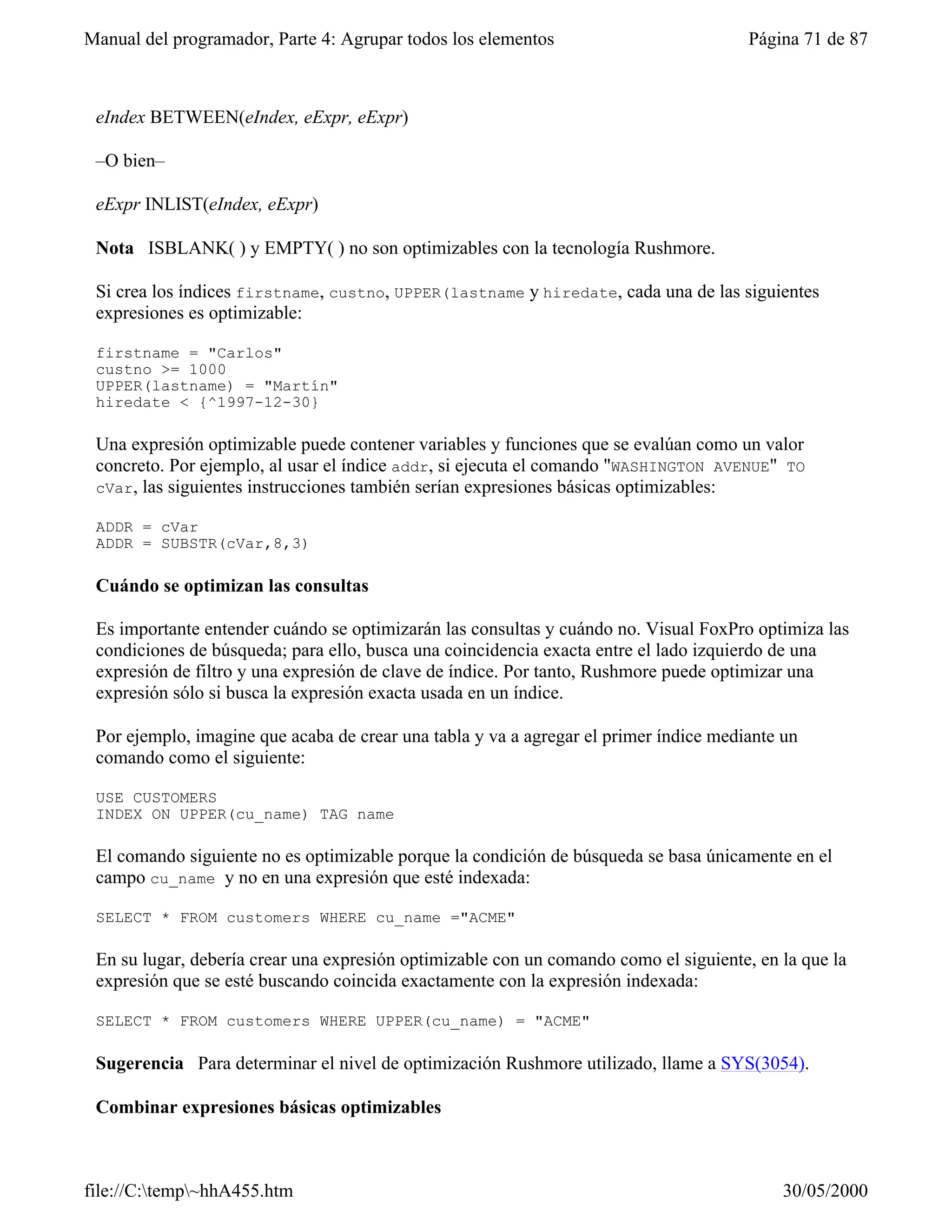 Manual del programador, Parte 4: Agrupar todos los elementos                           Página 71 de 87



 eIndex BETWEEN(eIndex, eExpr, eExpr)

 –O bien–

 eExpr INLIST(eIndex, eExpr)

 Nota ISBLANK( ) y EMPTY( ) no son optimizables con la tecnología Rushmore.

 Si crea los índices firstname, custno, UPPER(lastname y hiredate, cada una de las siguientes
 expresiones es optimizable:

 firstname = "Carlos"
 custno >= 1000
 UPPER(lastname) = "Martín"
 hiredate < {^1997-12-30}

 Una expresión optimizable puede contener variables y funciones que se evalúan como un valor
 concreto. Por ejemplo, al usar el índice addr, si ejecuta el comando "WASHINGTON AVENUE" TO
 cVar, las siguientes instrucciones también serían expresiones básicas optimizables:

 ADDR = cVar
 ADDR = SUBSTR(cVar,8,3)

 Cuándo se optimizan las consultas

 Es importante entender cuándo se optimizarán las consultas y cuándo no. Visual FoxPro optimiza las
 condiciones de búsqueda; para ello, busca una coincidencia exacta entre el lado izquierdo de una
 expresión de filtro y una expresión de clave de índice. Por tanto, Rushmore puede optimizar una
 expresión sólo si busca la expresión exacta usada en un índice.

 Por ejemplo, imagine que acaba de crear una tabla y va a agregar el primer índice mediante un
 comando como el siguiente:

 USE CUSTOMERS
 INDEX ON UPPER(cu_name) TAG name

 El comando siguiente no es optimizable porque la condición de búsqueda se basa únicamente en el
 campo cu_name y no en una expresión que esté indexada:

 SELECT * FROM customers WHERE cu_name ="ACME"

 En su lugar, debería crear una expresión optimizable con un comando como el siguiente, en la que la
 expresión que se esté buscando coincida exactamente con la expresión indexada:

 SELECT * FROM customers WHERE UPPER(cu_name) = "ACME"

 Sugerencia Para determinar el nivel de optimización Rushmore utilizado, llame a SYS(3054).

 Combinar expresiones básicas optimizables



file://C:temp~hhA455.htm                                                                  30/05/2000
 
