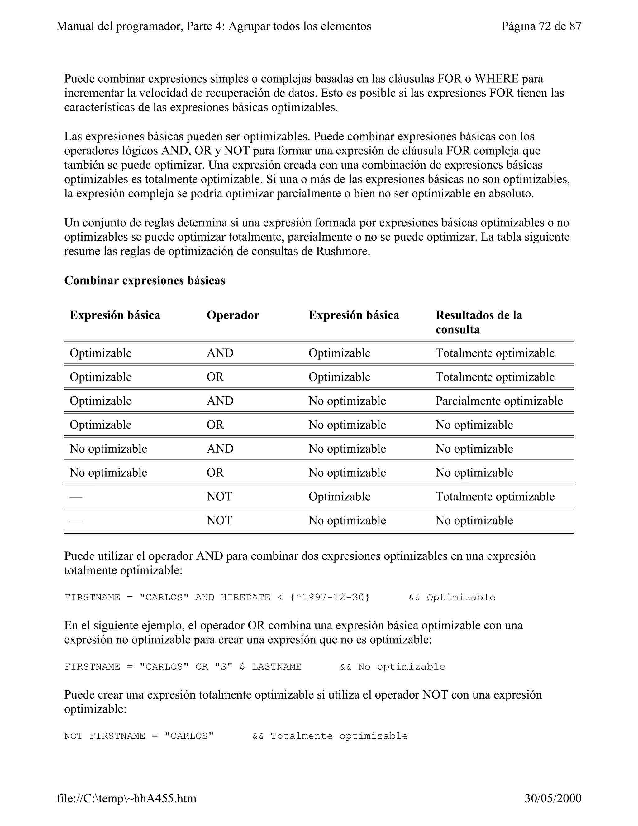 Manual del programador, Parte 4: Agrupar todos los elementos                            Página 72 de 87



 Puede combinar expresiones simples o complejas basadas en las cláusulas FOR o WHERE para
 incrementar la velocidad de recuperación de datos. Esto es posible si las expresiones FOR tienen las
 características de las expresiones básicas optimizables.

 Las expresiones básicas pueden ser optimizables. Puede combinar expresiones básicas con los
 operadores lógicos AND, OR y NOT para formar una expresión de cláusula FOR compleja que
 también se puede optimizar. Una expresión creada con una combinación de expresiones básicas
 optimizables es totalmente optimizable. Si una o más de las expresiones básicas no son optimizables,
 la expresión compleja se podría optimizar parcialmente o bien no ser optimizable en absoluto.

 Un conjunto de reglas determina si una expresión formada por expresiones básicas optimizables o no
 optimizables se puede optimizar totalmente, parcialmente o no se puede optimizar. La tabla siguiente
 resume las reglas de optimización de consultas de Rushmore.

 Combinar expresiones básicas

  Expresión básica           Operador            Expresión básica          Resultados de la
                                                                           consulta
  Optimizable                AND                 Optimizable               Totalmente optimizable
  Optimizable                OR                  Optimizable               Totalmente optimizable
  Optimizable                AND                 No optimizable            Parcialmente optimizable
  Optimizable                OR                  No optimizable            No optimizable
  No optimizable             AND                 No optimizable            No optimizable
  No optimizable             OR                  No optimizable            No optimizable
  —                          NOT                 Optimizable               Totalmente optimizable
  —                          NOT                 No optimizable            No optimizable

 Puede utilizar el operador AND para combinar dos expresiones optimizables en una expresión
 totalmente optimizable:

 FIRSTNAME = "CARLOS" AND HIREDATE < {^1997-12-30}                   && Optimizable

 En el siguiente ejemplo, el operador OR combina una expresión básica optimizable con una
 expresión no optimizable para crear una expresión que no es optimizable:

 FIRSTNAME = "CARLOS" OR "S" $ LASTNAME                 && No optimizable

 Puede crear una expresión totalmente optimizable si utiliza el operador NOT con una expresión
 optimizable:

 NOT FIRSTNAME = "CARLOS"             && Totalmente optimizable




file://C:temp~hhA455.htm                                                                    30/05/2000
 