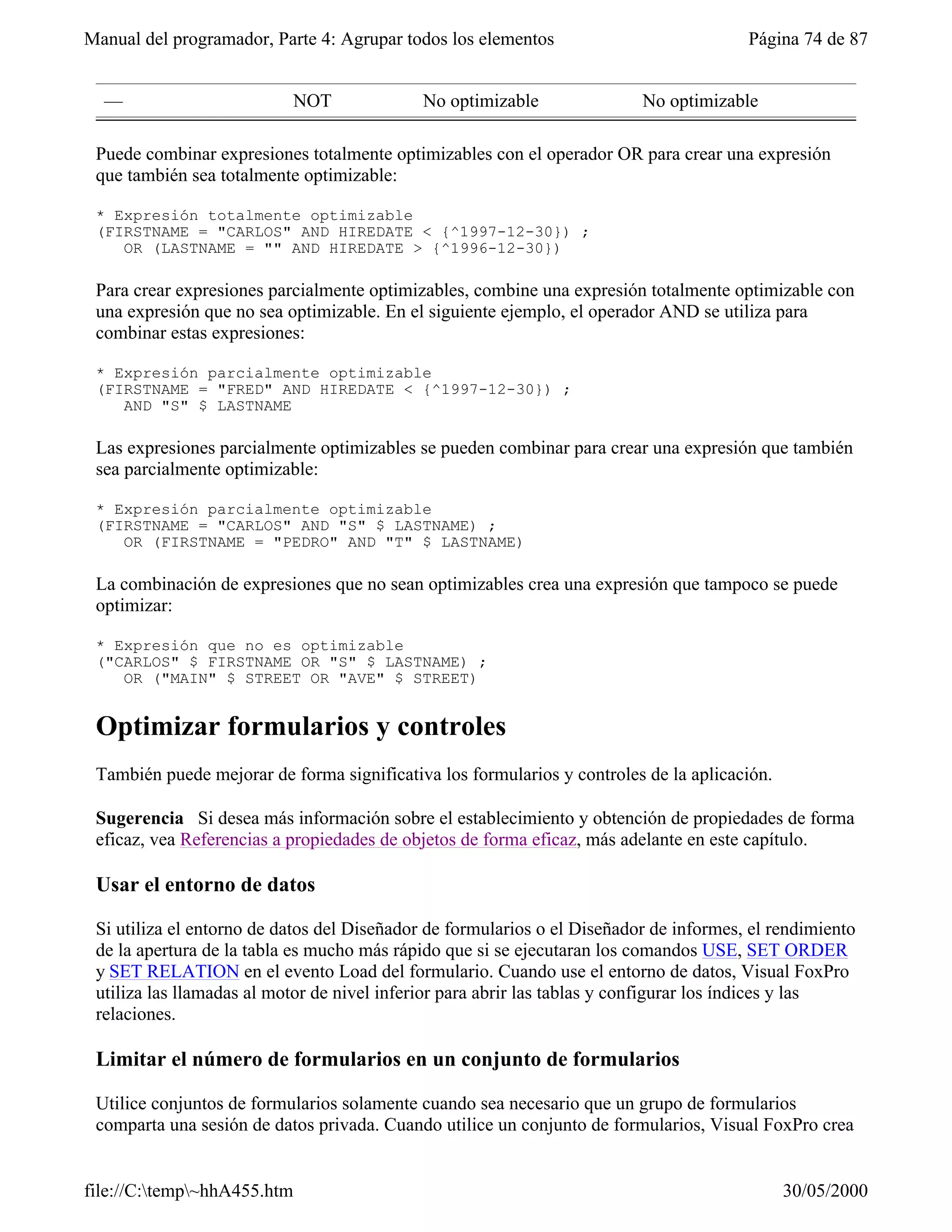 Manual del programador, Parte 4: Agrupar todos los elementos                            Página 74 de 87


  —                        NOT              No optimizable                No optimizable

 Puede combinar expresiones totalmente optimizables con el operador OR para crear una expresión
 que también sea totalmente optimizable:

 * Expresión totalmente optimizable
 (FIRSTNAME = "CARLOS" AND HIREDATE < {^1997-12-30}) ;
    OR (LASTNAME = "" AND HIREDATE > {^1996-12-30})

 Para crear expresiones parcialmente optimizables, combine una expresión totalmente optimizable con
 una expresión que no sea optimizable. En el siguiente ejemplo, el operador AND se utiliza para
 combinar estas expresiones:

 * Expresión parcialmente optimizable
 (FIRSTNAME = "FRED" AND HIREDATE < {^1997-12-30}) ;
    AND "S" $ LASTNAME

 Las expresiones parcialmente optimizables se pueden combinar para crear una expresión que también
 sea parcialmente optimizable:

 * Expresión parcialmente optimizable
 (FIRSTNAME = "CARLOS" AND "S" $ LASTNAME) ;
    OR (FIRSTNAME = "PEDRO" AND "T" $ LASTNAME)

 La combinación de expresiones que no sean optimizables crea una expresión que tampoco se puede
 optimizar:

 * Expresión que no es optimizable
 ("CARLOS" $ FIRSTNAME OR "S" $ LASTNAME) ;
    OR ("MAIN" $ STREET OR "AVE" $ STREET)


 Optimizar formularios y controles
 También puede mejorar de forma significativa los formularios y controles de la aplicación.

 Sugerencia Si desea más información sobre el establecimiento y obtención de propiedades de forma
 eficaz, vea Referencias a propiedades de objetos de forma eficaz, más adelante en este capítulo.

 Usar el entorno de datos

 Si utiliza el entorno de datos del Diseñador de formularios o el Diseñador de informes, el rendimiento
 de la apertura de la tabla es mucho más rápido que si se ejecutaran los comandos USE, SET ORDER
 y SET RELATION en el evento Load del formulario. Cuando use el entorno de datos, Visual FoxPro
 utiliza las llamadas al motor de nivel inferior para abrir las tablas y configurar los índices y las
 relaciones.

 Limitar el número de formularios en un conjunto de formularios

 Utilice conjuntos de formularios solamente cuando sea necesario que un grupo de formularios
 comparta una sesión de datos privada. Cuando utilice un conjunto de formularios, Visual FoxPro crea


file://C:temp~hhA455.htm                                                                    30/05/2000
 