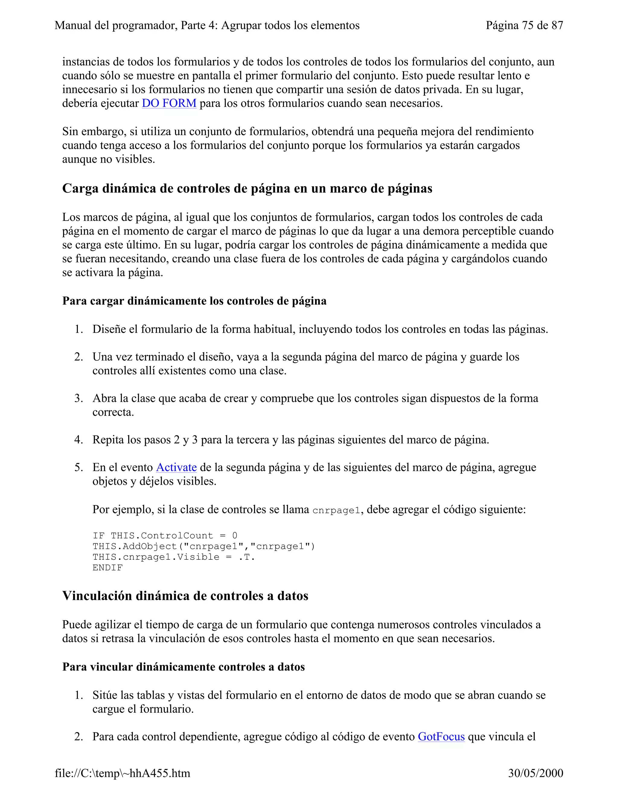 Manual del programador, Parte 4: Agrupar todos los elementos                             Página 75 de 87


 instancias de todos los formularios y de todos los controles de todos los formularios del conjunto, aun
 cuando sólo se muestre en pantalla el primer formulario del conjunto. Esto puede resultar lento e
 innecesario si los formularios no tienen que compartir una sesión de datos privada. En su lugar,
 debería ejecutar DO FORM para los otros formularios cuando sean necesarios.

 Sin embargo, si utiliza un conjunto de formularios, obtendrá una pequeña mejora del rendimiento
 cuando tenga acceso a los formularios del conjunto porque los formularios ya estarán cargados
 aunque no visibles.

 Carga dinámica de controles de página en un marco de páginas

 Los marcos de página, al igual que los conjuntos de formularios, cargan todos los controles de cada
 página en el momento de cargar el marco de páginas lo que da lugar a una demora perceptible cuando
 se carga este último. En su lugar, podría cargar los controles de página dinámicamente a medida que
 se fueran necesitando, creando una clase fuera de los controles de cada página y cargándolos cuando
 se activara la página.

 Para cargar dinámicamente los controles de página

   1. Diseñe el formulario de la forma habitual, incluyendo todos los controles en todas las páginas.

   2. Una vez terminado el diseño, vaya a la segunda página del marco de página y guarde los
      controles allí existentes como una clase.

   3. Abra la clase que acaba de crear y compruebe que los controles sigan dispuestos de la forma
      correcta.

   4. Repita los pasos 2 y 3 para la tercera y las páginas siguientes del marco de página.

   5. En el evento Activate de la segunda página y de las siguientes del marco de página, agregue
      objetos y déjelos visibles.

       Por ejemplo, si la clase de controles se llama cnrpage1, debe agregar el código siguiente:

       IF THIS.ControlCount = 0
       THIS.AddObject("cnrpage1","cnrpage1")
       THIS.cnrpage1.Visible = .T.
       ENDIF

 Vinculación dinámica de controles a datos

 Puede agilizar el tiempo de carga de un formulario que contenga numerosos controles vinculados a
 datos si retrasa la vinculación de esos controles hasta el momento en que sean necesarios.

 Para vincular dinámicamente controles a datos

   1. Sitúe las tablas y vistas del formulario en el entorno de datos de modo que se abran cuando se
      cargue el formulario.

   2. Para cada control dependiente, agregue código al código de evento GotFocus que vincula el


file://C:temp~hhA455.htm                                                                    30/05/2000
 