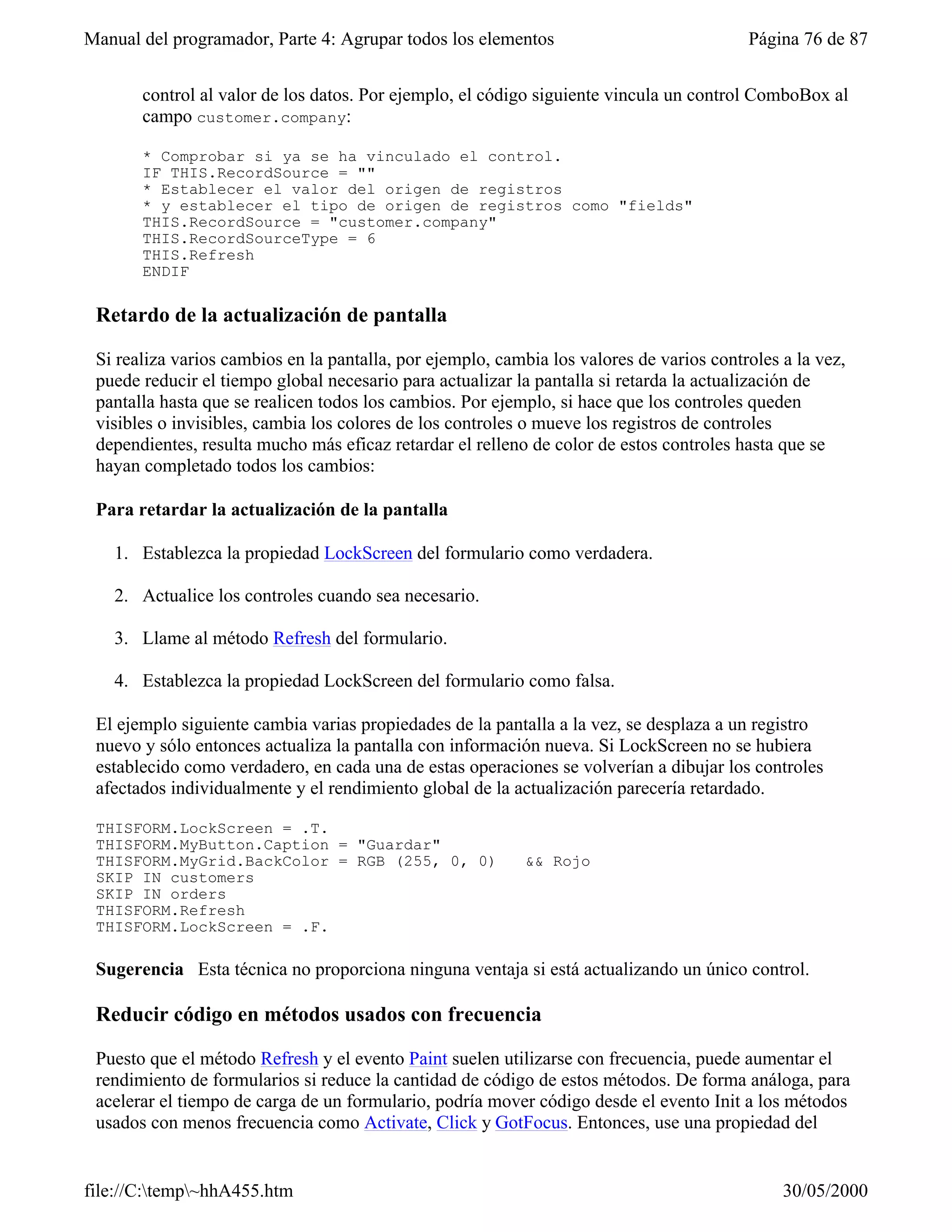 Manual del programador, Parte 4: Agrupar todos los elementos                              Página 76 de 87


       control al valor de los datos. Por ejemplo, el código siguiente vincula un control ComboBox al
       campo customer.company:

       * Comprobar si ya se ha vinculado el control.
       IF THIS.RecordSource = ""
       * Establecer el valor del origen de registros
       * y establecer el tipo de origen de registros como "fields"
       THIS.RecordSource = "customer.company"
       THIS.RecordSourceType = 6
       THIS.Refresh
       ENDIF

 Retardo de la actualización de pantalla

 Si realiza varios cambios en la pantalla, por ejemplo, cambia los valores de varios controles a la vez,
 puede reducir el tiempo global necesario para actualizar la pantalla si retarda la actualización de
 pantalla hasta que se realicen todos los cambios. Por ejemplo, si hace que los controles queden
 visibles o invisibles, cambia los colores de los controles o mueve los registros de controles
 dependientes, resulta mucho más eficaz retardar el relleno de color de estos controles hasta que se
 hayan completado todos los cambios:

 Para retardar la actualización de la pantalla

   1. Establezca la propiedad LockScreen del formulario como verdadera.

   2. Actualice los controles cuando sea necesario.

   3. Llame al método Refresh del formulario.

   4. Establezca la propiedad LockScreen del formulario como falsa.

 El ejemplo siguiente cambia varias propiedades de la pantalla a la vez, se desplaza a un registro
 nuevo y sólo entonces actualiza la pantalla con información nueva. Si LockScreen no se hubiera
 establecido como verdadero, en cada una de estas operaciones se volverían a dibujar los controles
 afectados individualmente y el rendimiento global de la actualización parecería retardado.

 THISFORM.LockScreen = .T.
 THISFORM.MyButton.Caption = "Guardar"
 THISFORM.MyGrid.BackColor = RGB (255, 0, 0)               && Rojo
 SKIP IN customers
 SKIP IN orders
 THISFORM.Refresh
 THISFORM.LockScreen = .F.

 Sugerencia Esta técnica no proporciona ninguna ventaja si está actualizando un único control.

 Reducir código en métodos usados con frecuencia

 Puesto que el método Refresh y el evento Paint suelen utilizarse con frecuencia, puede aumentar el
 rendimiento de formularios si reduce la cantidad de código de estos métodos. De forma análoga, para
 acelerar el tiempo de carga de un formulario, podría mover código desde el evento Init a los métodos
 usados con menos frecuencia como Activate, Click y GotFocus. Entonces, use una propiedad del


file://C:temp~hhA455.htm                                                                     30/05/2000
 