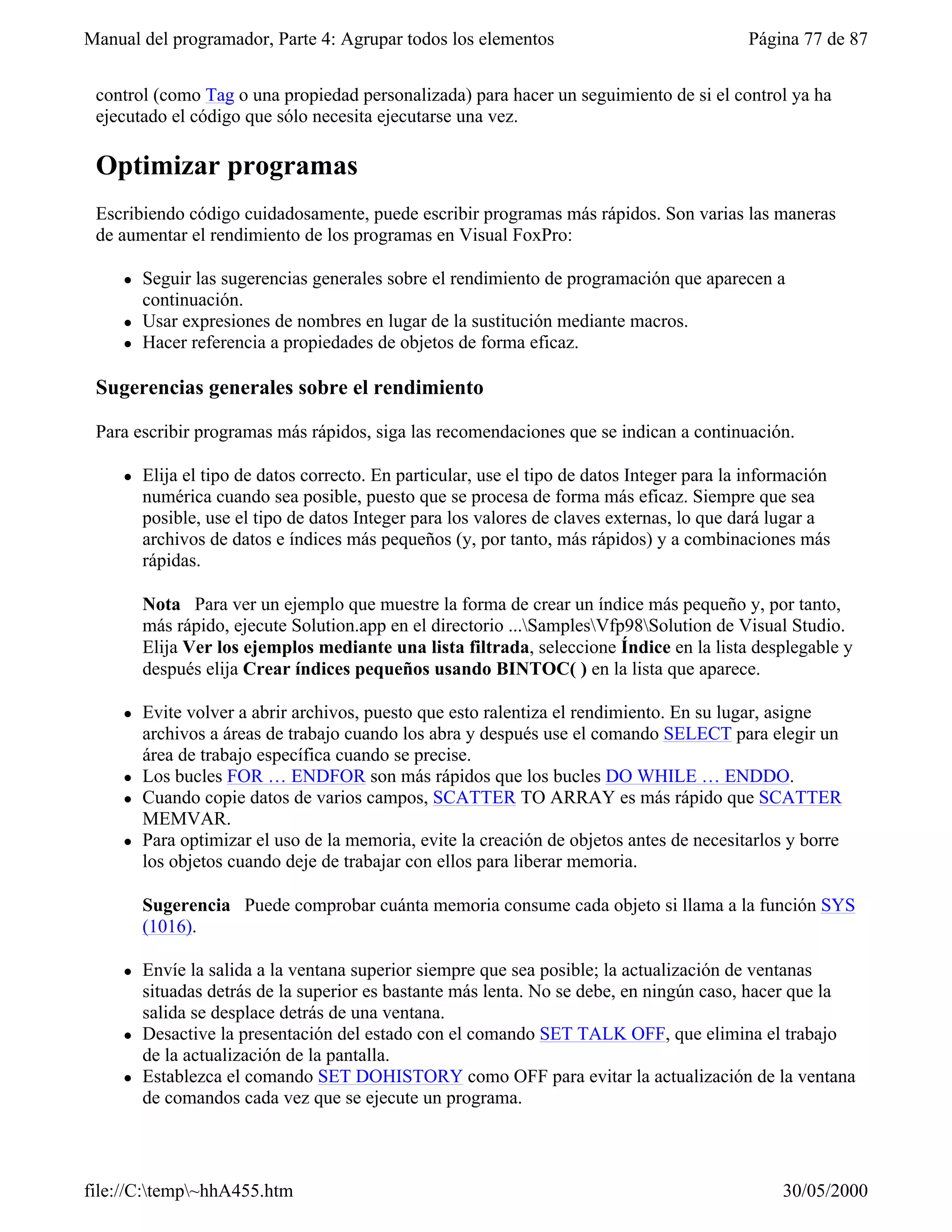 Manual del programador, Parte 4: Agrupar todos los elementos                                 Página 77 de 87


 control (como Tag o una propiedad personalizada) para hacer un seguimiento de si el control ya ha
 ejecutado el código que sólo necesita ejecutarse una vez.

 Optimizar programas
 Escribiendo código cuidadosamente, puede escribir programas más rápidos. Son varias las maneras
 de aumentar el rendimiento de los programas en Visual FoxPro:

     l   Seguir las sugerencias generales sobre el rendimiento de programación que aparecen a
         continuación.
     l   Usar expresiones de nombres en lugar de la sustitución mediante macros.
     l   Hacer referencia a propiedades de objetos de forma eficaz.

 Sugerencias generales sobre el rendimiento

 Para escribir programas más rápidos, siga las recomendaciones que se indican a continuación.

     l   Elija el tipo de datos correcto. En particular, use el tipo de datos Integer para la información
         numérica cuando sea posible, puesto que se procesa de forma más eficaz. Siempre que sea
         posible, use el tipo de datos Integer para los valores de claves externas, lo que dará lugar a
         archivos de datos e índices más pequeños (y, por tanto, más rápidos) y a combinaciones más
         rápidas.

         Nota Para ver un ejemplo que muestre la forma de crear un índice más pequeño y, por tanto,
         más rápido, ejecute Solution.app en el directorio ...SamplesVfp98Solution de Visual Studio.
         Elija Ver los ejemplos mediante una lista filtrada, seleccione Índice en la lista desplegable y
         después elija Crear índices pequeños usando BINTOC( ) en la lista que aparece.

     l   Evite volver a abrir archivos, puesto que esto ralentiza el rendimiento. En su lugar, asigne
         archivos a áreas de trabajo cuando los abra y después use el comando SELECT para elegir un
         área de trabajo específica cuando se precise.
     l   Los bucles FOR … ENDFOR son más rápidos que los bucles DO WHILE … ENDDO.
     l   Cuando copie datos de varios campos, SCATTER TO ARRAY es más rápido que SCATTER
         MEMVAR.
     l   Para optimizar el uso de la memoria, evite la creación de objetos antes de necesitarlos y borre
         los objetos cuando deje de trabajar con ellos para liberar memoria.

         Sugerencia Puede comprobar cuánta memoria consume cada objeto si llama a la función SYS
         (1016).

     l   Envíe la salida a la ventana superior siempre que sea posible; la actualización de ventanas
         situadas detrás de la superior es bastante más lenta. No se debe, en ningún caso, hacer que la
         salida se desplace detrás de una ventana.
     l   Desactive la presentación del estado con el comando SET TALK OFF, que elimina el trabajo
         de la actualización de la pantalla.
     l   Establezca el comando SET DOHISTORY como OFF para evitar la actualización de la ventana
         de comandos cada vez que se ejecute un programa.



file://C:temp~hhA455.htm                                                                        30/05/2000
 