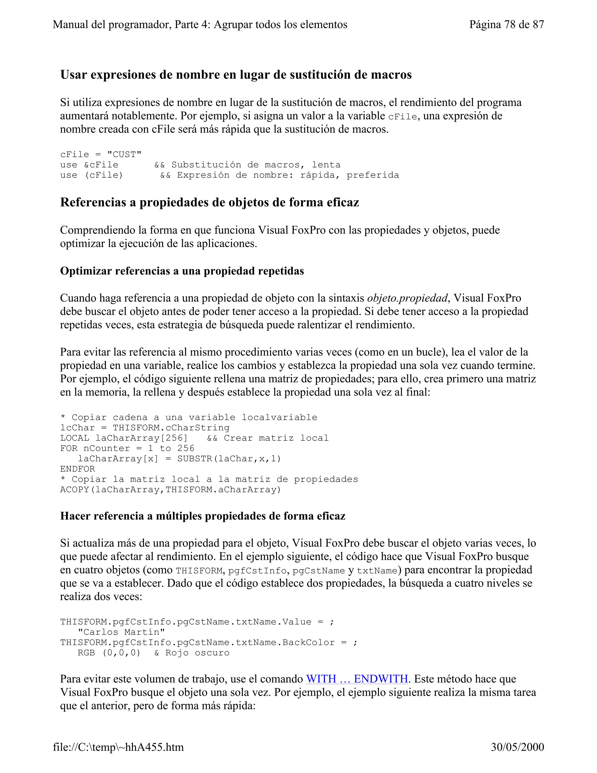 Manual del programador, Parte 4: Agrupar todos los elementos                             Página 78 de 87



 Usar expresiones de nombre en lugar de sustitución de macros

 Si utiliza expresiones de nombre en lugar de la sustitución de macros, el rendimiento del programa
 aumentará notablemente. Por ejemplo, si asigna un valor a la variable cFile, una expresión de
 nombre creada con cFile será más rápida que la sustitución de macros.

 cFile = "CUST"
 use &cFile          && Substitución de macros, lenta
 use (cFile)          && Expresión de nombre: rápida, preferida

 Referencias a propiedades de objetos de forma eficaz

 Comprendiendo la forma en que funciona Visual FoxPro con las propiedades y objetos, puede
 optimizar la ejecución de las aplicaciones.

 Optimizar referencias a una propiedad repetidas

 Cuando haga referencia a una propiedad de objeto con la sintaxis objeto.propiedad, Visual FoxPro
 debe buscar el objeto antes de poder tener acceso a la propiedad. Si debe tener acceso a la propiedad
 repetidas veces, esta estrategia de búsqueda puede ralentizar el rendimiento.

 Para evitar las referencia al mismo procedimiento varias veces (como en un bucle), lea el valor de la
 propiedad en una variable, realice los cambios y establezca la propiedad una sola vez cuando termine.
 Por ejemplo, el código siguiente rellena una matriz de propiedades; para ello, crea primero una matriz
 en la memoria, la rellena y después establece la propiedad una sola vez al final:

 * Copiar cadena a una variable localvariable
 lcChar = THISFORM.cCharString
 LOCAL laCharArray[256]   && Crear matriz local
 FOR nCounter = 1 to 256
    laCharArray[x] = SUBSTR(laChar,x,1)
 ENDFOR
 * Copiar la matriz local a la matriz de propiedades
 ACOPY(laCharArray,THISFORM.aCharArray)

 Hacer referencia a múltiples propiedades de forma eficaz

 Si actualiza más de una propiedad para el objeto, Visual FoxPro debe buscar el objeto varias veces, lo
 que puede afectar al rendimiento. En el ejemplo siguiente, el código hace que Visual FoxPro busque
 en cuatro objetos (como THISFORM, pgfCstInfo, pgCstName y txtName) para encontrar la propiedad
 que se va a establecer. Dado que el código establece dos propiedades, la búsqueda a cuatro niveles se
 realiza dos veces:

 THISFORM.pgfCstInfo.pgCstName.txtName.Value = ;
    "Carlos Martín"
 THISFORM.pgfCstInfo.pgCstName.txtName.BackColor = ;
    RGB (0,0,0) & Rojo oscuro

 Para evitar este volumen de trabajo, use el comando WITH … ENDWITH. Este método hace que
 Visual FoxPro busque el objeto una sola vez. Por ejemplo, el ejemplo siguiente realiza la misma tarea
 que el anterior, pero de forma más rápida:


file://C:temp~hhA455.htm                                                                   30/05/2000
 