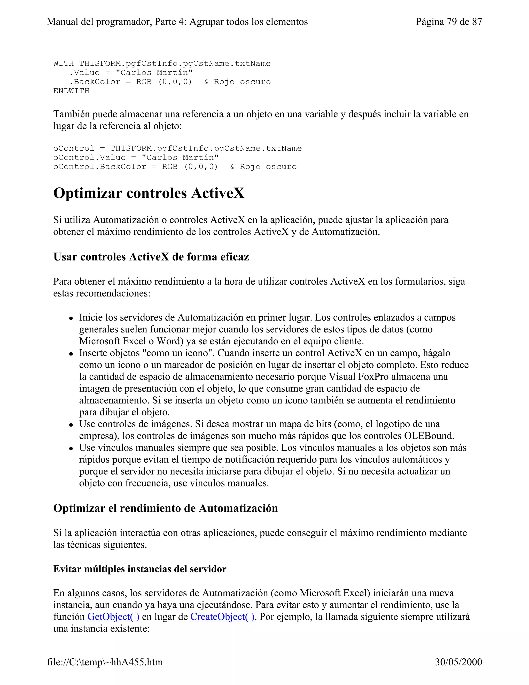 Manual del programador, Parte 4: Agrupar todos los elementos                             Página 79 de 87


 WITH THISFORM.pgfCstInfo.pgCstName.txtName
    .Value = "Carlos Martín"
    .BackColor = RGB (0,0,0) & Rojo oscuro
 ENDWITH

 También puede almacenar una referencia a un objeto en una variable y después incluir la variable en
 lugar de la referencia al objeto:

 oControl = THISFORM.pgfCstInfo.pgCstName.txtName
 oControl.Value = "Carlos Martín"
 oControl.BackColor = RGB (0,0,0) & Rojo oscuro


 Optimizar controles ActiveX
 Si utiliza Automatización o controles ActiveX en la aplicación, puede ajustar la aplicación para
 obtener el máximo rendimiento de los controles ActiveX y de Automatización.

 Usar controles ActiveX de forma eficaz

 Para obtener el máximo rendimiento a la hora de utilizar controles ActiveX en los formularios, siga
 estas recomendaciones:

     l   Inicie los servidores de Automatización en primer lugar. Los controles enlazados a campos
         generales suelen funcionar mejor cuando los servidores de estos tipos de datos (como
         Microsoft Excel o Word) ya se están ejecutando en el equipo cliente.
     l   Inserte objetos "como un icono". Cuando inserte un control ActiveX en un campo, hágalo
         como un icono o un marcador de posición en lugar de insertar el objeto completo. Esto reduce
         la cantidad de espacio de almacenamiento necesario porque Visual FoxPro almacena una
         imagen de presentación con el objeto, lo que consume gran cantidad de espacio de
         almacenamiento. Si se inserta un objeto como un icono también se aumenta el rendimiento
         para dibujar el objeto.
     l   Use controles de imágenes. Si desea mostrar un mapa de bits (como, el logotipo de una
         empresa), los controles de imágenes son mucho más rápidos que los controles OLEBound.
     l   Use vínculos manuales siempre que sea posible. Los vínculos manuales a los objetos son más
         rápidos porque evitan el tiempo de notificación requerido para los vínculos automáticos y
         porque el servidor no necesita iniciarse para dibujar el objeto. Si no necesita actualizar un
         objeto con frecuencia, use vínculos manuales.

 Optimizar el rendimiento de Automatización

 Si la aplicación interactúa con otras aplicaciones, puede conseguir el máximo rendimiento mediante
 las técnicas siguientes.

 Evitar múltiples instancias del servidor

 En algunos casos, los servidores de Automatización (como Microsoft Excel) iniciarán una nueva
 instancia, aun cuando ya haya una ejecutándose. Para evitar esto y aumentar el rendimiento, use la
 función GetObject( ) en lugar de CreateObject( ). Por ejemplo, la llamada siguiente siempre utilizará
 una instancia existente:


file://C:temp~hhA455.htm                                                                   30/05/2000
 