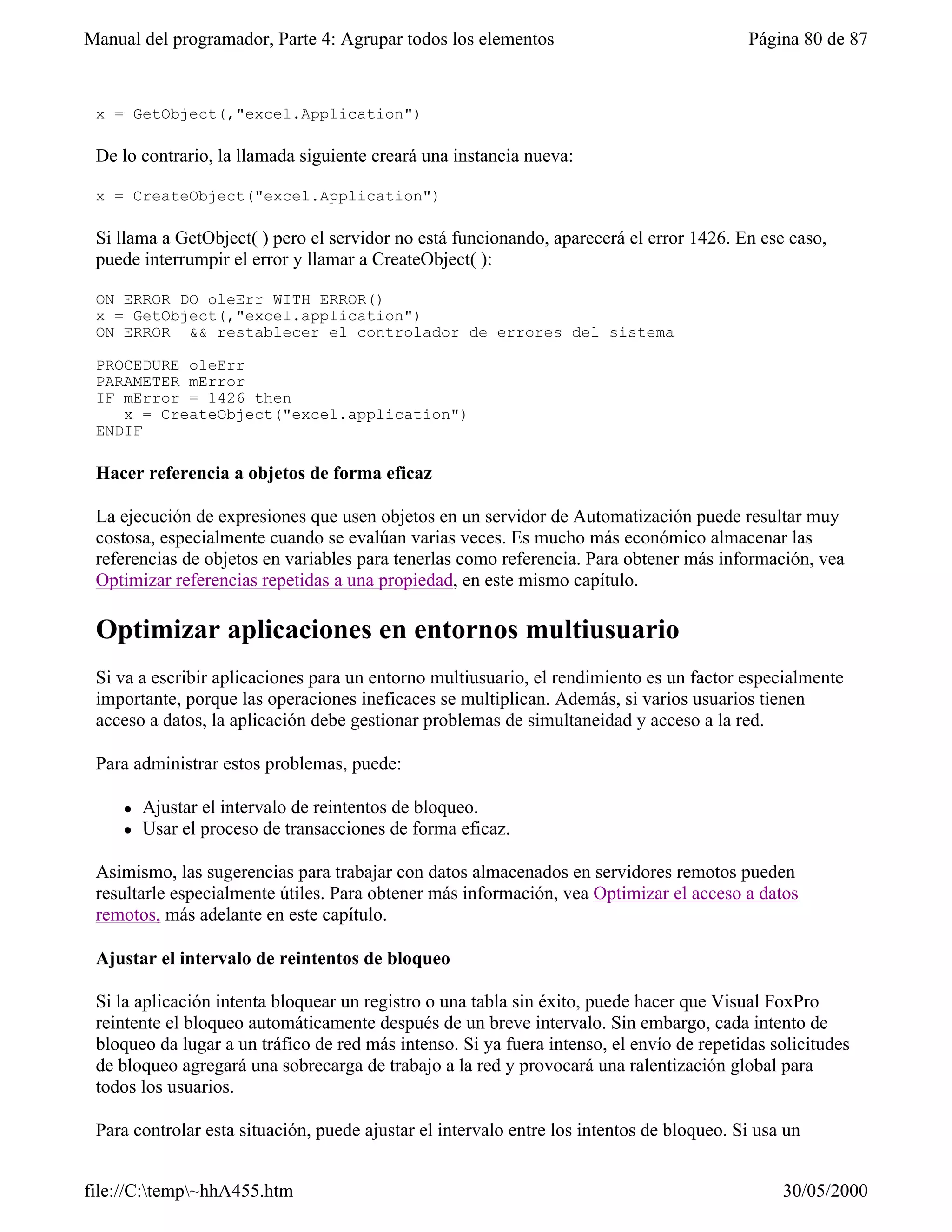 Manual del programador, Parte 4: Agrupar todos los elementos                               Página 80 de 87


 x = GetObject(,"excel.Application")

 De lo contrario, la llamada siguiente creará una instancia nueva:

 x = CreateObject("excel.Application")

 Si llama a GetObject( ) pero el servidor no está funcionando, aparecerá el error 1426. En ese caso,
 puede interrumpir el error y llamar a CreateObject( ):

 ON ERROR DO oleErr WITH ERROR()
 x = GetObject(,"excel.application")
 ON ERROR && restablecer el controlador de errores del sistema

 PROCEDURE oleErr
 PARAMETER mError
 IF mError = 1426 then
    x = CreateObject("excel.application")
 ENDIF

 Hacer referencia a objetos de forma eficaz

 La ejecución de expresiones que usen objetos en un servidor de Automatización puede resultar muy
 costosa, especialmente cuando se evalúan varias veces. Es mucho más económico almacenar las
 referencias de objetos en variables para tenerlas como referencia. Para obtener más información, vea
 Optimizar referencias repetidas a una propiedad, en este mismo capítulo.

 Optimizar aplicaciones en entornos multiusuario
 Si va a escribir aplicaciones para un entorno multiusuario, el rendimiento es un factor especialmente
 importante, porque las operaciones ineficaces se multiplican. Además, si varios usuarios tienen
 acceso a datos, la aplicación debe gestionar problemas de simultaneidad y acceso a la red.

 Para administrar estos problemas, puede:

     l   Ajustar el intervalo de reintentos de bloqueo.
     l   Usar el proceso de transacciones de forma eficaz.

 Asimismo, las sugerencias para trabajar con datos almacenados en servidores remotos pueden
 resultarle especialmente útiles. Para obtener más información, vea Optimizar el acceso a datos
 remotos, más adelante en este capítulo.

 Ajustar el intervalo de reintentos de bloqueo

 Si la aplicación intenta bloquear un registro o una tabla sin éxito, puede hacer que Visual FoxPro
 reintente el bloqueo automáticamente después de un breve intervalo. Sin embargo, cada intento de
 bloqueo da lugar a un tráfico de red más intenso. Si ya fuera intenso, el envío de repetidas solicitudes
 de bloqueo agregará una sobrecarga de trabajo a la red y provocará una ralentización global para
 todos los usuarios.

 Para controlar esta situación, puede ajustar el intervalo entre los intentos de bloqueo. Si usa un


file://C:temp~hhA455.htm                                                                      30/05/2000
 