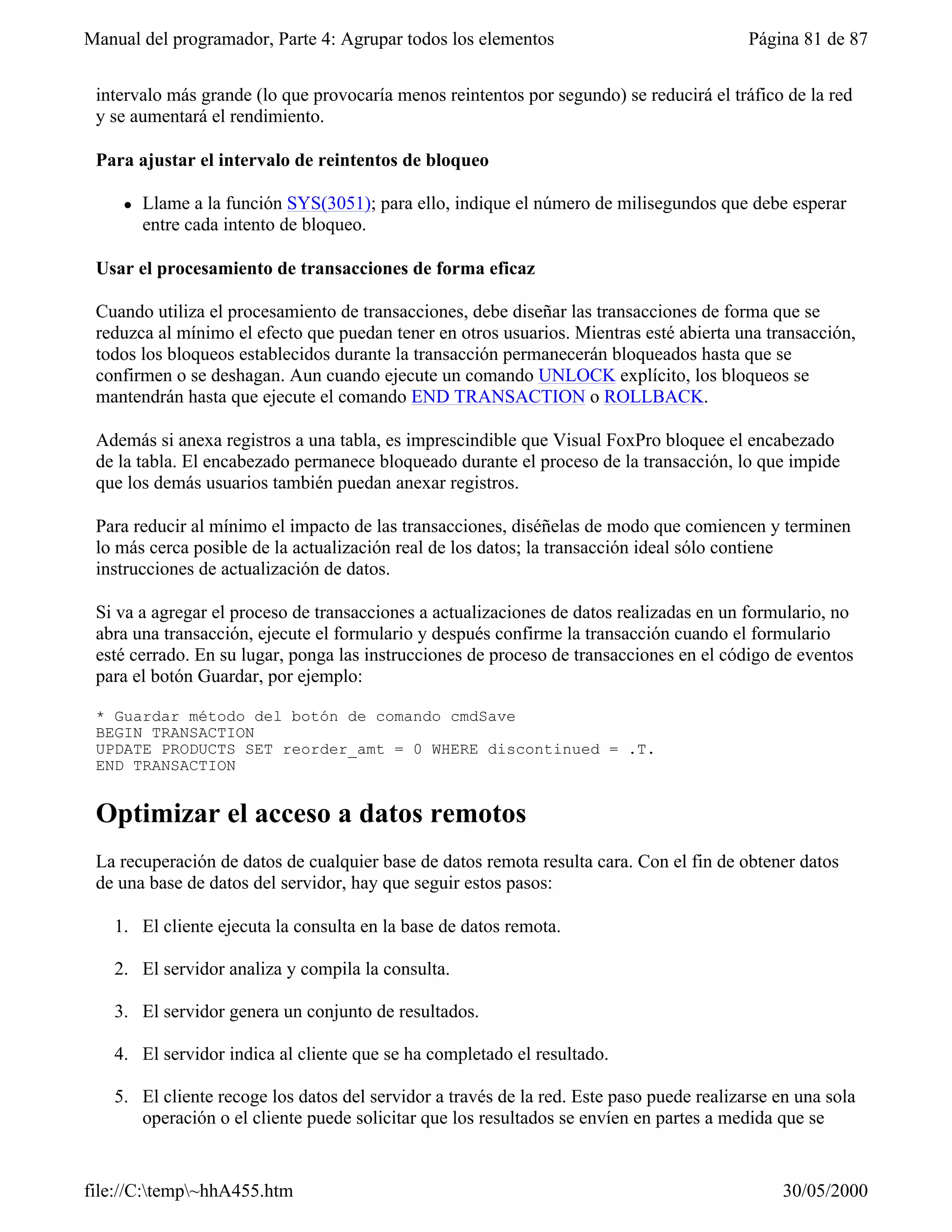 Manual del programador, Parte 4: Agrupar todos los elementos                              Página 81 de 87


 intervalo más grande (lo que provocaría menos reintentos por segundo) se reducirá el tráfico de la red
 y se aumentará el rendimiento.

 Para ajustar el intervalo de reintentos de bloqueo

     l   Llame a la función SYS(3051); para ello, indique el número de milisegundos que debe esperar
         entre cada intento de bloqueo.

 Usar el procesamiento de transacciones de forma eficaz

 Cuando utiliza el procesamiento de transacciones, debe diseñar las transacciones de forma que se
 reduzca al mínimo el efecto que puedan tener en otros usuarios. Mientras esté abierta una transacción,
 todos los bloqueos establecidos durante la transacción permanecerán bloqueados hasta que se
 confirmen o se deshagan. Aun cuando ejecute un comando UNLOCK explícito, los bloqueos se
 mantendrán hasta que ejecute el comando END TRANSACTION o ROLLBACK.

 Además si anexa registros a una tabla, es imprescindible que Visual FoxPro bloquee el encabezado
 de la tabla. El encabezado permanece bloqueado durante el proceso de la transacción, lo que impide
 que los demás usuarios también puedan anexar registros.

 Para reducir al mínimo el impacto de las transacciones, diséñelas de modo que comiencen y terminen
 lo más cerca posible de la actualización real de los datos; la transacción ideal sólo contiene
 instrucciones de actualización de datos.

 Si va a agregar el proceso de transacciones a actualizaciones de datos realizadas en un formulario, no
 abra una transacción, ejecute el formulario y después confirme la transacción cuando el formulario
 esté cerrado. En su lugar, ponga las instrucciones de proceso de transacciones en el código de eventos
 para el botón Guardar, por ejemplo:

 * Guardar método del botón de comando cmdSave
 BEGIN TRANSACTION
 UPDATE PRODUCTS SET reorder_amt = 0 WHERE discontinued = .T.
 END TRANSACTION


 Optimizar el acceso a datos remotos
 La recuperación de datos de cualquier base de datos remota resulta cara. Con el fin de obtener datos
 de una base de datos del servidor, hay que seguir estos pasos:

   1. El cliente ejecuta la consulta en la base de datos remota.

   2. El servidor analiza y compila la consulta.

   3. El servidor genera un conjunto de resultados.

   4. El servidor indica al cliente que se ha completado el resultado.

   5. El cliente recoge los datos del servidor a través de la red. Este paso puede realizarse en una sola
      operación o el cliente puede solicitar que los resultados se envíen en partes a medida que se


file://C:temp~hhA455.htm                                                                     30/05/2000
 