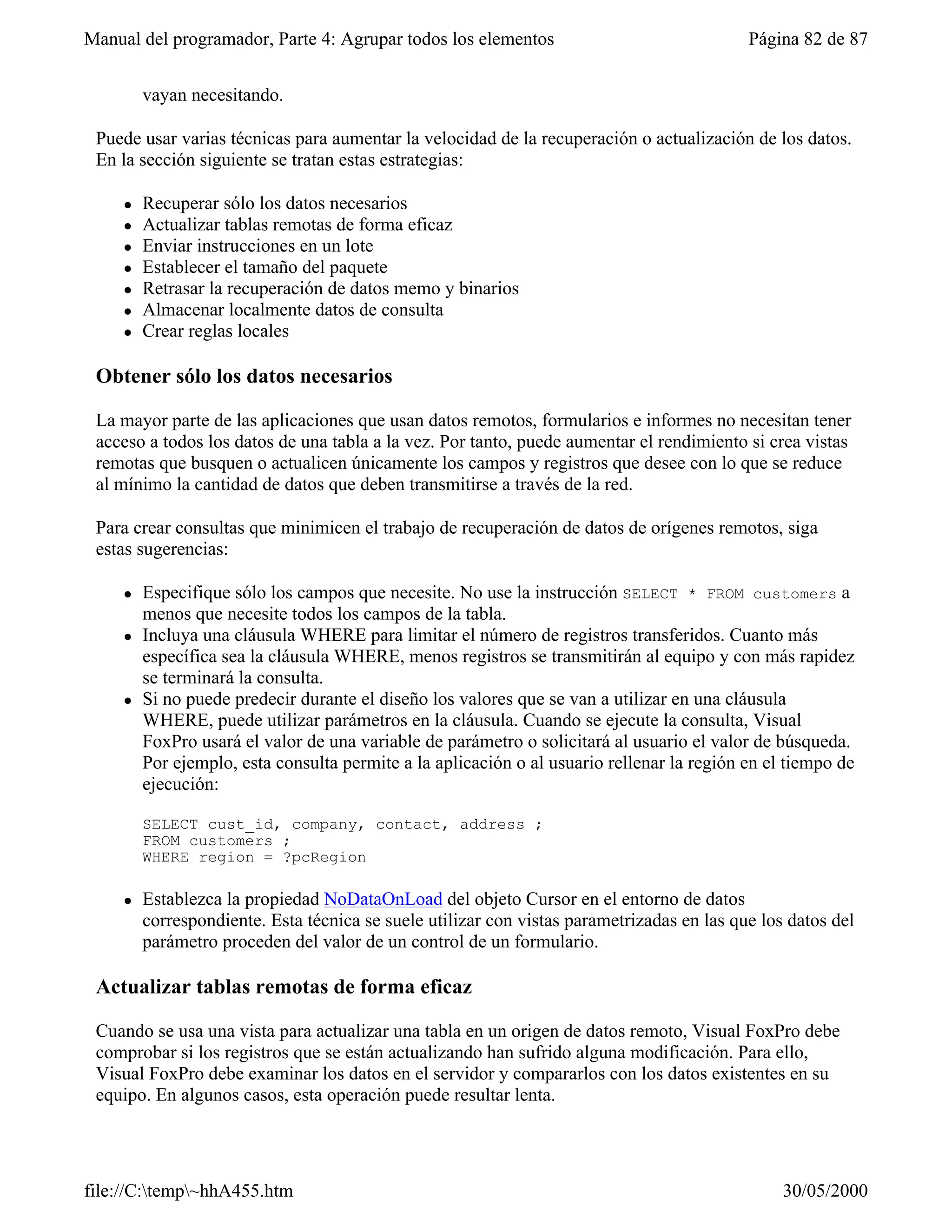Manual del programador, Parte 4: Agrupar todos los elementos                                Página 82 de 87


         vayan necesitando.

 Puede usar varias técnicas para aumentar la velocidad de la recuperación o actualización de los datos.
 En la sección siguiente se tratan estas estrategias:

     l   Recuperar sólo los datos necesarios
     l   Actualizar tablas remotas de forma eficaz
     l   Enviar instrucciones en un lote
     l   Establecer el tamaño del paquete
     l   Retrasar la recuperación de datos memo y binarios
     l   Almacenar localmente datos de consulta
     l   Crear reglas locales

 Obtener sólo los datos necesarios

 La mayor parte de las aplicaciones que usan datos remotos, formularios e informes no necesitan tener
 acceso a todos los datos de una tabla a la vez. Por tanto, puede aumentar el rendimiento si crea vistas
 remotas que busquen o actualicen únicamente los campos y registros que desee con lo que se reduce
 al mínimo la cantidad de datos que deben transmitirse a través de la red.

 Para crear consultas que minimicen el trabajo de recuperación de datos de orígenes remotos, siga
 estas sugerencias:

     l   Especifique sólo los campos que necesite. No use la instrucción SELECT * FROM customers a
         menos que necesite todos los campos de la tabla.
     l   Incluya una cláusula WHERE para limitar el número de registros transferidos. Cuanto más
         específica sea la cláusula WHERE, menos registros se transmitirán al equipo y con más rapidez
         se terminará la consulta.
     l   Si no puede predecir durante el diseño los valores que se van a utilizar en una cláusula
         WHERE, puede utilizar parámetros en la cláusula. Cuando se ejecute la consulta, Visual
         FoxPro usará el valor de una variable de parámetro o solicitará al usuario el valor de búsqueda.
         Por ejemplo, esta consulta permite a la aplicación o al usuario rellenar la región en el tiempo de
         ejecución:

         SELECT cust_id, company, contact, address ;
         FROM customers ;
         WHERE region = ?pcRegion

     l   Establezca la propiedad NoDataOnLoad del objeto Cursor en el entorno de datos
         correspondiente. Esta técnica se suele utilizar con vistas parametrizadas en las que los datos del
         parámetro proceden del valor de un control de un formulario.

 Actualizar tablas remotas de forma eficaz

 Cuando se usa una vista para actualizar una tabla en un origen de datos remoto, Visual FoxPro debe
 comprobar si los registros que se están actualizando han sufrido alguna modificación. Para ello,
 Visual FoxPro debe examinar los datos en el servidor y compararlos con los datos existentes en su
 equipo. En algunos casos, esta operación puede resultar lenta.




file://C:temp~hhA455.htm                                                                       30/05/2000
 