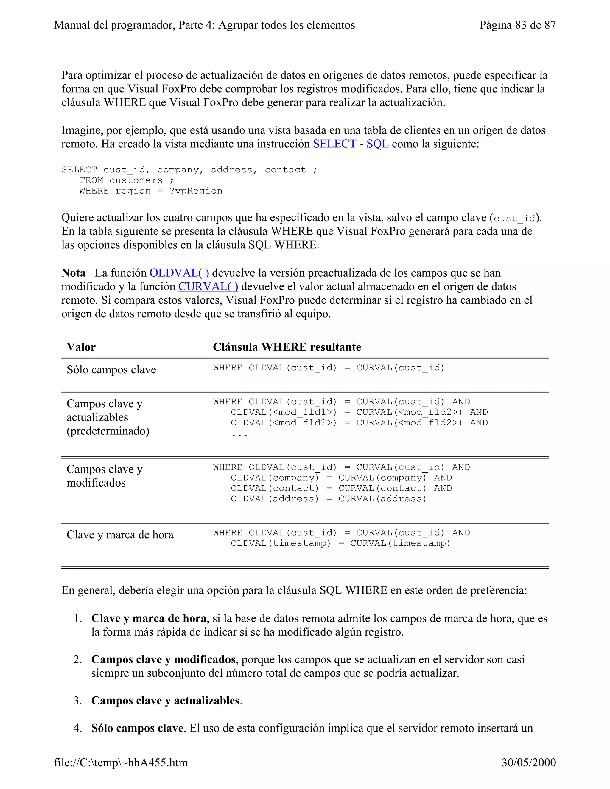 Manual del programador, Parte 4: Agrupar todos los elementos                            Página 83 de 87



 Para optimizar el proceso de actualización de datos en orígenes de datos remotos, puede especificar la
 forma en que Visual FoxPro debe comprobar los registros modificados. Para ello, tiene que indicar la
 cláusula WHERE que Visual FoxPro debe generar para realizar la actualización.

 Imagine, por ejemplo, que está usando una vista basada en una tabla de clientes en un origen de datos
 remoto. Ha creado la vista mediante una instrucción SELECT - SQL como la siguiente:

 SELECT cust_id, company, address, contact ;
    FROM customers ;
    WHERE region = ?vpRegion

 Quiere actualizar los cuatro campos que ha especificado en la vista, salvo el campo clave (cust_id).
 En la tabla siguiente se presenta la cláusula WHERE que Visual FoxPro generará para cada una de
 las opciones disponibles en la cláusula SQL WHERE.

 Nota La función OLDVAL( ) devuelve la versión preactualizada de los campos que se han
 modificado y la función CURVAL( ) devuelve el valor actual almacenado en el origen de datos
 remoto. Si compara estos valores, Visual FoxPro puede determinar si el registro ha cambiado en el
 origen de datos remoto desde que se transfirió al equipo.

  Valor                         Cláusula WHERE resultante
  Sólo campos clave             WHERE OLDVAL(cust_id) = CURVAL(cust_id)


  Campos clave y                WHERE OLDVAL(cust_id) = CURVAL(cust_id) AND
                                   OLDVAL(<mod_fld1>) = CURVAL(<mod_fld2>) AND
  actualizables                    OLDVAL(<mod_fld2>) = CURVAL(<mod_fld2>) AND
  (predeterminado)                 ...


  Campos clave y                WHERE OLDVAL(cust_id) = CURVAL(cust_id) AND
                                   OLDVAL(company) = CURVAL(company) AND
  modificados                      OLDVAL(contact) = CURVAL(contact) AND
                                   OLDVAL(address) = CURVAL(address)


  Clave y marca de hora         WHERE OLDVAL(cust_id) = CURVAL(cust_id) AND
                                   OLDVAL(timestamp) = CURVAL(timestamp)



 En general, debería elegir una opción para la cláusula SQL WHERE en este orden de preferencia:

   1. Clave y marca de hora, si la base de datos remota admite los campos de marca de hora, que es
      la forma más rápida de indicar si se ha modificado algún registro.

   2. Campos clave y modificados, porque los campos que se actualizan en el servidor son casi
      siempre un subconjunto del número total de campos que se podría actualizar.

   3. Campos clave y actualizables.

   4. Sólo campos clave. El uso de esta configuración implica que el servidor remoto insertará un

file://C:temp~hhA455.htm                                                                   30/05/2000
 