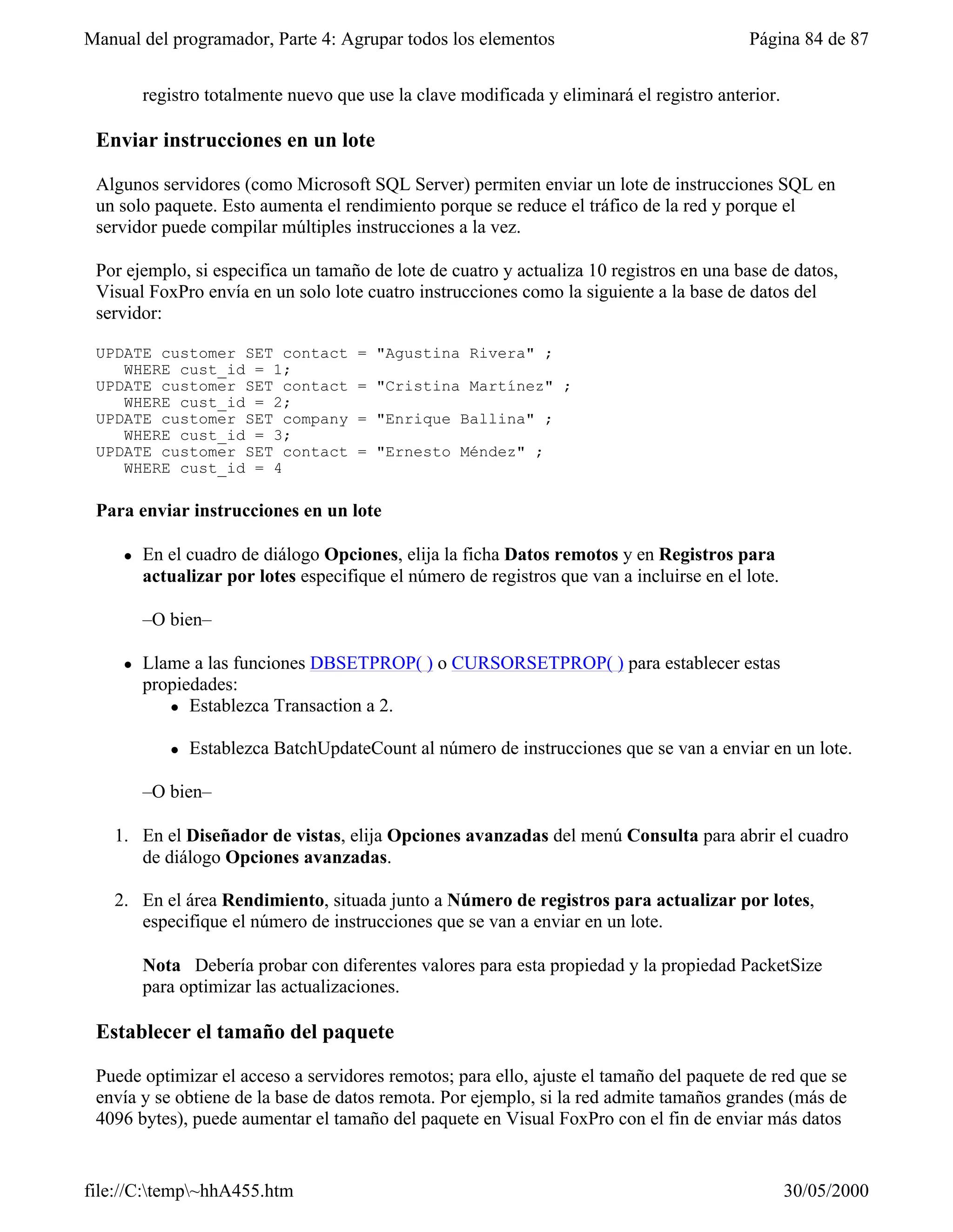 Manual del programador, Parte 4: Agrupar todos los elementos                               Página 84 de 87


         registro totalmente nuevo que use la clave modificada y eliminará el registro anterior.

 Enviar instrucciones en un lote

 Algunos servidores (como Microsoft SQL Server) permiten enviar un lote de instrucciones SQL en
 un solo paquete. Esto aumenta el rendimiento porque se reduce el tráfico de la red y porque el
 servidor puede compilar múltiples instrucciones a la vez.

 Por ejemplo, si especifica un tamaño de lote de cuatro y actualiza 10 registros en una base de datos,
 Visual FoxPro envía en un solo lote cuatro instrucciones como la siguiente a la base de datos del
 servidor:

 UPDATE customer SET contact          = "Agustina Rivera" ;
    WHERE cust_id = 1;
 UPDATE customer SET contact          = "Cristina Martínez" ;
    WHERE cust_id = 2;
 UPDATE customer SET company          = "Enrique Ballina" ;
    WHERE cust_id = 3;
 UPDATE customer SET contact          = "Ernesto Méndez" ;
    WHERE cust_id = 4

 Para enviar instrucciones en un lote

     l   En el cuadro de diálogo Opciones, elija la ficha Datos remotos y en Registros para
         actualizar por lotes especifique el número de registros que van a incluirse en el lote.

         –O bien–

     l   Llame a las funciones DBSETPROP( ) o CURSORSETPROP( ) para establecer estas
         propiedades:
            l Establezca Transaction a 2.


            l   Establezca BatchUpdateCount al número de instrucciones que se van a enviar en un lote.

         –O bien–

   1. En el Diseñador de vistas, elija Opciones avanzadas del menú Consulta para abrir el cuadro
      de diálogo Opciones avanzadas.

   2. En el área Rendimiento, situada junto a Número de registros para actualizar por lotes,
      especifique el número de instrucciones que se van a enviar en un lote.

         Nota Debería probar con diferentes valores para esta propiedad y la propiedad PacketSize
         para optimizar las actualizaciones.

 Establecer el tamaño del paquete

 Puede optimizar el acceso a servidores remotos; para ello, ajuste el tamaño del paquete de red que se
 envía y se obtiene de la base de datos remota. Por ejemplo, si la red admite tamaños grandes (más de
 4096 bytes), puede aumentar el tamaño del paquete en Visual FoxPro con el fin de enviar más datos


file://C:temp~hhA455.htm                                                                         30/05/2000
 