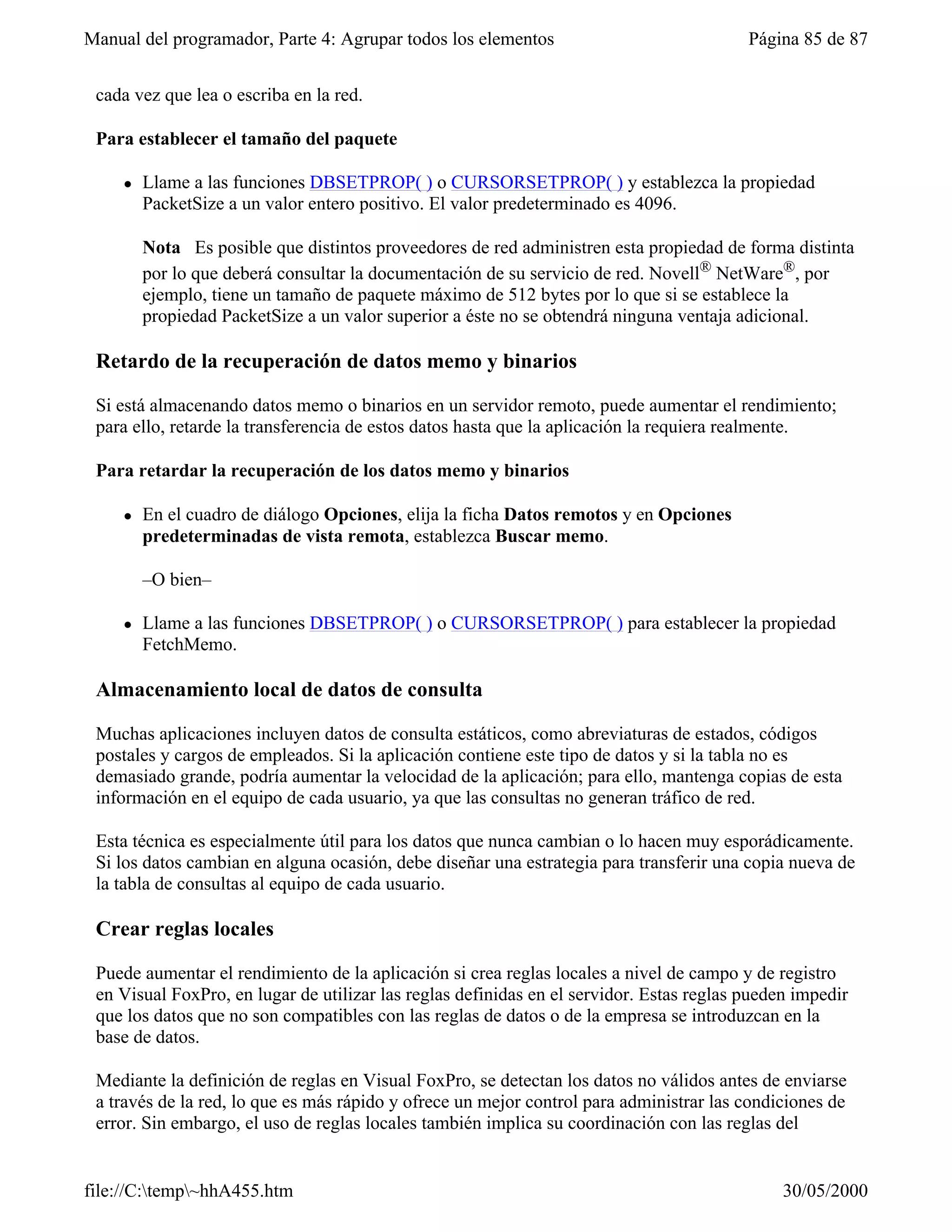Manual del programador, Parte 4: Agrupar todos los elementos                              Página 85 de 87


 cada vez que lea o escriba en la red.

 Para establecer el tamaño del paquete

     l   Llame a las funciones DBSETPROP( ) o CURSORSETPROP( ) y establezca la propiedad
         PacketSize a un valor entero positivo. El valor predeterminado es 4096.

         Nota Es posible que distintos proveedores de red administren esta propiedad de forma distinta
         por lo que deberá consultar la documentación de su servicio de red. Novell® NetWare®, por
         ejemplo, tiene un tamaño de paquete máximo de 512 bytes por lo que si se establece la
         propiedad PacketSize a un valor superior a éste no se obtendrá ninguna ventaja adicional.

 Retardo de la recuperación de datos memo y binarios

 Si está almacenando datos memo o binarios en un servidor remoto, puede aumentar el rendimiento;
 para ello, retarde la transferencia de estos datos hasta que la aplicación la requiera realmente.

 Para retardar la recuperación de los datos memo y binarios

     l   En el cuadro de diálogo Opciones, elija la ficha Datos remotos y en Opciones
         predeterminadas de vista remota, establezca Buscar memo.

         –O bien–

     l   Llame a las funciones DBSETPROP( ) o CURSORSETPROP( ) para establecer la propiedad
         FetchMemo.

 Almacenamiento local de datos de consulta

 Muchas aplicaciones incluyen datos de consulta estáticos, como abreviaturas de estados, códigos
 postales y cargos de empleados. Si la aplicación contiene este tipo de datos y si la tabla no es
 demasiado grande, podría aumentar la velocidad de la aplicación; para ello, mantenga copias de esta
 información en el equipo de cada usuario, ya que las consultas no generan tráfico de red.

 Esta técnica es especialmente útil para los datos que nunca cambian o lo hacen muy esporádicamente.
 Si los datos cambian en alguna ocasión, debe diseñar una estrategia para transferir una copia nueva de
 la tabla de consultas al equipo de cada usuario.

 Crear reglas locales

 Puede aumentar el rendimiento de la aplicación si crea reglas locales a nivel de campo y de registro
 en Visual FoxPro, en lugar de utilizar las reglas definidas en el servidor. Estas reglas pueden impedir
 que los datos que no son compatibles con las reglas de datos o de la empresa se introduzcan en la
 base de datos.

 Mediante la definición de reglas en Visual FoxPro, se detectan los datos no válidos antes de enviarse
 a través de la red, lo que es más rápido y ofrece un mejor control para administrar las condiciones de
 error. Sin embargo, el uso de reglas locales también implica su coordinación con las reglas del


file://C:temp~hhA455.htm                                                                     30/05/2000
 