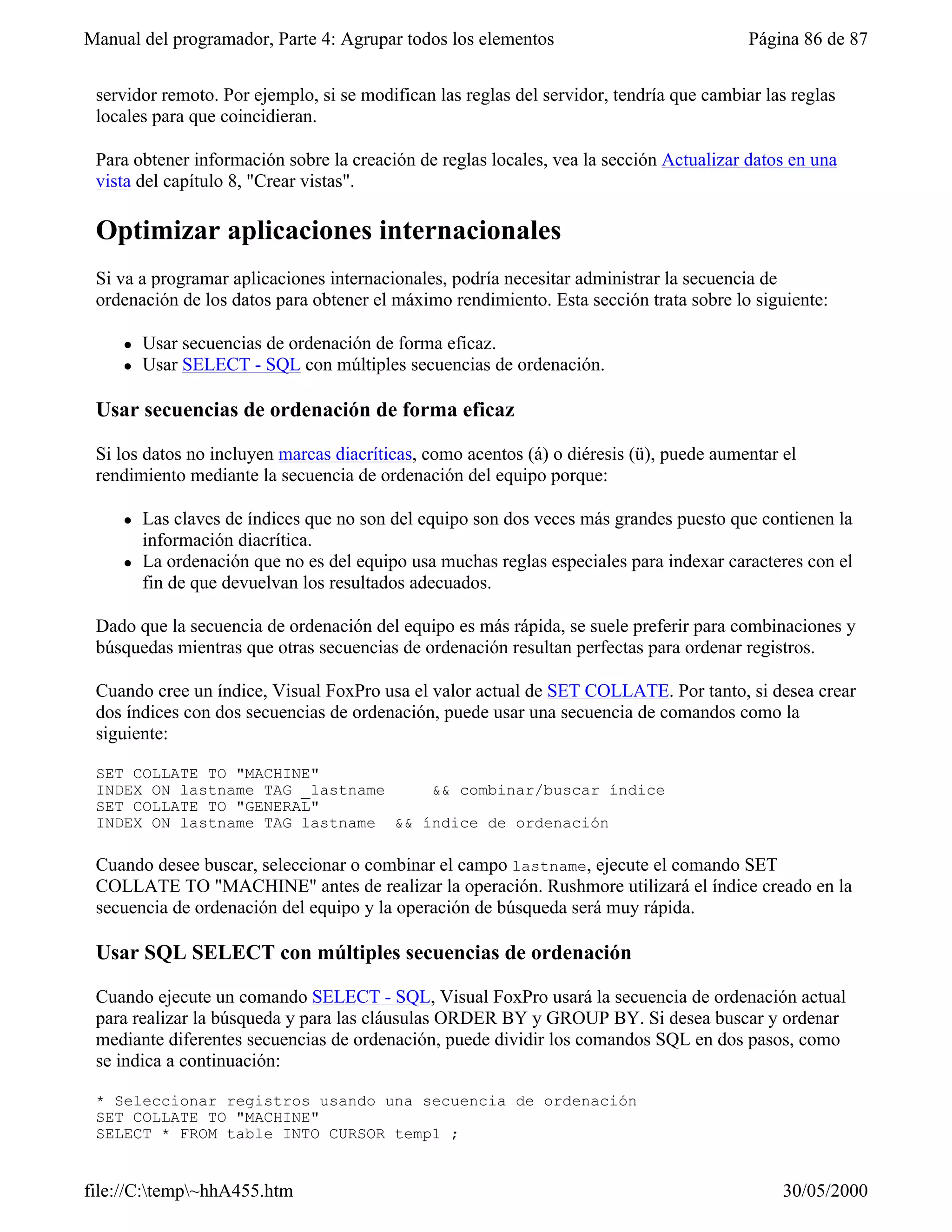 Manual del programador, Parte 4: Agrupar todos los elementos                              Página 86 de 87


 servidor remoto. Por ejemplo, si se modifican las reglas del servidor, tendría que cambiar las reglas
 locales para que coincidieran.

 Para obtener información sobre la creación de reglas locales, vea la sección Actualizar datos en una
 vista del capítulo 8, "Crear vistas".

 Optimizar aplicaciones internacionales
 Si va a programar aplicaciones internacionales, podría necesitar administrar la secuencia de
 ordenación de los datos para obtener el máximo rendimiento. Esta sección trata sobre lo siguiente:

     l   Usar secuencias de ordenación de forma eficaz.
     l   Usar SELECT - SQL con múltiples secuencias de ordenación.

 Usar secuencias de ordenación de forma eficaz

 Si los datos no incluyen marcas diacríticas, como acentos (á) o diéresis (ü), puede aumentar el
 rendimiento mediante la secuencia de ordenación del equipo porque:

     l   Las claves de índices que no son del equipo son dos veces más grandes puesto que contienen la
         información diacrítica.
     l   La ordenación que no es del equipo usa muchas reglas especiales para indexar caracteres con el
         fin de que devuelvan los resultados adecuados.

 Dado que la secuencia de ordenación del equipo es más rápida, se suele preferir para combinaciones y
 búsquedas mientras que otras secuencias de ordenación resultan perfectas para ordenar registros.

 Cuando cree un índice, Visual FoxPro usa el valor actual de SET COLLATE. Por tanto, si desea crear
 dos índices con dos secuencias de ordenación, puede usar una secuencia de comandos como la
 siguiente:

 SET COLLATE TO "MACHINE"
 INDEX ON lastname TAG _lastname    && combinar/buscar índice
 SET COLLATE TO "GENERAL"
 INDEX ON lastname TAG lastname && índice de ordenación

 Cuando desee buscar, seleccionar o combinar el campo lastname, ejecute el comando SET
 COLLATE TO "MACHINE" antes de realizar la operación. Rushmore utilizará el índice creado en la
 secuencia de ordenación del equipo y la operación de búsqueda será muy rápida.

 Usar SQL SELECT con múltiples secuencias de ordenación

 Cuando ejecute un comando SELECT - SQL, Visual FoxPro usará la secuencia de ordenación actual
 para realizar la búsqueda y para las cláusulas ORDER BY y GROUP BY. Si desea buscar y ordenar
 mediante diferentes secuencias de ordenación, puede dividir los comandos SQL en dos pasos, como
 se indica a continuación:

 * Seleccionar registros usando una secuencia de ordenación
 SET COLLATE TO "MACHINE"
 SELECT * FROM table INTO CURSOR temp1 ;


file://C:temp~hhA455.htm                                                                    30/05/2000
 