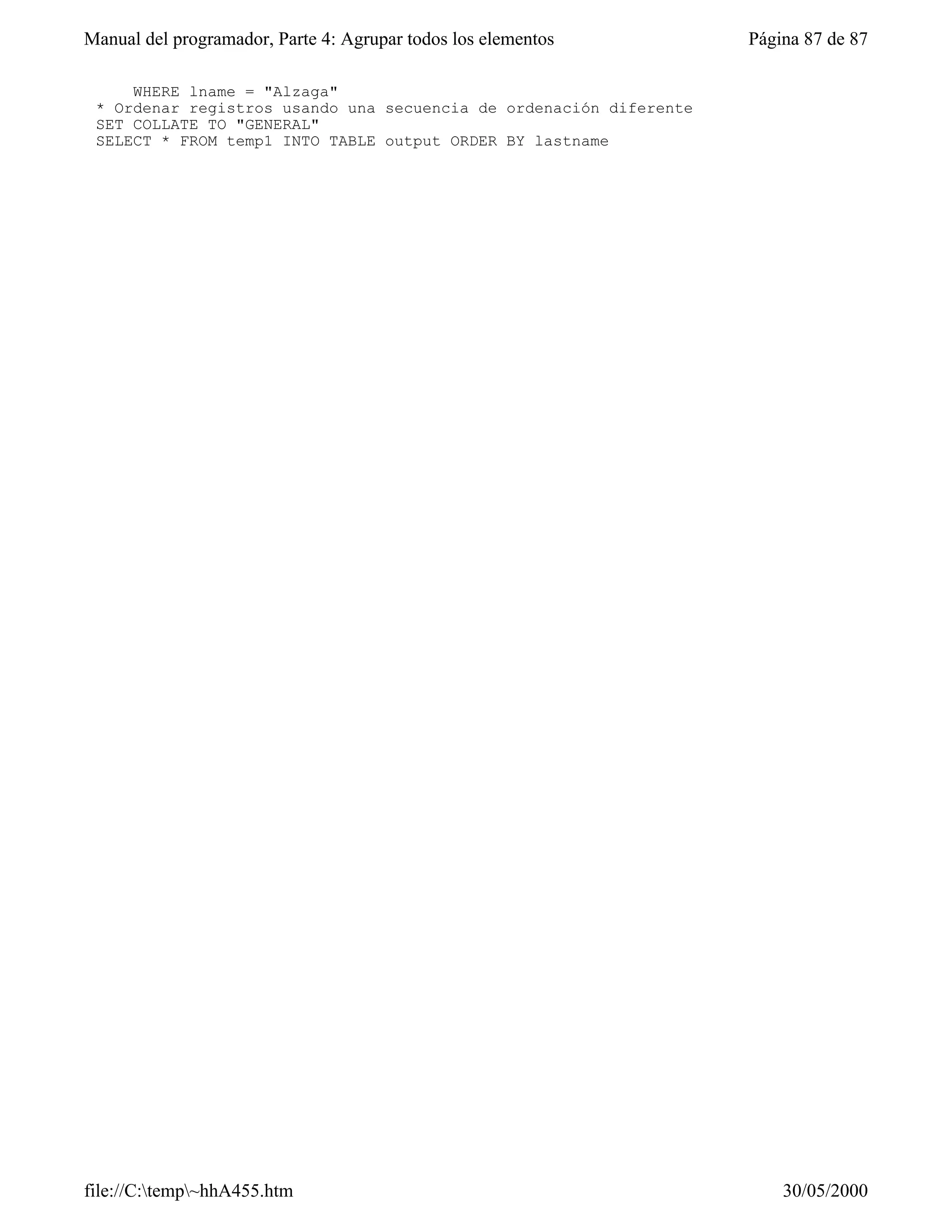 Manual del programador, Parte 4: Agrupar todos los elementos        Página 87 de 87

     WHERE lname = "Alzaga"
 * Ordenar registros usando una secuencia de ordenación diferente
 SET COLLATE TO "GENERAL"
 SELECT * FROM temp1 INTO TABLE output ORDER BY lastname




file://C:temp~hhA455.htm                                              30/05/2000
 