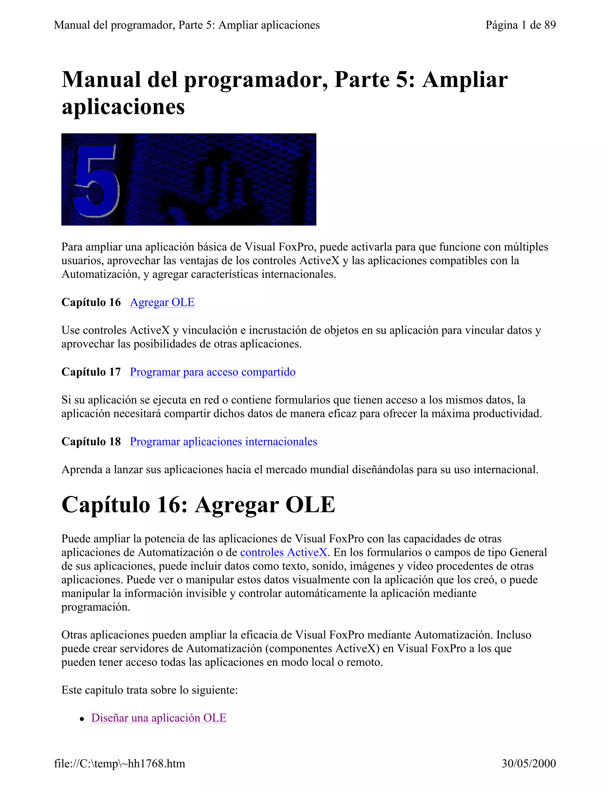 Manual del programador, Parte 5: Ampliar aplicaciones                                    Página 1 de 89



 Manual del programador, Parte 5: Ampliar
 aplicaciones




 Para ampliar una aplicación básica de Visual FoxPro, puede activarla para que funcione con múltiples
 usuarios, aprovechar las ventajas de los controles ActiveX y las aplicaciones compatibles con la
 Automatización, y agregar características internacionales.

 Capítulo 16 Agregar OLE

 Use controles ActiveX y vinculación e incrustación de objetos en su aplicación para vincular datos y
 aprovechar las posibilidades de otras aplicaciones.

 Capítulo 17 Programar para acceso compartido

 Si su aplicación se ejecuta en red o contiene formularios que tienen acceso a los mismos datos, la
 aplicación necesitará compartir dichos datos de manera eficaz para ofrecer la máxima productividad.

 Capítulo 18 Programar aplicaciones internacionales

 Aprenda a lanzar sus aplicaciones hacia el mercado mundial diseñándolas para su uso internacional.


 Capítulo 16: Agregar OLE
 Puede ampliar la potencia de las aplicaciones de Visual FoxPro con las capacidades de otras
 aplicaciones de Automatización o de controles ActiveX. En los formularios o campos de tipo General
 de sus aplicaciones, puede incluir datos como texto, sonido, imágenes y vídeo procedentes de otras
 aplicaciones. Puede ver o manipular estos datos visualmente con la aplicación que los creó, o puede
 manipular la información invisible y controlar automáticamente la aplicación mediante
 programación.

 Otras aplicaciones pueden ampliar la eficacia de Visual FoxPro mediante Automatización. Incluso
 puede crear servidores de Automatización (componentes ActiveX) en Visual FoxPro a los que
 pueden tener acceso todas las aplicaciones en modo local o remoto.

 Este capítulo trata sobre lo siguiente:

     l   Diseñar una aplicación OLE


file://C:temp~hh1768.htm                                                                  30/05/2000
 
