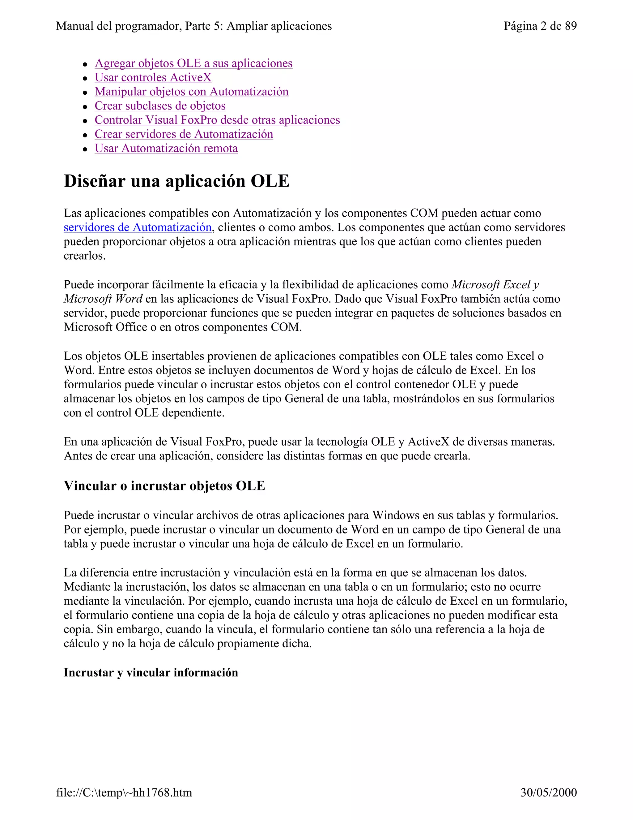 Manual del programador, Parte 5: Ampliar aplicaciones                                   Página 2 de 89


     l   Agregar objetos OLE a sus aplicaciones
     l   Usar controles ActiveX
     l   Manipular objetos con Automatización
     l   Crear subclases de objetos
     l   Controlar Visual FoxPro desde otras aplicaciones
     l   Crear servidores de Automatización
     l   Usar Automatización remota

 Diseñar una aplicación OLE
 Las aplicaciones compatibles con Automatización y los componentes COM pueden actuar como
 servidores de Automatización, clientes o como ambos. Los componentes que actúan como servidores
 pueden proporcionar objetos a otra aplicación mientras que los que actúan como clientes pueden
 crearlos.

 Puede incorporar fácilmente la eficacia y la flexibilidad de aplicaciones como Microsoft Excel y
 Microsoft Word en las aplicaciones de Visual FoxPro. Dado que Visual FoxPro también actúa como
 servidor, puede proporcionar funciones que se pueden integrar en paquetes de soluciones basados en
 Microsoft Office o en otros componentes COM.

 Los objetos OLE insertables provienen de aplicaciones compatibles con OLE tales como Excel o
 Word. Entre estos objetos se incluyen documentos de Word y hojas de cálculo de Excel. En los
 formularios puede vincular o incrustar estos objetos con el control contenedor OLE y puede
 almacenar los objetos en los campos de tipo General de una tabla, mostrándolos en sus formularios
 con el control OLE dependiente.

 En una aplicación de Visual FoxPro, puede usar la tecnología OLE y ActiveX de diversas maneras.
 Antes de crear una aplicación, considere las distintas formas en que puede crearla.

 Vincular o incrustar objetos OLE

 Puede incrustar o vincular archivos de otras aplicaciones para Windows en sus tablas y formularios.
 Por ejemplo, puede incrustar o vincular un documento de Word en un campo de tipo General de una
 tabla y puede incrustar o vincular una hoja de cálculo de Excel en un formulario.

 La diferencia entre incrustación y vinculación está en la forma en que se almacenan los datos.
 Mediante la incrustación, los datos se almacenan en una tabla o en un formulario; esto no ocurre
 mediante la vinculación. Por ejemplo, cuando incrusta una hoja de cálculo de Excel en un formulario,
 el formulario contiene una copia de la hoja de cálculo y otras aplicaciones no pueden modificar esta
 copia. Sin embargo, cuando la vincula, el formulario contiene tan sólo una referencia a la hoja de
 cálculo y no la hoja de cálculo propiamente dicha.

 Incrustar y vincular información




file://C:temp~hh1768.htm                                                                  30/05/2000
 