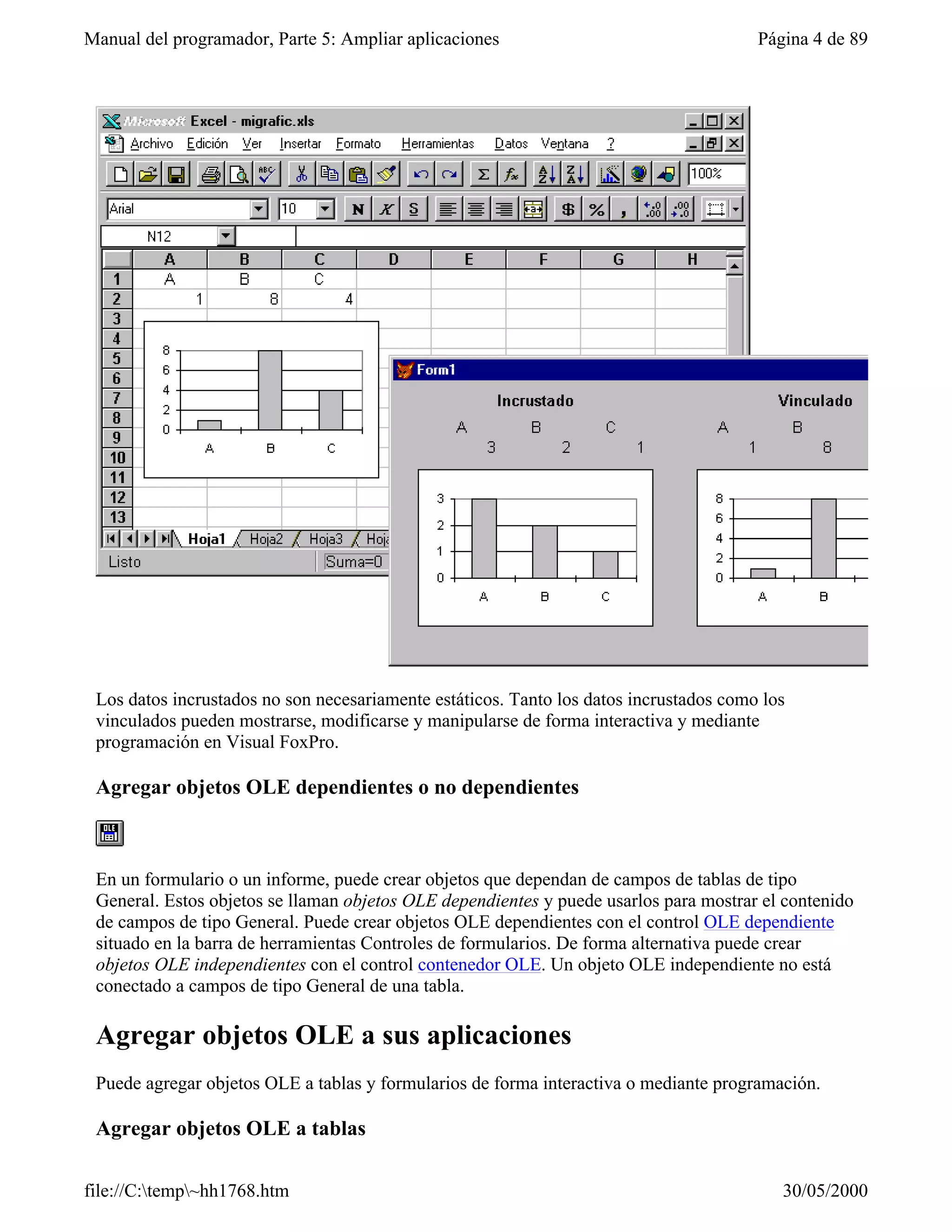 Manual del programador, Parte 5: Ampliar aplicaciones                                   Página 4 de 89




 Los datos incrustados no son necesariamente estáticos. Tanto los datos incrustados como los
 vinculados pueden mostrarse, modificarse y manipularse de forma interactiva y mediante
 programación en Visual FoxPro.

 Agregar objetos OLE dependientes o no dependientes



 En un formulario o un informe, puede crear objetos que dependan de campos de tablas de tipo
 General. Estos objetos se llaman objetos OLE dependientes y puede usarlos para mostrar el contenido
 de campos de tipo General. Puede crear objetos OLE dependientes con el control OLE dependiente
 situado en la barra de herramientas Controles de formularios. De forma alternativa puede crear
 objetos OLE independientes con el control contenedor OLE. Un objeto OLE independiente no está
 conectado a campos de tipo General de una tabla.

 Agregar objetos OLE a sus aplicaciones
 Puede agregar objetos OLE a tablas y formularios de forma interactiva o mediante programación.

 Agregar objetos OLE a tablas

file://C:temp~hh1768.htm                                                                 30/05/2000
 