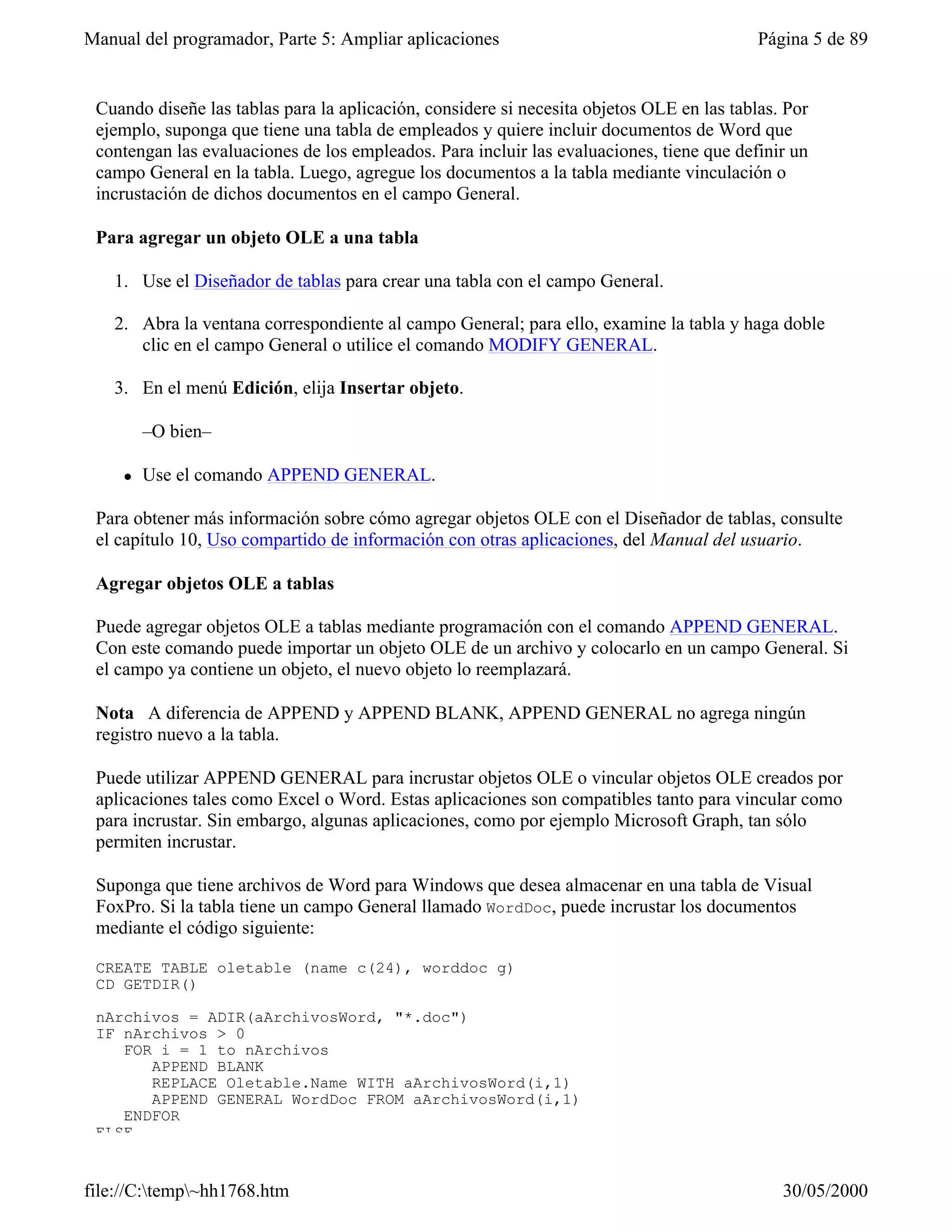Manual del programador, Parte 5: Ampliar aplicaciones                                      Página 5 de 89


 Cuando diseñe las tablas para la aplicación, considere si necesita objetos OLE en las tablas. Por
 ejemplo, suponga que tiene una tabla de empleados y quiere incluir documentos de Word que
 contengan las evaluaciones de los empleados. Para incluir las evaluaciones, tiene que definir un
 campo General en la tabla. Luego, agregue los documentos a la tabla mediante vinculación o
 incrustación de dichos documentos en el campo General.

 Para agregar un objeto OLE a una tabla

   1. Use el Diseñador de tablas para crear una tabla con el campo General.

   2. Abra la ventana correspondiente al campo General; para ello, examine la tabla y haga doble
      clic en el campo General o utilice el comando MODIFY GENERAL.

   3. En el menú Edición, elija Insertar objeto.

         –O bien–

     l   Use el comando APPEND GENERAL.

 Para obtener más información sobre cómo agregar objetos OLE con el Diseñador de tablas, consulte
 el capítulo 10, Uso compartido de información con otras aplicaciones, del Manual del usuario.

 Agregar objetos OLE a tablas

 Puede agregar objetos OLE a tablas mediante programación con el comando APPEND GENERAL.
 Con este comando puede importar un objeto OLE de un archivo y colocarlo en un campo General. Si
 el campo ya contiene un objeto, el nuevo objeto lo reemplazará.

 Nota A diferencia de APPEND y APPEND BLANK, APPEND GENERAL no agrega ningún
 registro nuevo a la tabla.

 Puede utilizar APPEND GENERAL para incrustar objetos OLE o vincular objetos OLE creados por
 aplicaciones tales como Excel o Word. Estas aplicaciones son compatibles tanto para vincular como
 para incrustar. Sin embargo, algunas aplicaciones, como por ejemplo Microsoft Graph, tan sólo
 permiten incrustar.

 Suponga que tiene archivos de Word para Windows que desea almacenar en una tabla de Visual
 FoxPro. Si la tabla tiene un campo General llamado WordDoc, puede incrustar los documentos
 mediante el código siguiente:

 CREATE TABLE oletable (name c(24), worddoc g)
 CD GETDIR()

 nArchivos = ADIR(aArchivosWord, "*.doc")
 IF nArchivos > 0
    FOR i = 1 to nArchivos
       APPEND BLANK
       REPLACE Oletable.Name WITH aArchivosWord(i,1)
       APPEND GENERAL WordDoc FROM aArchivosWord(i,1)
    ENDFOR
 ELSE


file://C:temp~hh1768.htm                                                                    30/05/2000
 