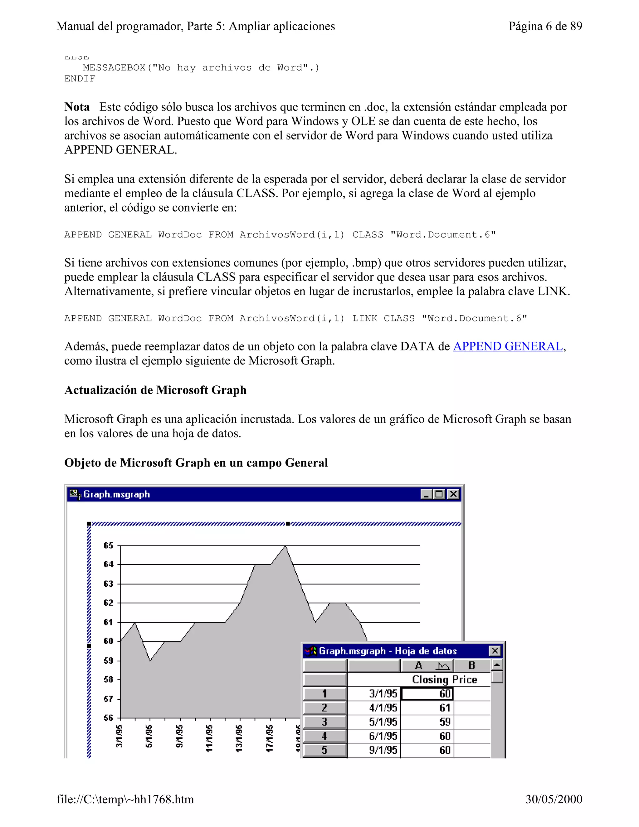 Manual del programador, Parte 5: Ampliar aplicaciones                                      Página 6 de 89

 ELSE
    MESSAGEBOX("No hay archivos de Word".)
 ENDIF

 Nota Este código sólo busca los archivos que terminen en .doc, la extensión estándar empleada por
 los archivos de Word. Puesto que Word para Windows y OLE se dan cuenta de este hecho, los
 archivos se asocian automáticamente con el servidor de Word para Windows cuando usted utiliza
 APPEND GENERAL.

 Si emplea una extensión diferente de la esperada por el servidor, deberá declarar la clase de servidor
 mediante el empleo de la cláusula CLASS. Por ejemplo, si agrega la clase de Word al ejemplo
 anterior, el código se convierte en:

 APPEND GENERAL WordDoc FROM ArchivosWord(i,1) CLASS "Word.Document.6"

 Si tiene archivos con extensiones comunes (por ejemplo, .bmp) que otros servidores pueden utilizar,
 puede emplear la cláusula CLASS para especificar el servidor que desea usar para esos archivos.
 Alternativamente, si prefiere vincular objetos en lugar de incrustarlos, emplee la palabra clave LINK.

 APPEND GENERAL WordDoc FROM ArchivosWord(i,1) LINK CLASS "Word.Document.6"

 Además, puede reemplazar datos de un objeto con la palabra clave DATA de APPEND GENERAL,
 como ilustra el ejemplo siguiente de Microsoft Graph.

 Actualización de Microsoft Graph

 Microsoft Graph es una aplicación incrustada. Los valores de un gráfico de Microsoft Graph se basan
 en los valores de una hoja de datos.

 Objeto de Microsoft Graph en un campo General




file://C:temp~hh1768.htm                                                                    30/05/2000
 
