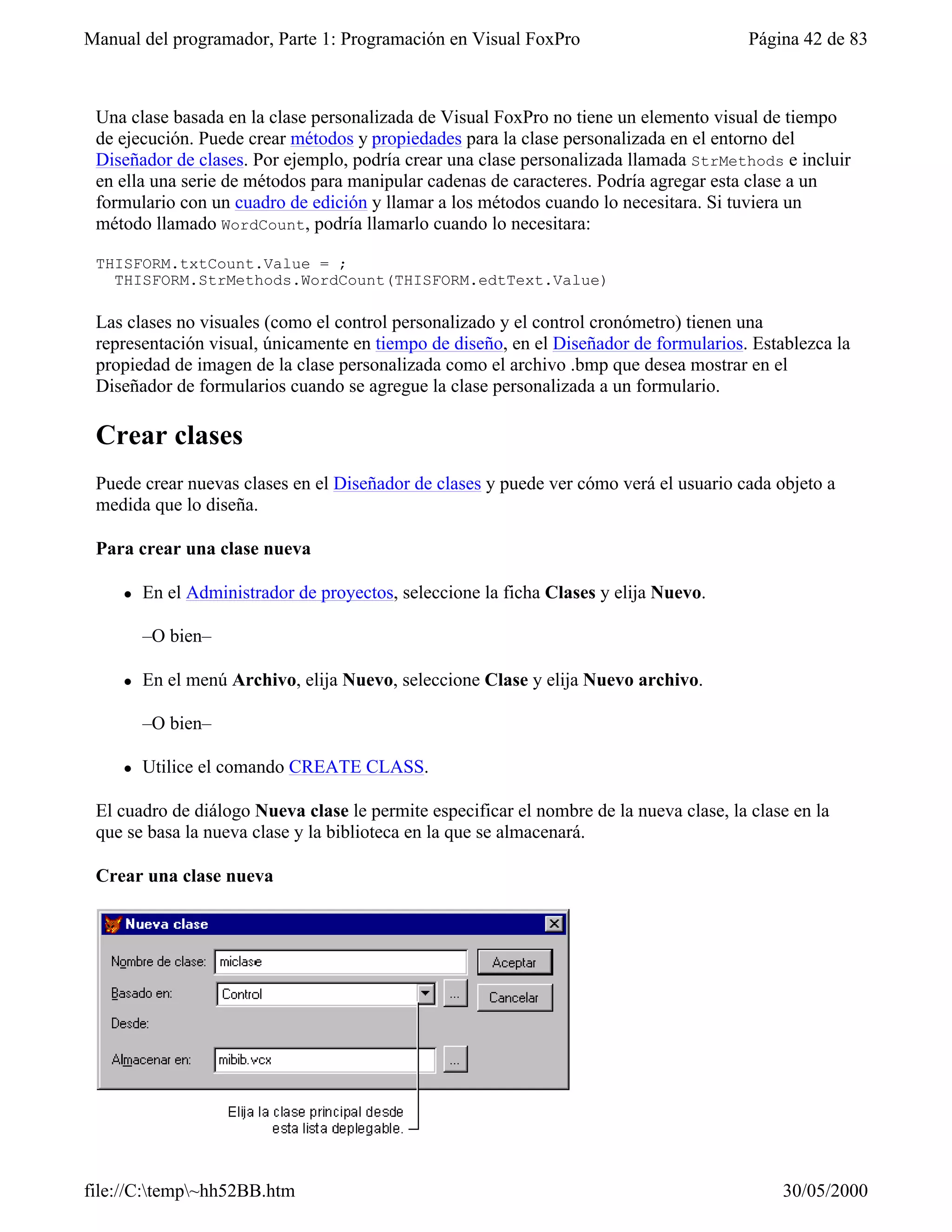 Manual del programador, Parte 1: Programación en Visual FoxPro                           Página 42 de 83



 Una clase basada en la clase personalizada de Visual FoxPro no tiene un elemento visual de tiempo
 de ejecución. Puede crear métodos y propiedades para la clase personalizada en el entorno del
 Diseñador de clases. Por ejemplo, podría crear una clase personalizada llamada StrMethods e incluir
 en ella una serie de métodos para manipular cadenas de caracteres. Podría agregar esta clase a un
 formulario con un cuadro de edición y llamar a los métodos cuando lo necesitara. Si tuviera un
 método llamado WordCount, podría llamarlo cuando lo necesitara:

 THISFORM.txtCount.Value = ;
   THISFORM.StrMethods.WordCount(THISFORM.edtText.Value)

 Las clases no visuales (como el control personalizado y el control cronómetro) tienen una
 representación visual, únicamente en tiempo de diseño, en el Diseñador de formularios. Establezca la
 propiedad de imagen de la clase personalizada como el archivo .bmp que desea mostrar en el
 Diseñador de formularios cuando se agregue la clase personalizada a un formulario.

 Crear clases
 Puede crear nuevas clases en el Diseñador de clases y puede ver cómo verá el usuario cada objeto a
 medida que lo diseña.

 Para crear una clase nueva

    l   En el Administrador de proyectos, seleccione la ficha Clases y elija Nuevo.

        –O bien–

    l   En el menú Archivo, elija Nuevo, seleccione Clase y elija Nuevo archivo.

        –O bien–

    l   Utilice el comando CREATE CLASS.

 El cuadro de diálogo Nueva clase le permite especificar el nombre de la nueva clase, la clase en la
 que se basa la nueva clase y la biblioteca en la que se almacenará.

 Crear una clase nueva




file://C:temp~hh52BB.htm                                                                   30/05/2000
 