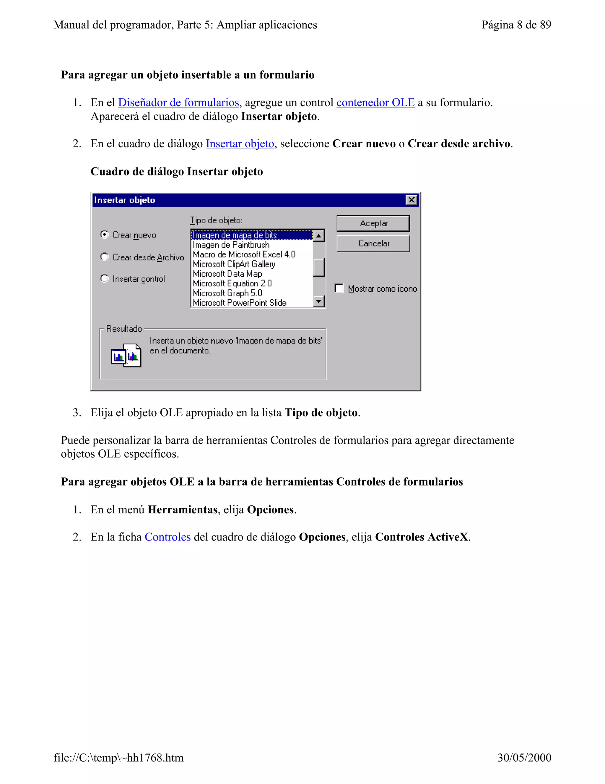 Manual del programador, Parte 5: Ampliar aplicaciones                                   Página 8 de 89



 Para agregar un objeto insertable a un formulario

   1. En el Diseñador de formularios, agregue un control contenedor OLE a su formulario.
      Aparecerá el cuadro de diálogo Insertar objeto.

   2. En el cuadro de diálogo Insertar objeto, seleccione Crear nuevo o Crear desde archivo.

       Cuadro de diálogo Insertar objeto




   3. Elija el objeto OLE apropiado en la lista Tipo de objeto.

 Puede personalizar la barra de herramientas Controles de formularios para agregar directamente
 objetos OLE específicos.

 Para agregar objetos OLE a la barra de herramientas Controles de formularios

   1. En el menú Herramientas, elija Opciones.

   2. En la ficha Controles del cuadro de diálogo Opciones, elija Controles ActiveX.




file://C:temp~hh1768.htm                                                                 30/05/2000
 