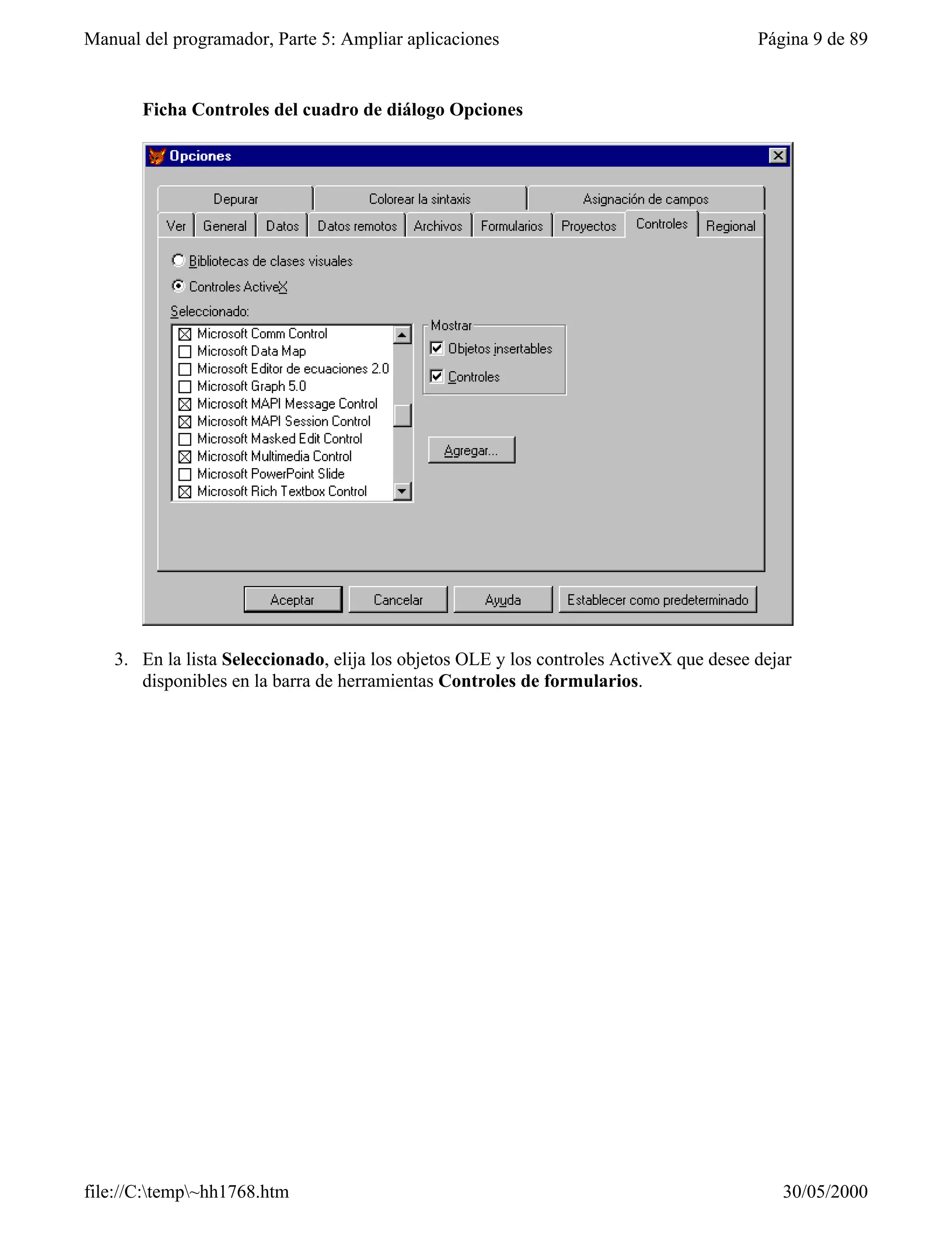 Manual del programador, Parte 5: Ampliar aplicaciones                                   Página 9 de 89


       Ficha Controles del cuadro de diálogo Opciones




   3. En la lista Seleccionado, elija los objetos OLE y los controles ActiveX que desee dejar
      disponibles en la barra de herramientas Controles de formularios.




file://C:temp~hh1768.htm                                                                 30/05/2000
 