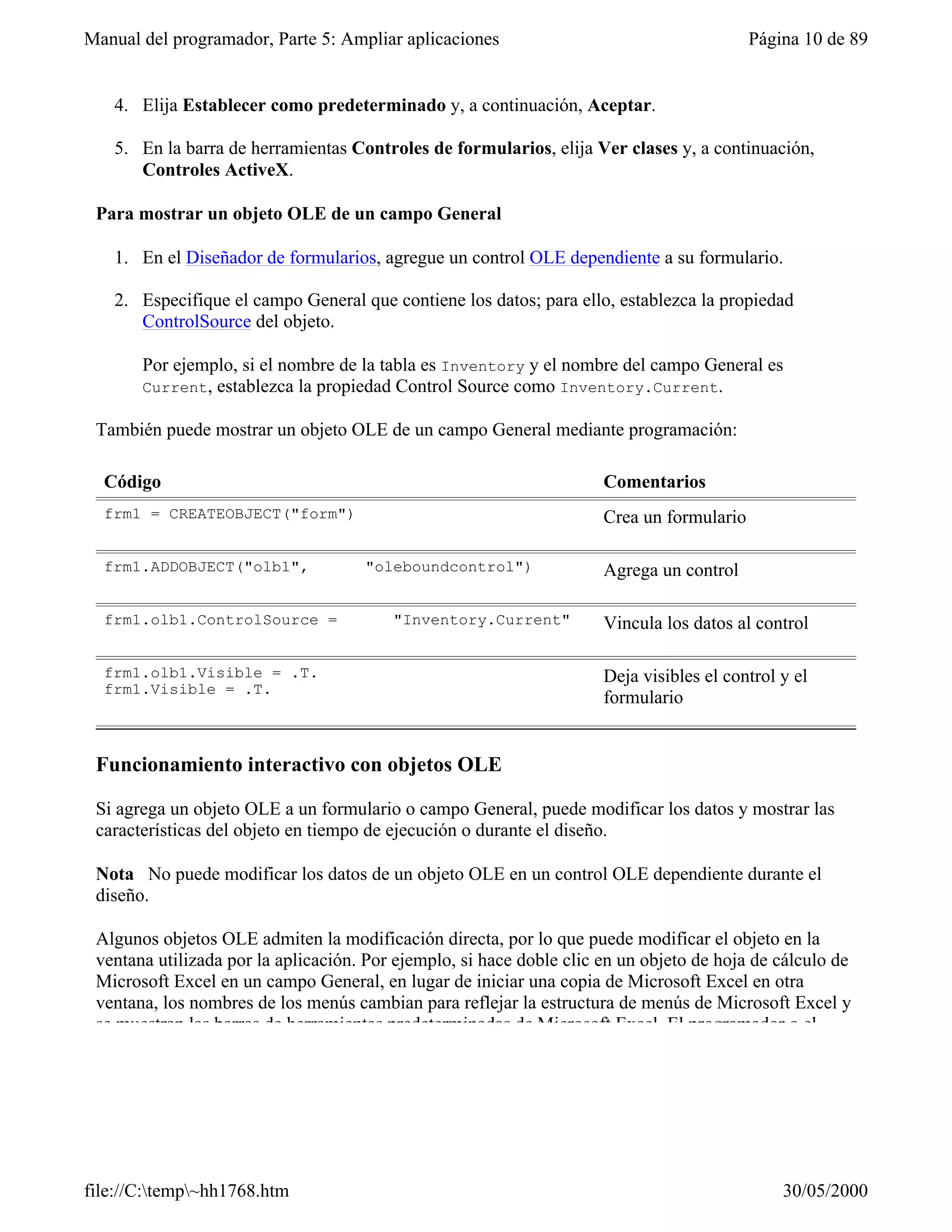 Manual del programador, Parte 5: Ampliar aplicaciones                                      Página 10 de 89


   4. Elija Establecer como predeterminado y, a continuación, Aceptar.

   5. En la barra de herramientas Controles de formularios, elija Ver clases y, a continuación,
      Controles ActiveX.

 Para mostrar un objeto OLE de un campo General

   1. En el Diseñador de formularios, agregue un control OLE dependiente a su formulario.

   2. Especifique el campo General que contiene los datos; para ello, establezca la propiedad
      ControlSource del objeto.

       Por ejemplo, si el nombre de la tabla es Inventory y el nombre del campo General es
       Current, establezca la propiedad Control Source como Inventory.Current.

 También puede mostrar un objeto OLE de un campo General mediante programación:

  Código                                                              Comentarios
  frm1 = CREATEOBJECT("form")                                         Crea un formulario

  frm1.ADDOBJECT("olb1",             "oleboundcontrol")               Agrega un control

  frm1.olb1.ControlSource =              "Inventory.Current"          Vincula los datos al control

  frm1.olb1.Visible = .T.                                             Deja visibles el control y el
  frm1.Visible = .T.
                                                                      formulario


 Funcionamiento interactivo con objetos OLE

 Si agrega un objeto OLE a un formulario o campo General, puede modificar los datos y mostrar las
 características del objeto en tiempo de ejecución o durante el diseño.

 Nota No puede modificar los datos de un objeto OLE en un control OLE dependiente durante el
 diseño.

 Algunos objetos OLE admiten la modificación directa, por lo que puede modificar el objeto en la
 ventana utilizada por la aplicación. Por ejemplo, si hace doble clic en un objeto de hoja de cálculo de
 Microsoft Excel en un campo General, en lugar de iniciar una copia de Microsoft Excel en otra
 ventana, los nombres de los menús cambian para reflejar la estructura de menús de Microsoft Excel y
 se muestran las barras de herramientas predeterminadas de Microsoft Excel. El programador o el




file://C:temp~hh1768.htm                                                                     30/05/2000
 