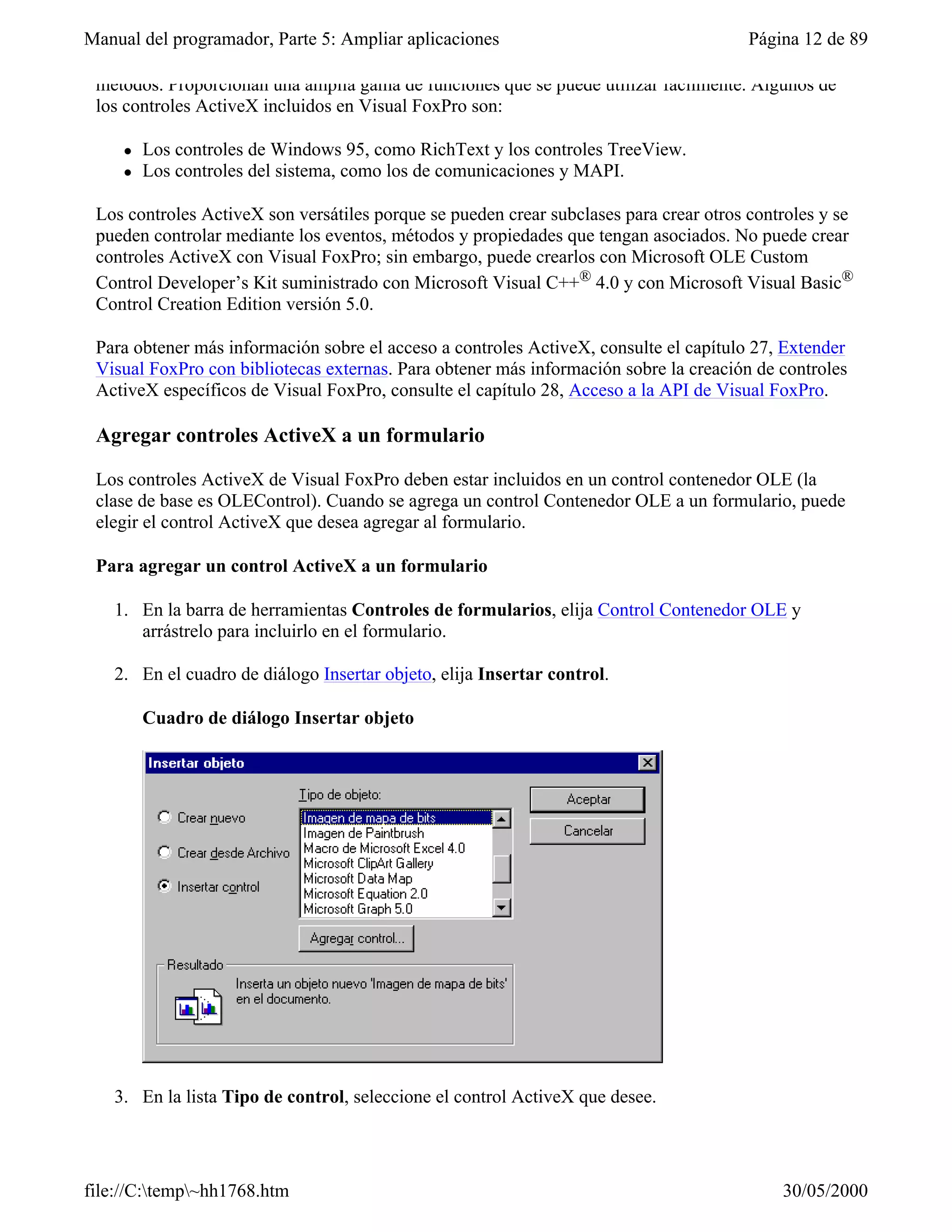 Manual del programador, Parte 5: Ampliar aplicaciones                                   Página 12 de 89

 métodos. Proporcionan una amplia gama de funciones que se puede utilizar fácilmente. Algunos de
 los controles ActiveX incluidos en Visual FoxPro son:

     l   Los controles de Windows 95, como RichText y los controles TreeView.
     l   Los controles del sistema, como los de comunicaciones y MAPI.

 Los controles ActiveX son versátiles porque se pueden crear subclases para crear otros controles y se
 pueden controlar mediante los eventos, métodos y propiedades que tengan asociados. No puede crear
 controles ActiveX con Visual FoxPro; sin embargo, puede crearlos con Microsoft OLE Custom
 Control Developer’s Kit suministrado con Microsoft Visual C++® 4.0 y con Microsoft Visual Basic®
 Control Creation Edition versión 5.0.

 Para obtener más información sobre el acceso a controles ActiveX, consulte el capítulo 27, Extender
 Visual FoxPro con bibliotecas externas. Para obtener más información sobre la creación de controles
 ActiveX específicos de Visual FoxPro, consulte el capítulo 28, Acceso a la API de Visual FoxPro.

 Agregar controles ActiveX a un formulario

 Los controles ActiveX de Visual FoxPro deben estar incluidos en un control contenedor OLE (la
 clase de base es OLEControl). Cuando se agrega un control Contenedor OLE a un formulario, puede
 elegir el control ActiveX que desea agregar al formulario.

 Para agregar un control ActiveX a un formulario

   1. En la barra de herramientas Controles de formularios, elija Control Contenedor OLE y
      arrástrelo para incluirlo en el formulario.

   2. En el cuadro de diálogo Insertar objeto, elija Insertar control.

         Cuadro de diálogo Insertar objeto




   3. En la lista Tipo de control, seleccione el control ActiveX que desee.




file://C:temp~hh1768.htm                                                                  30/05/2000
 