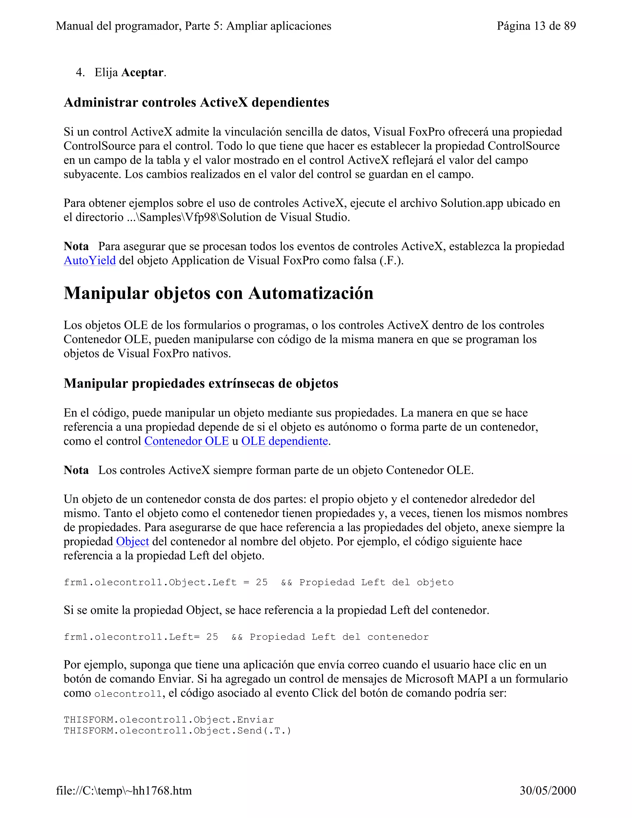 Manual del programador, Parte 5: Ampliar aplicaciones                                      Página 13 de 89


   4. Elija Aceptar.

 Administrar controles ActiveX dependientes

 Si un control ActiveX admite la vinculación sencilla de datos, Visual FoxPro ofrecerá una propiedad
 ControlSource para el control. Todo lo que tiene que hacer es establecer la propiedad ControlSource
 en un campo de la tabla y el valor mostrado en el control ActiveX reflejará el valor del campo
 subyacente. Los cambios realizados en el valor del control se guardan en el campo.

 Para obtener ejemplos sobre el uso de controles ActiveX, ejecute el archivo Solution.app ubicado en
 el directorio ...SamplesVfp98Solution de Visual Studio.

 Nota Para asegurar que se procesan todos los eventos de controles ActiveX, establezca la propiedad
 AutoYield del objeto Application de Visual FoxPro como falsa (.F.).

 Manipular objetos con Automatización
 Los objetos OLE de los formularios o programas, o los controles ActiveX dentro de los controles
 Contenedor OLE, pueden manipularse con código de la misma manera en que se programan los
 objetos de Visual FoxPro nativos.

 Manipular propiedades extrínsecas de objetos

 En el código, puede manipular un objeto mediante sus propiedades. La manera en que se hace
 referencia a una propiedad depende de si el objeto es autónomo o forma parte de un contenedor,
 como el control Contenedor OLE u OLE dependiente.

 Nota Los controles ActiveX siempre forman parte de un objeto Contenedor OLE.

 Un objeto de un contenedor consta de dos partes: el propio objeto y el contenedor alrededor del
 mismo. Tanto el objeto como el contenedor tienen propiedades y, a veces, tienen los mismos nombres
 de propiedades. Para asegurarse de que hace referencia a las propiedades del objeto, anexe siempre la
 propiedad Object del contenedor al nombre del objeto. Por ejemplo, el código siguiente hace
 referencia a la propiedad Left del objeto.

 frm1.olecontrol1.Object.Left = 25           && Propiedad Left del objeto

 Si se omite la propiedad Object, se hace referencia a la propiedad Left del contenedor.

 frm1.olecontrol1.Left= 25         && Propiedad Left del contenedor

 Por ejemplo, suponga que tiene una aplicación que envía correo cuando el usuario hace clic en un
 botón de comando Enviar. Si ha agregado un control de mensajes de Microsoft MAPI a un formulario
 como olecontrol1, el código asociado al evento Click del botón de comando podría ser:

 THISFORM.olecontrol1.Object.Enviar
 THISFORM.olecontrol1.Object.Send(.T.)




file://C:temp~hh1768.htm                                                                     30/05/2000
 
