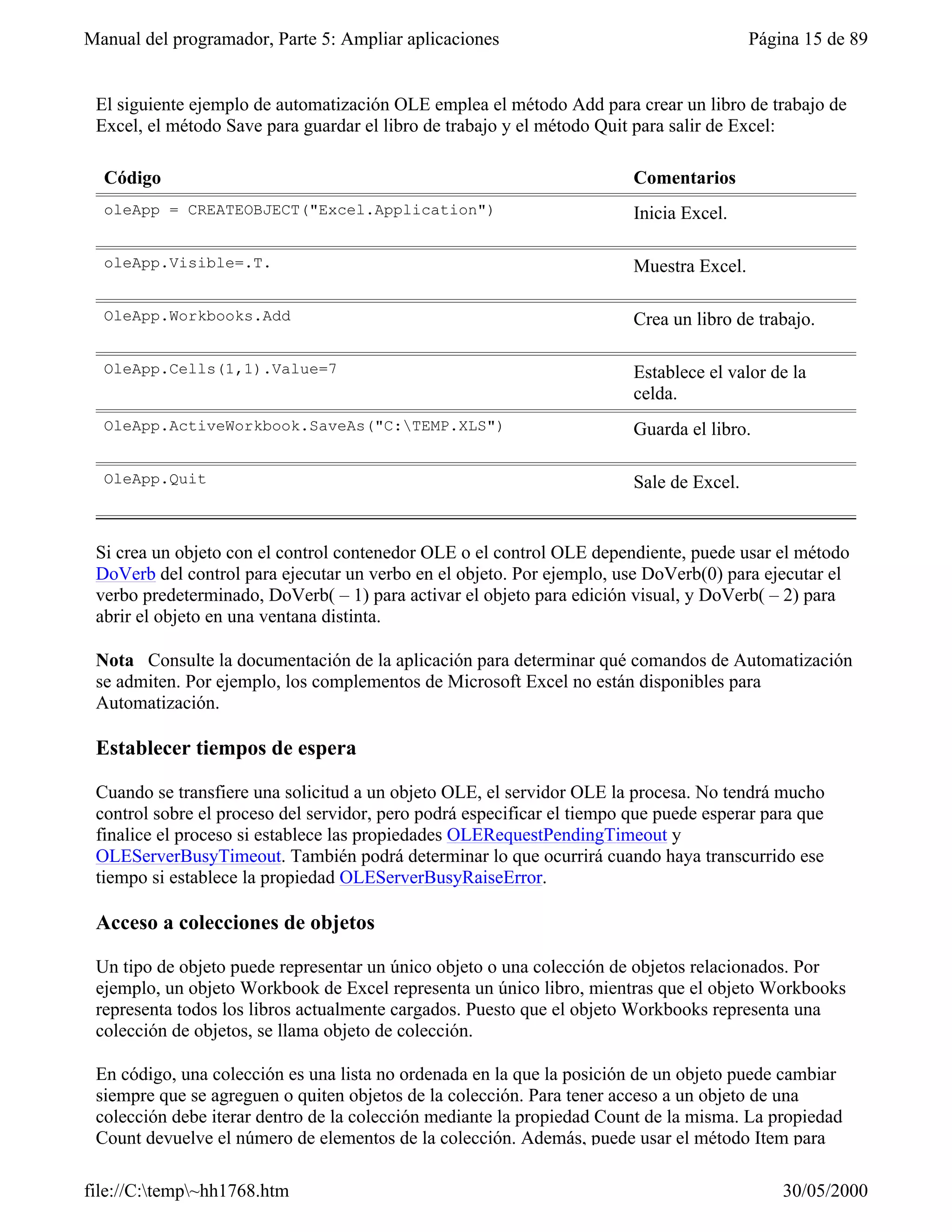 Manual del programador, Parte 5: Ampliar aplicaciones                                     Página 15 de 89


 El siguiente ejemplo de automatización OLE emplea el método Add para crear un libro de trabajo de
 Excel, el método Save para guardar el libro de trabajo y el método Quit para salir de Excel:

  Código                                                                 Comentarios
  oleApp = CREATEOBJECT("Excel.Application")                             Inicia Excel.

  oleApp.Visible=.T.                                                     Muestra Excel.

  OleApp.Workbooks.Add                                                   Crea un libro de trabajo.

  OleApp.Cells(1,1).Value=7                                              Establece el valor de la
                                                                         celda.
  OleApp.ActiveWorkbook.SaveAs("C:TEMP.XLS")                            Guarda el libro.

  OleApp.Quit                                                            Sale de Excel.


 Si crea un objeto con el control contenedor OLE o el control OLE dependiente, puede usar el método
 DoVerb del control para ejecutar un verbo en el objeto. Por ejemplo, use DoVerb(0) para ejecutar el
 verbo predeterminado, DoVerb( – 1) para activar el objeto para edición visual, y DoVerb( – 2) para
 abrir el objeto en una ventana distinta.

 Nota Consulte la documentación de la aplicación para determinar qué comandos de Automatización
 se admiten. Por ejemplo, los complementos de Microsoft Excel no están disponibles para
 Automatización.

 Establecer tiempos de espera

 Cuando se transfiere una solicitud a un objeto OLE, el servidor OLE la procesa. No tendrá mucho
 control sobre el proceso del servidor, pero podrá especificar el tiempo que puede esperar para que
 finalice el proceso si establece las propiedades OLERequestPendingTimeout y
 OLEServerBusyTimeout. También podrá determinar lo que ocurrirá cuando haya transcurrido ese
 tiempo si establece la propiedad OLEServerBusyRaiseError.

 Acceso a colecciones de objetos

 Un tipo de objeto puede representar un único objeto o una colección de objetos relacionados. Por
 ejemplo, un objeto Workbook de Excel representa un único libro, mientras que el objeto Workbooks
 representa todos los libros actualmente cargados. Puesto que el objeto Workbooks representa una
 colección de objetos, se llama objeto de colección.

 En código, una colección es una lista no ordenada en la que la posición de un objeto puede cambiar
 siempre que se agreguen o quiten objetos de la colección. Para tener acceso a un objeto de una
 colección debe iterar dentro de la colección mediante la propiedad Count de la misma. La propiedad
 Count devuelve el número de elementos de la colección. Además, puede usar el método Item para

file://C:temp~hh1768.htm                                                                    30/05/2000
 