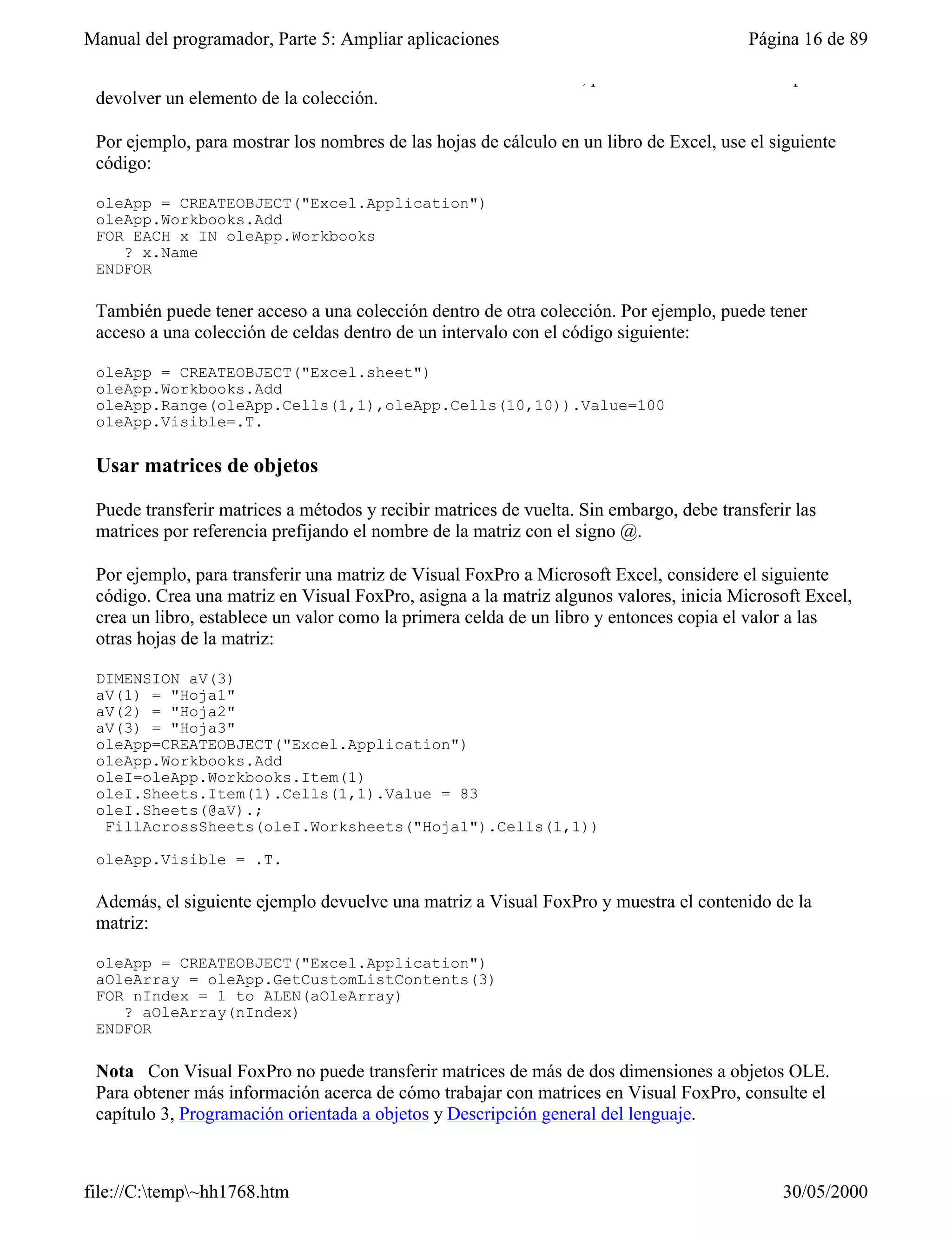 Manual del programador, Parte 5: Ampliar aplicaciones                                    Página 16 de 89

 Count devuelve el número de elementos de la colección. Además, puede usar el método Item para
 devolver un elemento de la colección.

 Por ejemplo, para mostrar los nombres de las hojas de cálculo en un libro de Excel, use el siguiente
 código:

 oleApp = CREATEOBJECT("Excel.Application")
 oleApp.Workbooks.Add
 FOR EACH x IN oleApp.Workbooks
    ? x.Name
 ENDFOR

 También puede tener acceso a una colección dentro de otra colección. Por ejemplo, puede tener
 acceso a una colección de celdas dentro de un intervalo con el código siguiente:

 oleApp = CREATEOBJECT("Excel.sheet")
 oleApp.Workbooks.Add
 oleApp.Range(oleApp.Cells(1,1),oleApp.Cells(10,10)).Value=100
 oleApp.Visible=.T.

 Usar matrices de objetos

 Puede transferir matrices a métodos y recibir matrices de vuelta. Sin embargo, debe transferir las
 matrices por referencia prefijando el nombre de la matriz con el signo @.

 Por ejemplo, para transferir una matriz de Visual FoxPro a Microsoft Excel, considere el siguiente
 código. Crea una matriz en Visual FoxPro, asigna a la matriz algunos valores, inicia Microsoft Excel,
 crea un libro, establece un valor como la primera celda de un libro y entonces copia el valor a las
 otras hojas de la matriz:

 DIMENSION aV(3)
 aV(1) = "Hoja1"
 aV(2) = "Hoja2"
 aV(3) = "Hoja3"
 oleApp=CREATEOBJECT("Excel.Application")
 oleApp.Workbooks.Add
 oleI=oleApp.Workbooks.Item(1)
 oleI.Sheets.Item(1).Cells(1,1).Value = 83
 oleI.Sheets(@aV).;
  FillAcrossSheets(oleI.Worksheets("Hoja1").Cells(1,1))

 oleApp.Visible = .T.

 Además, el siguiente ejemplo devuelve una matriz a Visual FoxPro y muestra el contenido de la
 matriz:

 oleApp = CREATEOBJECT("Excel.Application")
 aOleArray = oleApp.GetCustomListContents(3)
 FOR nIndex = 1 to ALEN(aOleArray)
    ? aOleArray(nIndex)
 ENDFOR

 Nota Con Visual FoxPro no puede transferir matrices de más de dos dimensiones a objetos OLE.
 Para obtener más información acerca de cómo trabajar con matrices en Visual FoxPro, consulte el
 capítulo 3, Programación orientada a objetos y Descripción general del lenguaje.



file://C:temp~hh1768.htm                                                                    30/05/2000
 