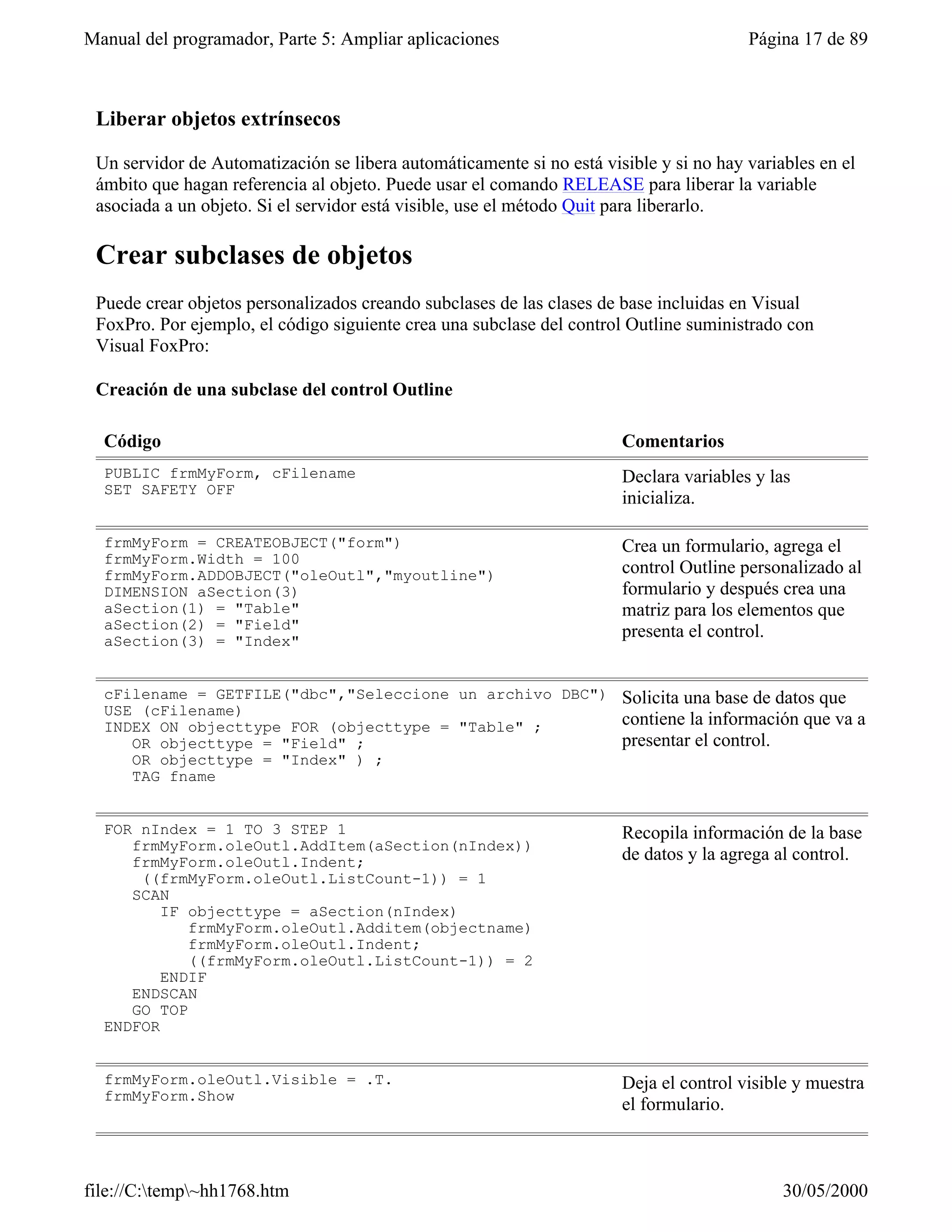 Manual del programador, Parte 5: Ampliar aplicaciones                                   Página 17 de 89



 Liberar objetos extrínsecos

 Un servidor de Automatización se libera automáticamente si no está visible y si no hay variables en el
 ámbito que hagan referencia al objeto. Puede usar el comando RELEASE para liberar la variable
 asociada a un objeto. Si el servidor está visible, use el método Quit para liberarlo.

 Crear subclases de objetos
 Puede crear objetos personalizados creando subclases de las clases de base incluidas en Visual
 FoxPro. Por ejemplo, el código siguiente crea una subclase del control Outline suministrado con
 Visual FoxPro:

 Creación de una subclase del control Outline

  Código                                                               Comentarios
  PUBLIC frmMyForm, cFilename                                          Declara variables y las
  SET SAFETY OFF
                                                                       inicializa.

  frmMyForm = CREATEOBJECT("form")                                     Crea un formulario, agrega el
  frmMyForm.Width = 100
  frmMyForm.ADDOBJECT("oleOutl","myoutline")                           control Outline personalizado al
  DIMENSION aSection(3)                                                formulario y después crea una
  aSection(1) = "Table"                                                matriz para los elementos que
  aSection(2) = "Field"                                                presenta el control.
  aSection(3) = "Index"


  cFilename = GETFILE("dbc","Seleccione un archivo DBC")               Solicita una base de datos que
  USE (cFilename)
  INDEX ON objecttype FOR (objecttype = "Table" ;                      contiene la información que va a
     OR objecttype = "Field" ;                                         presentar el control.
     OR objecttype = "Index" ) ;
     TAG fname


  FOR nIndex = 1 TO 3 STEP 1                                           Recopila información de la base
     frmMyForm.oleOutl.AddItem(aSection(nIndex))
     frmMyForm.oleOutl.Indent;                                         de datos y la agrega al control.
      ((frmMyForm.oleOutl.ListCount-1)) = 1
     SCAN
         IF objecttype = aSection(nIndex)
            frmMyForm.oleOutl.Additem(objectname)
            frmMyForm.oleOutl.Indent;
            ((frmMyForm.oleOutl.ListCount-1)) = 2
         ENDIF
     ENDSCAN
     GO TOP
  ENDFOR


  frmMyForm.oleOutl.Visible = .T.                                      Deja el control visible y muestra
  frmMyForm.Show
                                                                       el formulario.



file://C:temp~hh1768.htm                                                                   30/05/2000
 