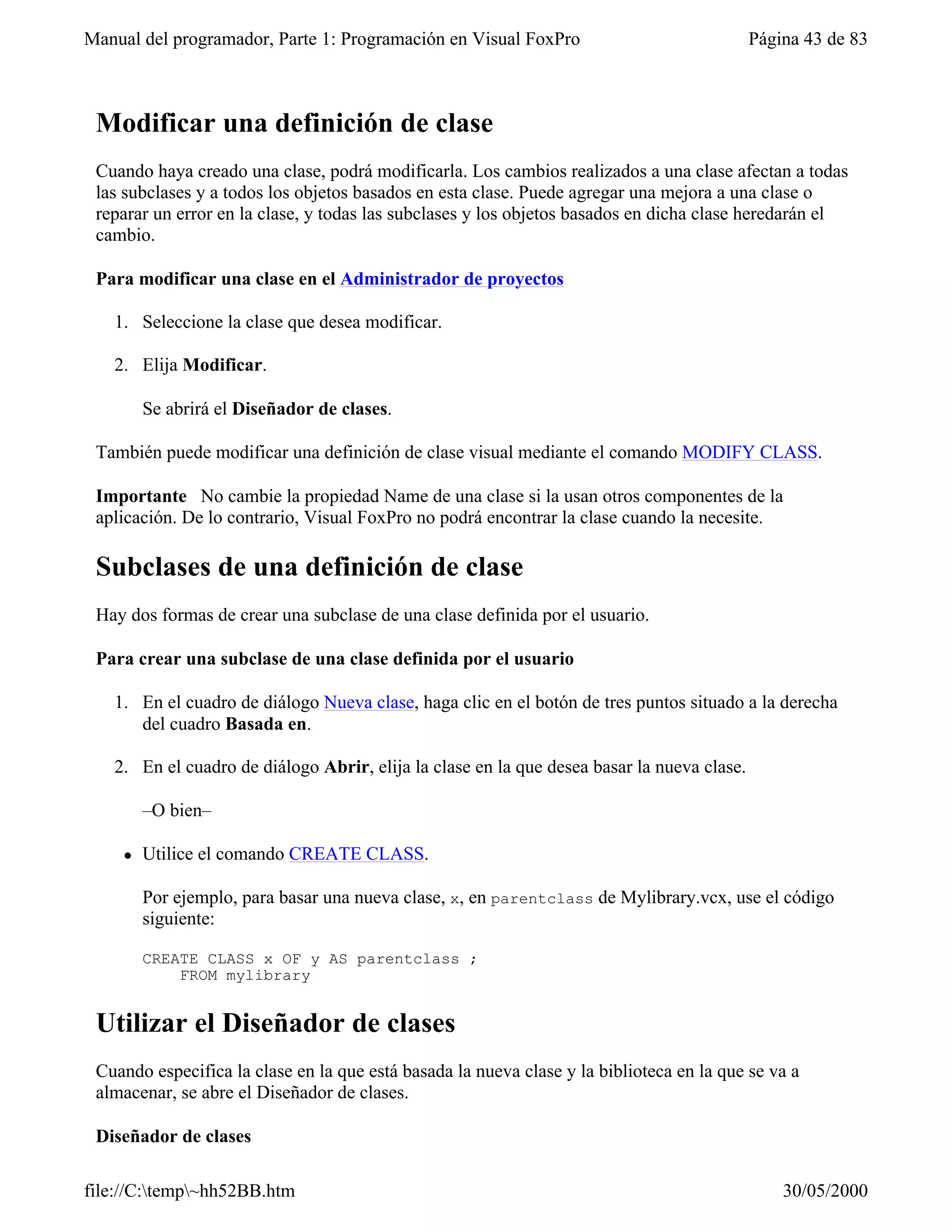 Manual del programador, Parte 1: Programación en Visual FoxPro                              Página 43 de 83



 Modificar una definición de clase
 Cuando haya creado una clase, podrá modificarla. Los cambios realizados a una clase afectan a todas
 las subclases y a todos los objetos basados en esta clase. Puede agregar una mejora a una clase o
 reparar un error en la clase, y todas las subclases y los objetos basados en dicha clase heredarán el
 cambio.

 Para modificar una clase en el Administrador de proyectos

   1. Seleccione la clase que desea modificar.

   2. Elija Modificar.

        Se abrirá el Diseñador de clases.

 También puede modificar una definición de clase visual mediante el comando MODIFY CLASS.

 Importante No cambie la propiedad Name de una clase si la usan otros componentes de la
 aplicación. De lo contrario, Visual FoxPro no podrá encontrar la clase cuando la necesite.

 Subclases de una definición de clase
 Hay dos formas de crear una subclase de una clase definida por el usuario.

 Para crear una subclase de una clase definida por el usuario

   1. En el cuadro de diálogo Nueva clase, haga clic en el botón de tres puntos situado a la derecha
      del cuadro Basada en.

   2. En el cuadro de diálogo Abrir, elija la clase en la que desea basar la nueva clase.

        –O bien–

    l   Utilice el comando CREATE CLASS.

        Por ejemplo, para basar una nueva clase, x, en parentclass de Mylibrary.vcx, use el código
        siguiente:

        CREATE CLASS x OF y AS parentclass ;
            FROM mylibrary


 Utilizar el Diseñador de clases
 Cuando especifica la clase en la que está basada la nueva clase y la biblioteca en la que se va a
 almacenar, se abre el Diseñador de clases.

 Diseñador de clases

file://C:temp~hh52BB.htm                                                                      30/05/2000
 