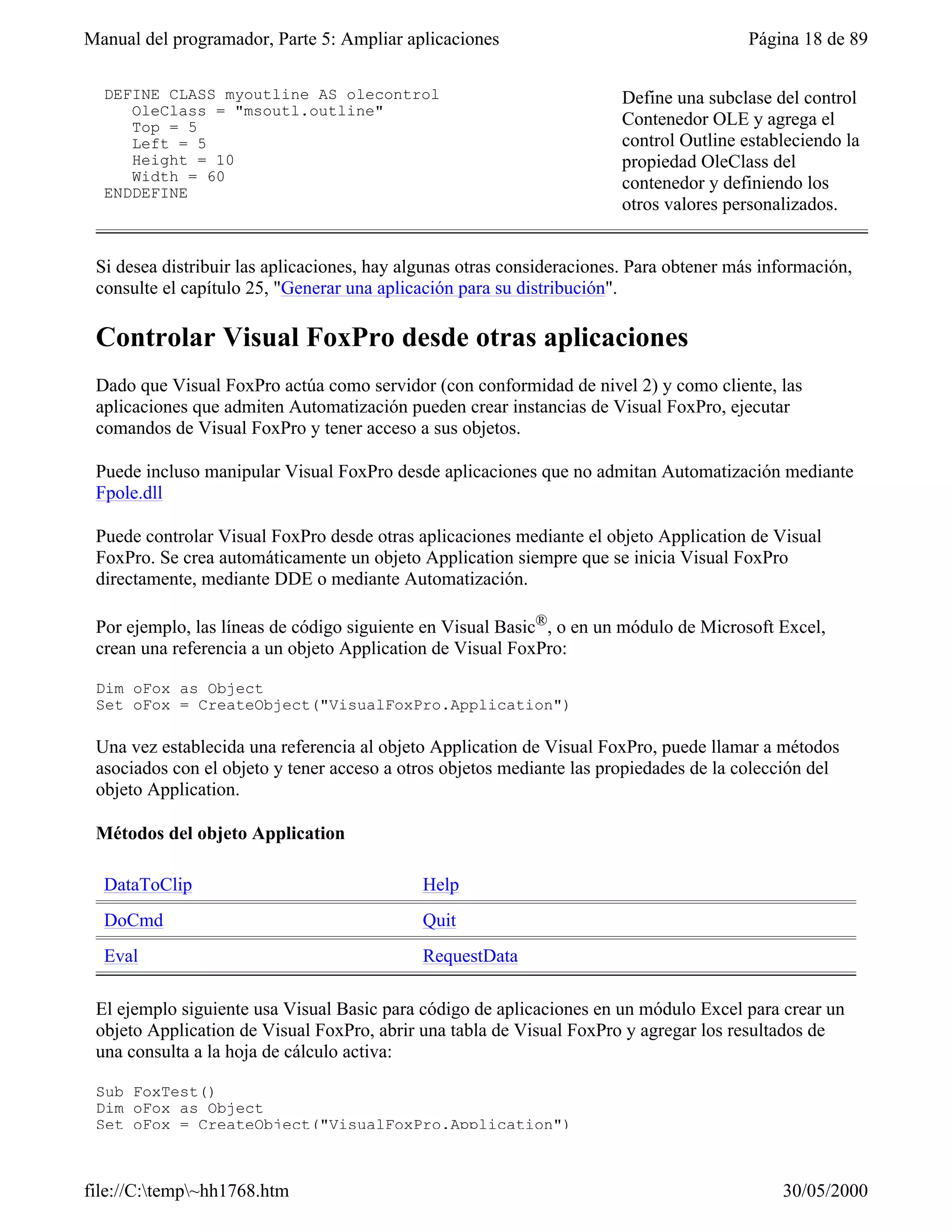 Manual del programador, Parte 5: Ampliar aplicaciones                                    Página 18 de 89

  DEFINE CLASS myoutline AS olecontrol                                 Define una subclase del control
     OleClass = "msoutl.outline"
     Top = 5                                                           Contenedor OLE y agrega el
     Left = 5                                                          control Outline estableciendo la
     Height = 10                                                       propiedad OleClass del
     Width = 60                                                        contenedor y definiendo los
  ENDDEFINE
                                                                       otros valores personalizados.


 Si desea distribuir las aplicaciones, hay algunas otras consideraciones. Para obtener más información,
 consulte el capítulo 25, "Generar una aplicación para su distribución".

 Controlar Visual FoxPro desde otras aplicaciones
 Dado que Visual FoxPro actúa como servidor (con conformidad de nivel 2) y como cliente, las
 aplicaciones que admiten Automatización pueden crear instancias de Visual FoxPro, ejecutar
 comandos de Visual FoxPro y tener acceso a sus objetos.

 Puede incluso manipular Visual FoxPro desde aplicaciones que no admitan Automatización mediante
 Fpole.dll

 Puede controlar Visual FoxPro desde otras aplicaciones mediante el objeto Application de Visual
 FoxPro. Se crea automáticamente un objeto Application siempre que se inicia Visual FoxPro
 directamente, mediante DDE o mediante Automatización.

 Por ejemplo, las líneas de código siguiente en Visual Basic®, o en un módulo de Microsoft Excel,
 crean una referencia a un objeto Application de Visual FoxPro:

 Dim oFox as Object
 Set oFox = CreateObject("VisualFoxPro.Application")

 Una vez establecida una referencia al objeto Application de Visual FoxPro, puede llamar a métodos
 asociados con el objeto y tener acceso a otros objetos mediante las propiedades de la colección del
 objeto Application.

 Métodos del objeto Application

  DataToClip                                 Help
  DoCmd                                      Quit
  Eval                                       RequestData

 El ejemplo siguiente usa Visual Basic para código de aplicaciones en un módulo Excel para crear un
 objeto Application de Visual FoxPro, abrir una tabla de Visual FoxPro y agregar los resultados de
 una consulta a la hoja de cálculo activa:

 Sub FoxTest()
 Dim oFox as Object
 Set oFox = CreateObject("VisualFoxPro.Application")



file://C:temp~hh1768.htm                                                                   30/05/2000
 