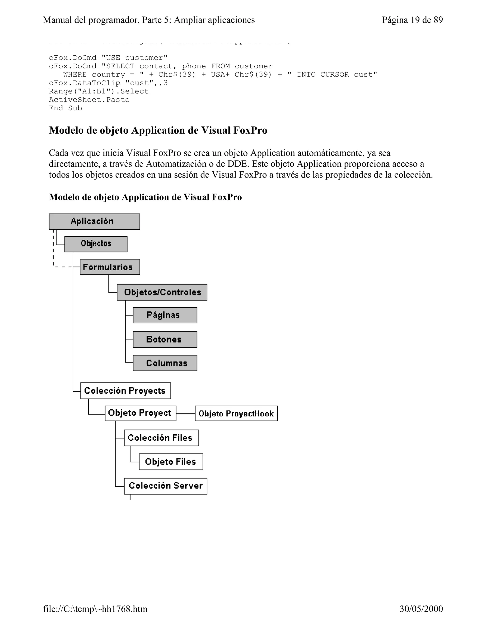 Manual del programador, Parte 5: Ampliar aplicaciones                                   Página 19 de 89

 Set oFox = CreateObject("VisualFoxPro.Application")

 oFox.DoCmd "USE customer"
 oFox.DoCmd "SELECT contact, phone FROM customer
    WHERE country = " + Chr$(39) + USA+ Chr$(39) + " INTO CURSOR cust"
 oFox.DataToClip "cust",,3
 Range("A1:B1").Select
 ActiveSheet.Paste
 End Sub

 Modelo de objeto Application de Visual FoxPro

 Cada vez que inicia Visual FoxPro se crea un objeto Application automáticamente, ya sea
 directamente, a través de Automatización o de DDE. Este objeto Application proporciona acceso a
 todos los objetos creados en una sesión de Visual FoxPro a través de las propiedades de la colección.

 Modelo de objeto Application de Visual FoxPro




file://C:temp~hh1768.htm                                                                   30/05/2000
 