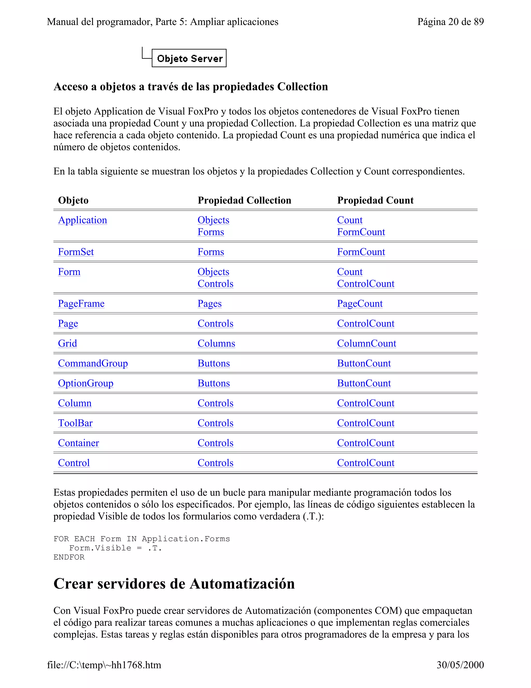 Manual del programador, Parte 5: Ampliar aplicaciones                                    Página 20 de 89




 Acceso a objetos a través de las propiedades Collection

 El objeto Application de Visual FoxPro y todos los objetos contenedores de Visual FoxPro tienen
 asociada una propiedad Count y una propiedad Collection. La propiedad Collection es una matriz que
 hace referencia a cada objeto contenido. La propiedad Count es una propiedad numérica que indica el
 número de objetos contenidos.

 En la tabla siguiente se muestran los objetos y la propiedades Collection y Count correspondientes.

  Objeto                            Propiedad Collection              Propiedad Count
  Application                       Objects                           Count
                                    Forms                             FormCount
  FormSet                           Forms                             FormCount
  Form                              Objects                           Count
                                    Controls                          ControlCount
  PageFrame                         Pages                             PageCount
  Page                              Controls                          ControlCount
  Grid                              Columns                           ColumnCount
  CommandGroup                      Buttons                           ButtonCount
  OptionGroup                       Buttons                           ButtonCount
  Column                            Controls                          ControlCount
  ToolBar                           Controls                          ControlCount
  Container                         Controls                          ControlCount
  Control                           Controls                          ControlCount

 Estas propiedades permiten el uso de un bucle para manipular mediante programación todos los
 objetos contenidos o sólo los especificados. Por ejemplo, las líneas de código siguientes establecen la
 propiedad Visible de todos los formularios como verdadera (.T.):

 FOR EACH Form IN Application.Forms
    Form.Visible = .T.
 ENDFOR


 Crear servidores de Automatización
 Con Visual FoxPro puede crear servidores de Automatización (componentes COM) que empaquetan
 el código para realizar tareas comunes a muchas aplicaciones o que implementan reglas comerciales
 complejas. Estas tareas y reglas están disponibles para otros programadores de la empresa y para los
 usuarios de herramientas que admitan la automatización.
file://C:temp~hh1768.htm                                                                    30/05/2000
 