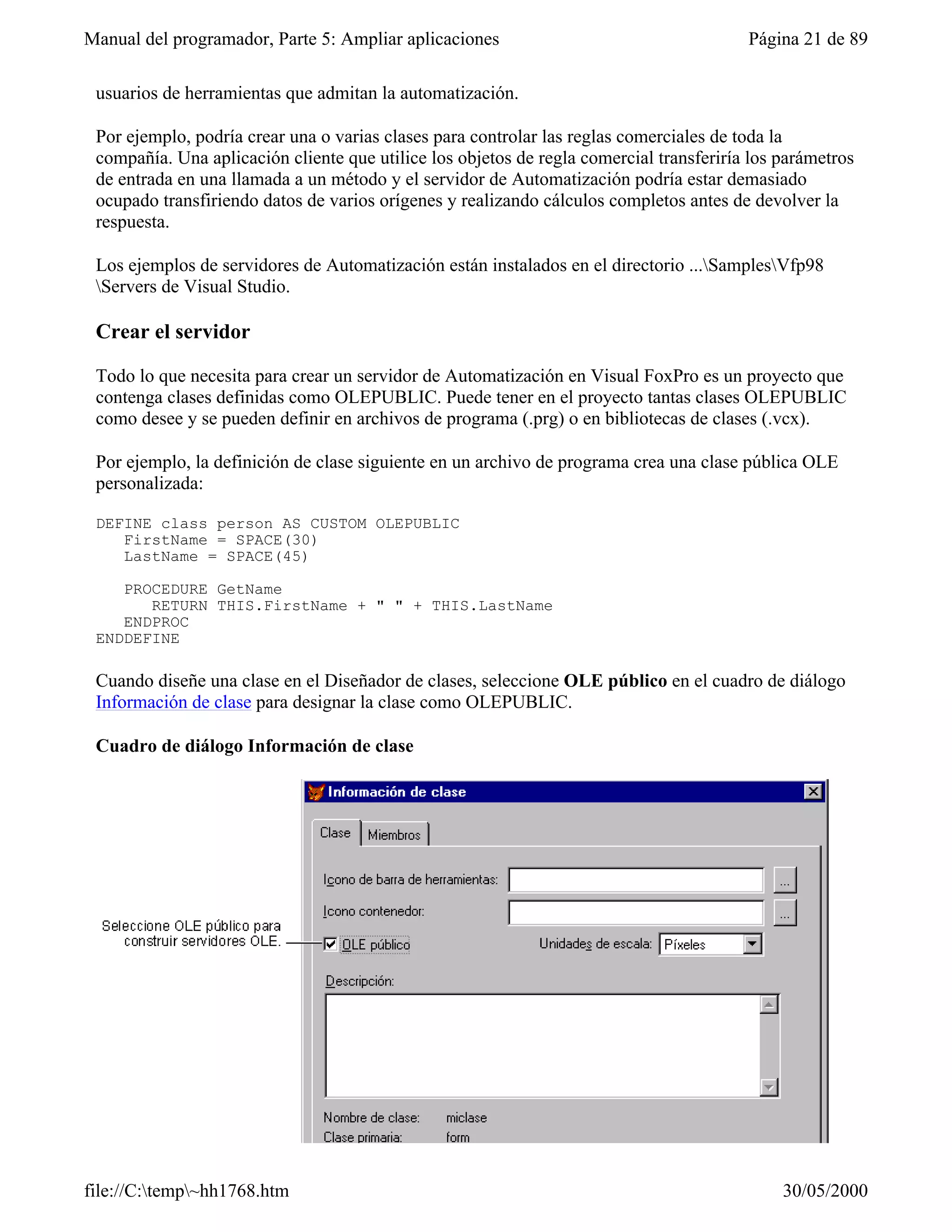 Manual del programador, Parte 5: Ampliar aplicaciones                                    Página 21 de 89

 usuarios de herramientas que admitan la automatización.

 Por ejemplo, podría crear una o varias clases para controlar las reglas comerciales de toda la
 compañía. Una aplicación cliente que utilice los objetos de regla comercial transferiría los parámetros
 de entrada en una llamada a un método y el servidor de Automatización podría estar demasiado
 ocupado transfiriendo datos de varios orígenes y realizando cálculos completos antes de devolver la
 respuesta.

 Los ejemplos de servidores de Automatización están instalados en el directorio ...SamplesVfp98
 Servers de Visual Studio.

 Crear el servidor

 Todo lo que necesita para crear un servidor de Automatización en Visual FoxPro es un proyecto que
 contenga clases definidas como OLEPUBLIC. Puede tener en el proyecto tantas clases OLEPUBLIC
 como desee y se pueden definir en archivos de programa (.prg) o en bibliotecas de clases (.vcx).

 Por ejemplo, la definición de clase siguiente en un archivo de programa crea una clase pública OLE
 personalizada:

 DEFINE class person AS CUSTOM OLEPUBLIC
    FirstName = SPACE(30)
    LastName = SPACE(45)

    PROCEDURE GetName
       RETURN THIS.FirstName + " " + THIS.LastName
    ENDPROC
 ENDDEFINE

 Cuando diseñe una clase en el Diseñador de clases, seleccione OLE público en el cuadro de diálogo
 Información de clase para designar la clase como OLEPUBLIC.

 Cuadro de diálogo Información de clase




file://C:temp~hh1768.htm                                                                    30/05/2000
 