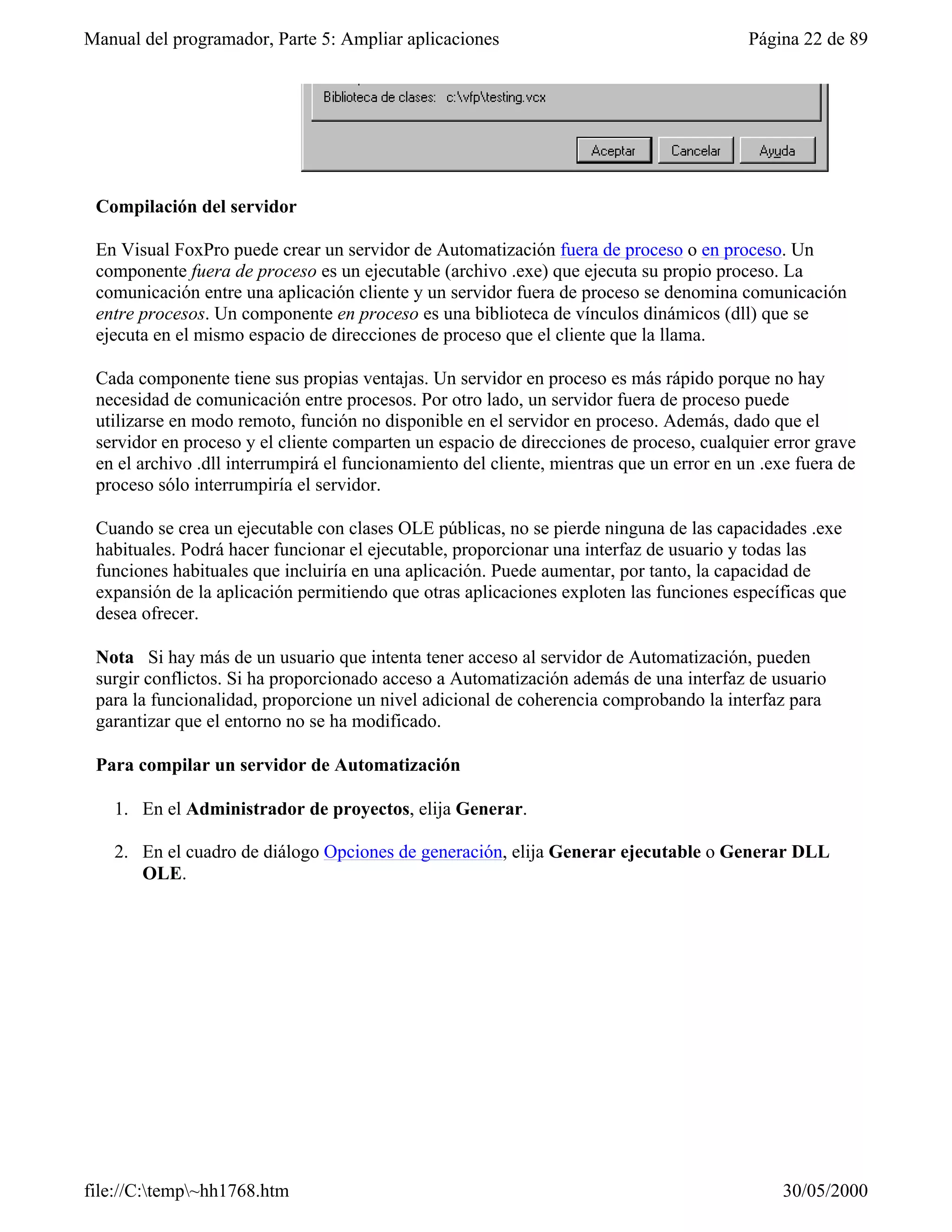 Manual del programador, Parte 5: Ampliar aplicaciones                                     Página 22 de 89




 Compilación del servidor

 En Visual FoxPro puede crear un servidor de Automatización fuera de proceso o en proceso. Un
 componente fuera de proceso es un ejecutable (archivo .exe) que ejecuta su propio proceso. La
 comunicación entre una aplicación cliente y un servidor fuera de proceso se denomina comunicación
 entre procesos. Un componente en proceso es una biblioteca de vínculos dinámicos (dll) que se
 ejecuta en el mismo espacio de direcciones de proceso que el cliente que la llama.

 Cada componente tiene sus propias ventajas. Un servidor en proceso es más rápido porque no hay
 necesidad de comunicación entre procesos. Por otro lado, un servidor fuera de proceso puede
 utilizarse en modo remoto, función no disponible en el servidor en proceso. Además, dado que el
 servidor en proceso y el cliente comparten un espacio de direcciones de proceso, cualquier error grave
 en el archivo .dll interrumpirá el funcionamiento del cliente, mientras que un error en un .exe fuera de
 proceso sólo interrumpiría el servidor.

 Cuando se crea un ejecutable con clases OLE públicas, no se pierde ninguna de las capacidades .exe
 habituales. Podrá hacer funcionar el ejecutable, proporcionar una interfaz de usuario y todas las
 funciones habituales que incluiría en una aplicación. Puede aumentar, por tanto, la capacidad de
 expansión de la aplicación permitiendo que otras aplicaciones exploten las funciones específicas que
 desea ofrecer.

 Nota Si hay más de un usuario que intenta tener acceso al servidor de Automatización, pueden
 surgir conflictos. Si ha proporcionado acceso a Automatización además de una interfaz de usuario
 para la funcionalidad, proporcione un nivel adicional de coherencia comprobando la interfaz para
 garantizar que el entorno no se ha modificado.

 Para compilar un servidor de Automatización

   1. En el Administrador de proyectos, elija Generar.

   2. En el cuadro de diálogo Opciones de generación, elija Generar ejecutable o Generar DLL
      OLE.




file://C:temp~hh1768.htm                                                                     30/05/2000
 