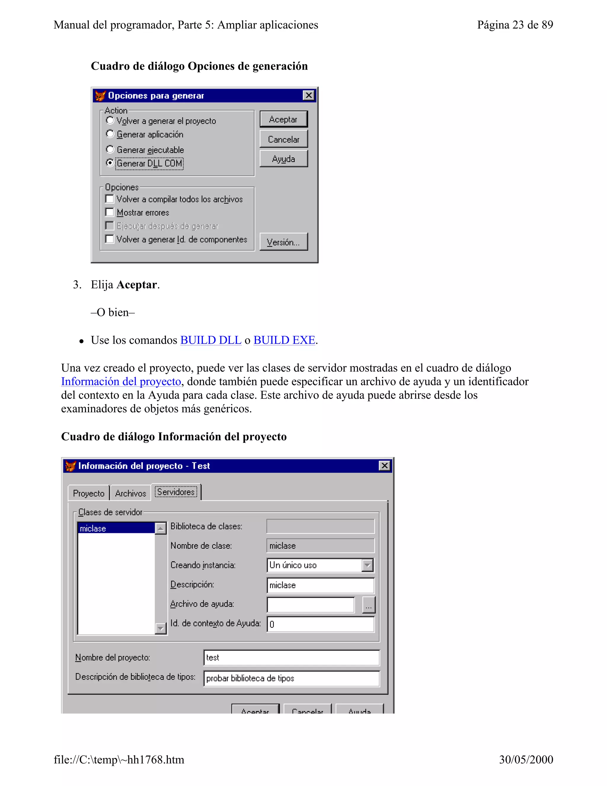 Manual del programador, Parte 5: Ampliar aplicaciones                                 Página 23 de 89


         Cuadro de diálogo Opciones de generación




   3. Elija Aceptar.

         –O bien–

     l   Use los comandos BUILD DLL o BUILD EXE.

 Una vez creado el proyecto, puede ver las clases de servidor mostradas en el cuadro de diálogo
 Información del proyecto, donde también puede especificar un archivo de ayuda y un identificador
 del contexto en la Ayuda para cada clase. Este archivo de ayuda puede abrirse desde los
 examinadores de objetos más genéricos.

 Cuadro de diálogo Información del proyecto




file://C:temp~hh1768.htm                                                                30/05/2000
 