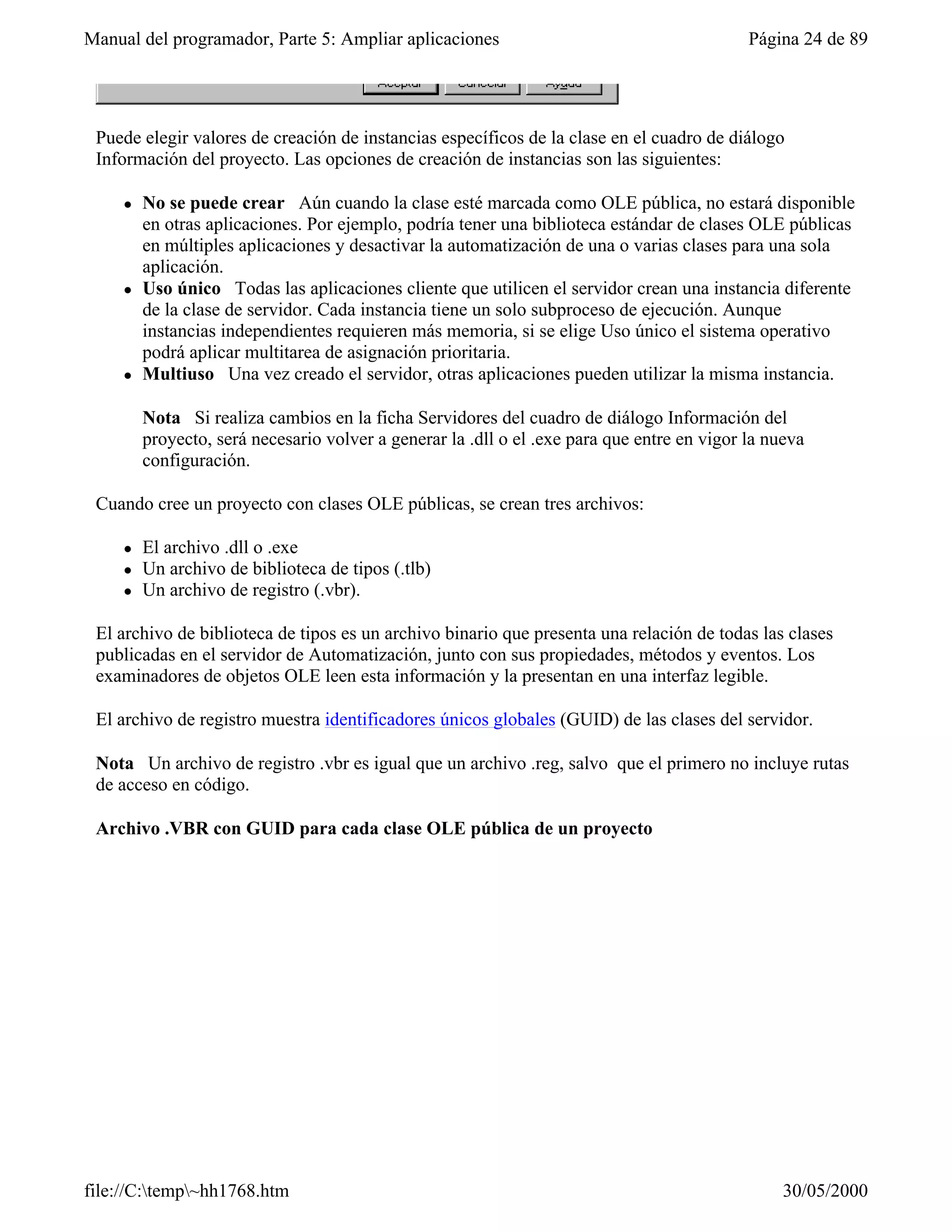 Manual del programador, Parte 5: Ampliar aplicaciones                                        Página 24 de 89




 Puede elegir valores de creación de instancias específicos de la clase en el cuadro de diálogo
 Información del proyecto. Las opciones de creación de instancias son las siguientes:

     l   No se puede crear Aún cuando la clase esté marcada como OLE pública, no estará disponible
         en otras aplicaciones. Por ejemplo, podría tener una biblioteca estándar de clases OLE públicas
         en múltiples aplicaciones y desactivar la automatización de una o varias clases para una sola
         aplicación.
     l   Uso único Todas las aplicaciones cliente que utilicen el servidor crean una instancia diferente
         de la clase de servidor. Cada instancia tiene un solo subproceso de ejecución. Aunque
         instancias independientes requieren más memoria, si se elige Uso único el sistema operativo
         podrá aplicar multitarea de asignación prioritaria.
     l   Multiuso Una vez creado el servidor, otras aplicaciones pueden utilizar la misma instancia.

         Nota Si realiza cambios en la ficha Servidores del cuadro de diálogo Información del
         proyecto, será necesario volver a generar la .dll o el .exe para que entre en vigor la nueva
         configuración.

 Cuando cree un proyecto con clases OLE públicas, se crean tres archivos:

     l   El archivo .dll o .exe
     l   Un archivo de biblioteca de tipos (.tlb)
     l   Un archivo de registro (.vbr).

 El archivo de biblioteca de tipos es un archivo binario que presenta una relación de todas las clases
 publicadas en el servidor de Automatización, junto con sus propiedades, métodos y eventos. Los
 examinadores de objetos OLE leen esta información y la presentan en una interfaz legible.

 El archivo de registro muestra identificadores únicos globales (GUID) de las clases del servidor.

 Nota Un archivo de registro .vbr es igual que un archivo .reg, salvo que el primero no incluye rutas
 de acceso en código.

 Archivo .VBR con GUID para cada clase OLE pública de un proyecto




file://C:temp~hh1768.htm                                                                        30/05/2000
 