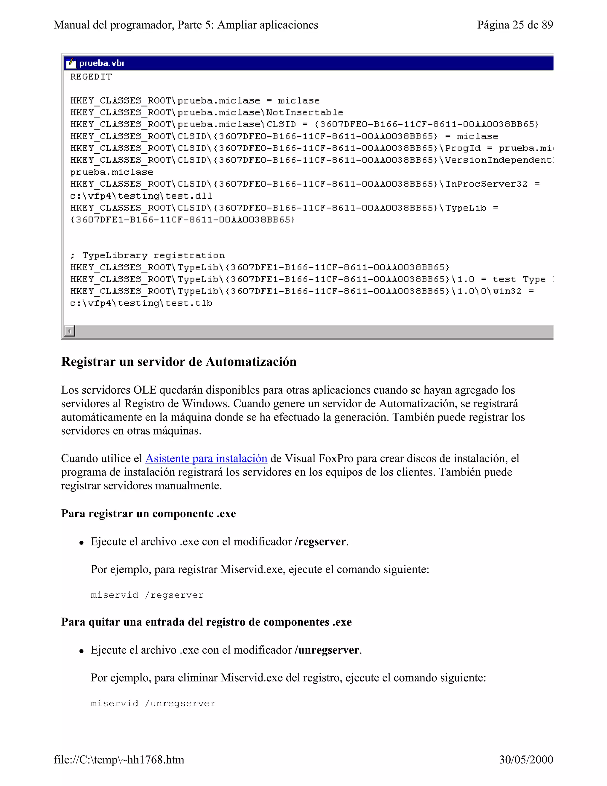 Manual del programador, Parte 5: Ampliar aplicaciones                                     Página 25 de 89




 Registrar un servidor de Automatización

 Los servidores OLE quedarán disponibles para otras aplicaciones cuando se hayan agregado los
 servidores al Registro de Windows. Cuando genere un servidor de Automatización, se registrará
 automáticamente en la máquina donde se ha efectuado la generación. También puede registrar los
 servidores en otras máquinas.

 Cuando utilice el Asistente para instalación de Visual FoxPro para crear discos de instalación, el
 programa de instalación registrará los servidores en los equipos de los clientes. También puede
 registrar servidores manualmente.

 Para registrar un componente .exe

     l   Ejecute el archivo .exe con el modificador /regserver.

         Por ejemplo, para registrar Miservid.exe, ejecute el comando siguiente:

         miservid /regserver

 Para quitar una entrada del registro de componentes .exe

     l   Ejecute el archivo .exe con el modificador /unregserver.

         Por ejemplo, para eliminar Miservid.exe del registro, ejecute el comando siguiente:

         miservid /unregserver




file://C:temp~hh1768.htm                                                                     30/05/2000
 