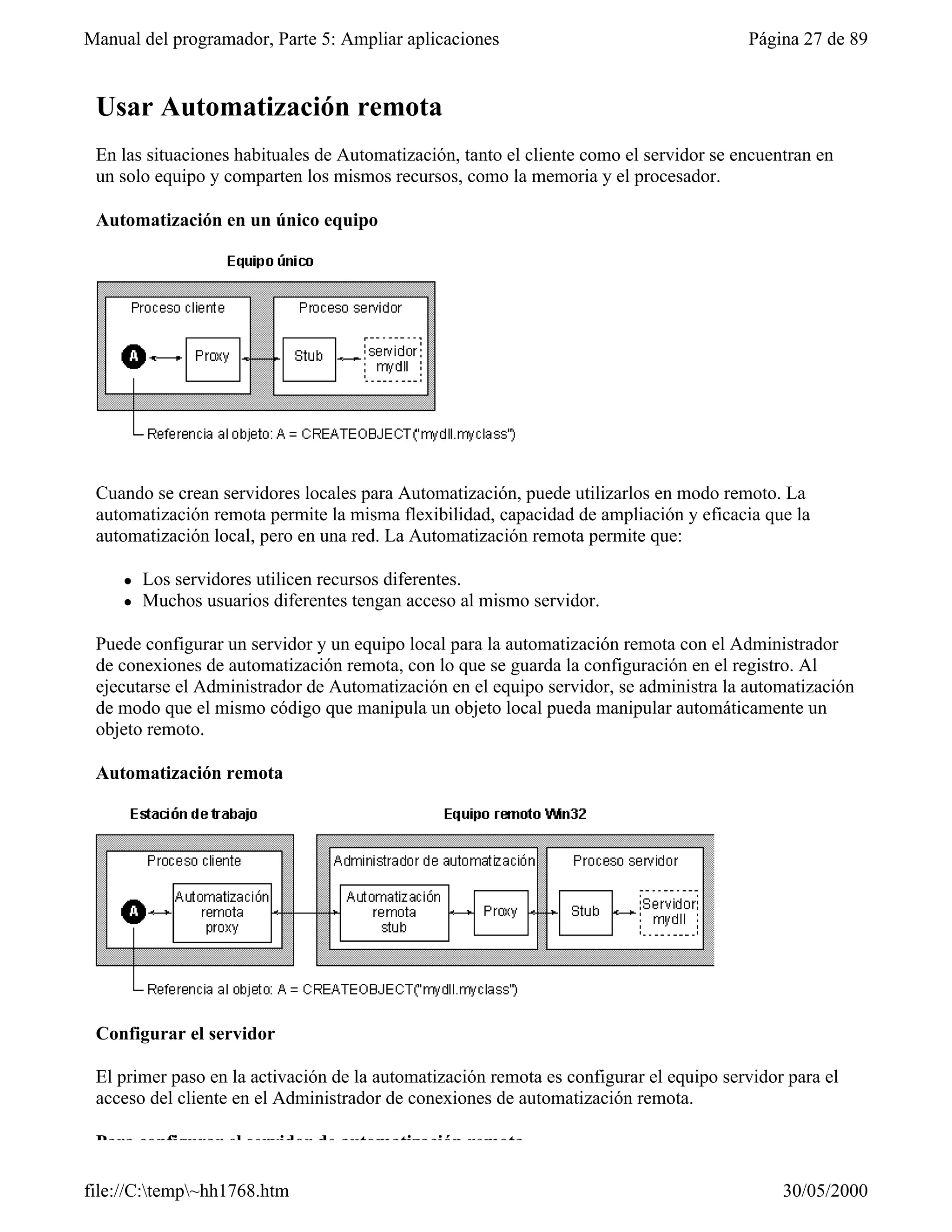 Manual del programador, Parte 5: Ampliar aplicaciones                                   Página 27 de 89


 Usar Automatización remota
 En las situaciones habituales de Automatización, tanto el cliente como el servidor se encuentran en
 un solo equipo y comparten los mismos recursos, como la memoria y el procesador.

 Automatización en un único equipo




 Cuando se crean servidores locales para Automatización, puede utilizarlos en modo remoto. La
 automatización remota permite la misma flexibilidad, capacidad de ampliación y eficacia que la
 automatización local, pero en una red. La Automatización remota permite que:

     l   Los servidores utilicen recursos diferentes.
     l   Muchos usuarios diferentes tengan acceso al mismo servidor.

 Puede configurar un servidor y un equipo local para la automatización remota con el Administrador
 de conexiones de automatización remota, con lo que se guarda la configuración en el registro. Al
 ejecutarse el Administrador de Automatización en el equipo servidor, se administra la automatización
 de modo que el mismo código que manipula un objeto local pueda manipular automáticamente un
 objeto remoto.

 Automatización remota




 Configurar el servidor

 El primer paso en la activación de la automatización remota es configurar el equipo servidor para el
 acceso del cliente en el Administrador de conexiones de automatización remota.

 Para configurar el servidor de automatización remota

file://C:temp~hh1768.htm                                                                   30/05/2000
 