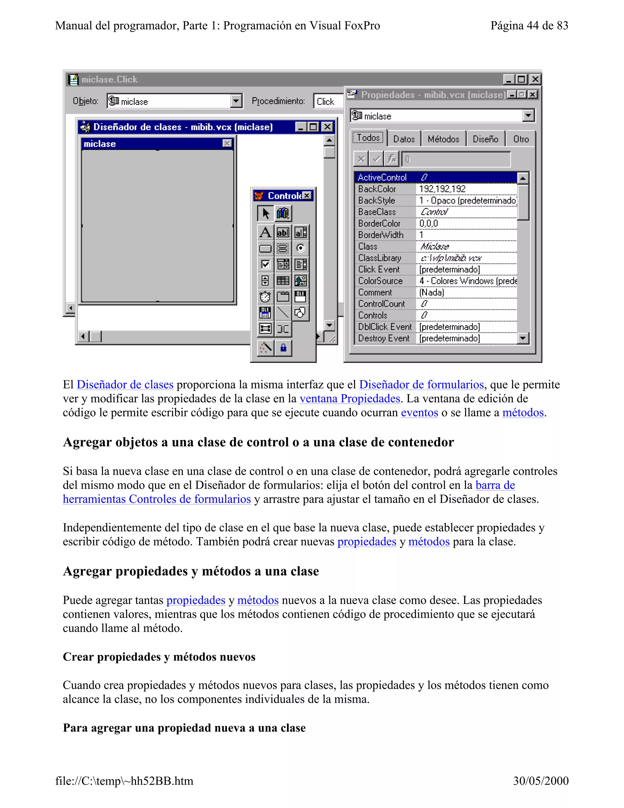 Manual del programador, Parte 1: Programación en Visual FoxPro                           Página 44 de 83




 El Diseñador de clases proporciona la misma interfaz que el Diseñador de formularios, que le permite
 ver y modificar las propiedades de la clase en la ventana Propiedades. La ventana de edición de
 código le permite escribir código para que se ejecute cuando ocurran eventos o se llame a métodos.

 Agregar objetos a una clase de control o a una clase de contenedor

 Si basa la nueva clase en una clase de control o en una clase de contenedor, podrá agregarle controles
 del mismo modo que en el Diseñador de formularios: elija el botón del control en la barra de
 herramientas Controles de formularios y arrastre para ajustar el tamaño en el Diseñador de clases.

 Independientemente del tipo de clase en el que base la nueva clase, puede establecer propiedades y
 escribir código de método. También podrá crear nuevas propiedades y métodos para la clase.

 Agregar propiedades y métodos a una clase

 Puede agregar tantas propiedades y métodos nuevos a la nueva clase como desee. Las propiedades
 contienen valores, mientras que los métodos contienen código de procedimiento que se ejecutará
 cuando llame al método.

 Crear propiedades y métodos nuevos

 Cuando crea propiedades y métodos nuevos para clases, las propiedades y los métodos tienen como
 alcance la clase, no los componentes individuales de la misma.

 Para agregar una propiedad nueva a una clase



file://C:temp~hh52BB.htm                                                                   30/05/2000
 