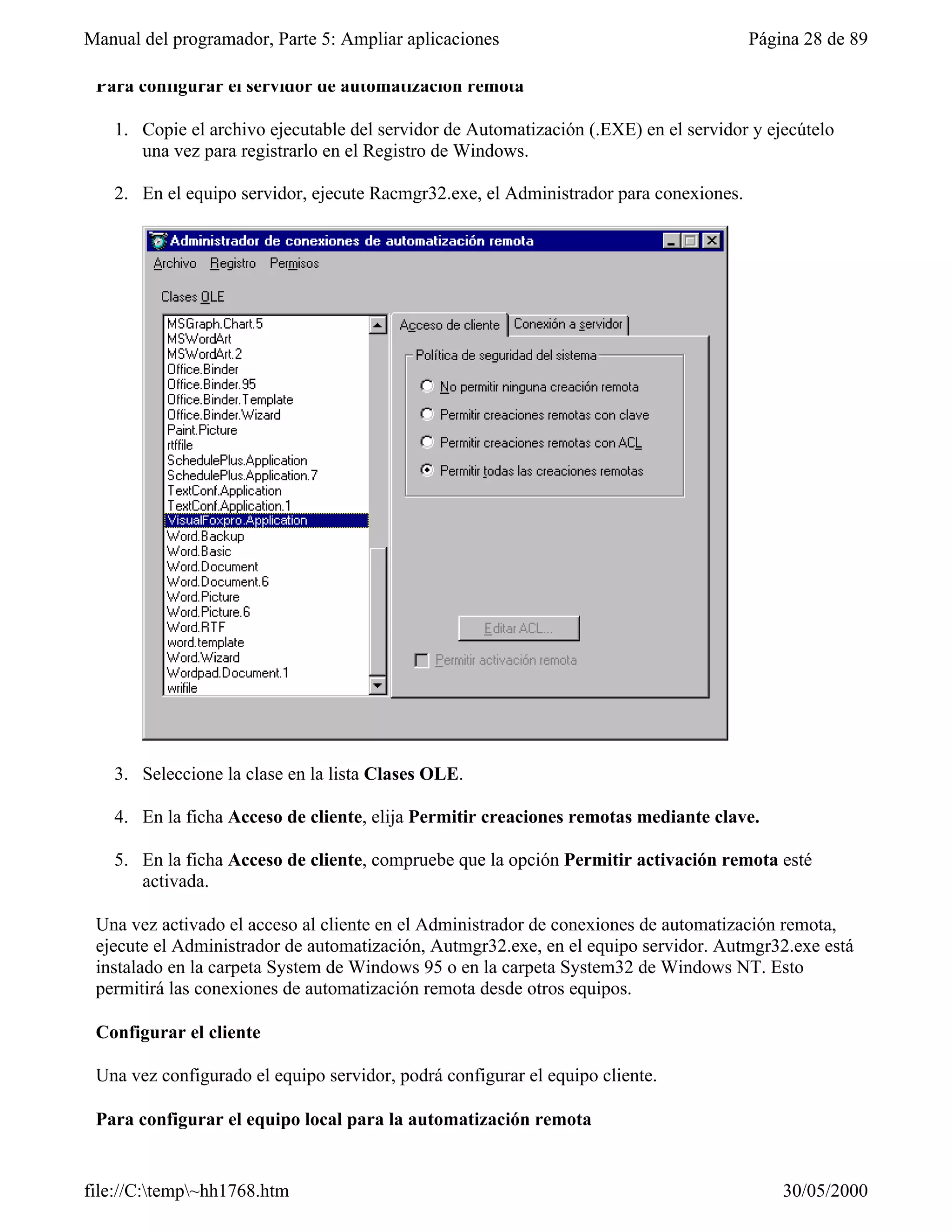 Manual del programador, Parte 5: Ampliar aplicaciones                                  Página 28 de 89

 Para configurar el servidor de automatización remota

   1. Copie el archivo ejecutable del servidor de Automatización (.EXE) en el servidor y ejecútelo
      una vez para registrarlo en el Registro de Windows.

   2. En el equipo servidor, ejecute Racmgr32.exe, el Administrador para conexiones.




   3. Seleccione la clase en la lista Clases OLE.

   4. En la ficha Acceso de cliente, elija Permitir creaciones remotas mediante clave.

   5. En la ficha Acceso de cliente, compruebe que la opción Permitir activación remota esté
      activada.

 Una vez activado el acceso al cliente en el Administrador de conexiones de automatización remota,
 ejecute el Administrador de automatización, Autmgr32.exe, en el equipo servidor. Autmgr32.exe está
 instalado en la carpeta System de Windows 95 o en la carpeta System32 de Windows NT. Esto
 permitirá las conexiones de automatización remota desde otros equipos.

 Configurar el cliente

 Una vez configurado el equipo servidor, podrá configurar el equipo cliente.

 Para configurar el equipo local para la automatización remota


file://C:temp~hh1768.htm                                                                 30/05/2000
 