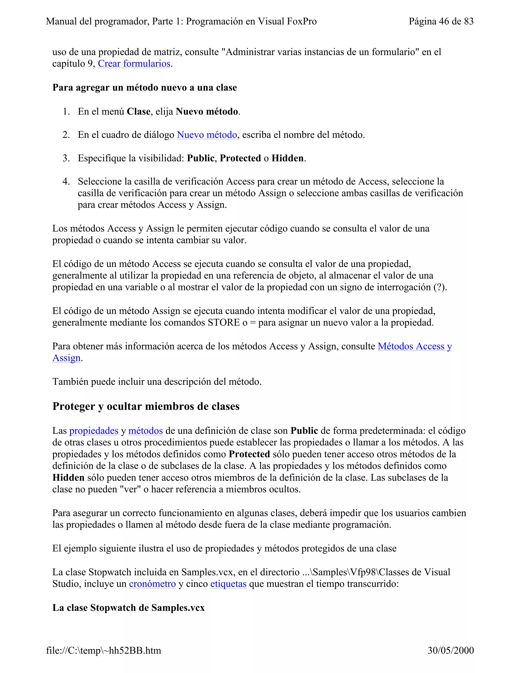 Manual del programador, Parte 1: Programación en Visual FoxPro                           Página 46 de 83


 uso de una propiedad de matriz, consulte "Administrar varias instancias de un formulario" en el
 capítulo 9, Crear formularios.

 Para agregar un método nuevo a una clase

   1. En el menú Clase, elija Nuevo método.

   2. En el cuadro de diálogo Nuevo método, escriba el nombre del método.

   3. Especifique la visibilidad: Public, Protected o Hidden.

   4. Seleccione la casilla de verificación Access para crear un método de Access, seleccione la
      casilla de verificación para crear un método Assign o seleccione ambas casillas de verificación
      para crear métodos Access y Assign.

 Los métodos Access y Assign le permiten ejecutar código cuando se consulta el valor de una
 propiedad o cuando se intenta cambiar su valor.

 El código de un método Access se ejecuta cuando se consulta el valor de una propiedad,
 generalmente al utilizar la propiedad en una referencia de objeto, al almacenar el valor de una
 propiedad en una variable o al mostrar el valor de la propiedad con un signo de interrogación (?).

 El código de un método Assign se ejecuta cuando intenta modificar el valor de una propiedad,
 generalmente mediante los comandos STORE o = para asignar un nuevo valor a la propiedad.

 Para obtener más información acerca de los métodos Access y Assign, consulte Métodos Access y
 Assign.

 También puede incluir una descripción del método.

 Proteger y ocultar miembros de clases

 Las propiedades y métodos de una definición de clase son Public de forma predeterminada: el código
 de otras clases u otros procedimientos puede establecer las propiedades o llamar a los métodos. A las
 propiedades y los métodos definidos como Protected sólo pueden tener acceso otros métodos de la
 definición de la clase o de subclases de la clase. A las propiedades y los métodos definidos como
 Hidden sólo pueden tener acceso otros miembros de la definición de la clase. Las subclases de la
 clase no pueden "ver" o hacer referencia a miembros ocultos.

 Para asegurar un correcto funcionamiento en algunas clases, deberá impedir que los usuarios cambien
 las propiedades o llamen al método desde fuera de la clase mediante programación.

 El ejemplo siguiente ilustra el uso de propiedades y métodos protegidos de una clase

 La clase Stopwatch incluida en Samples.vcx, en el directorio ...SamplesVfp98Classes de Visual
 Studio, incluye un cronómetro y cinco etiquetas que muestran el tiempo transcurrido:

 La clase Stopwatch de Samples.vcx



file://C:temp~hh52BB.htm                                                                    30/05/2000
 