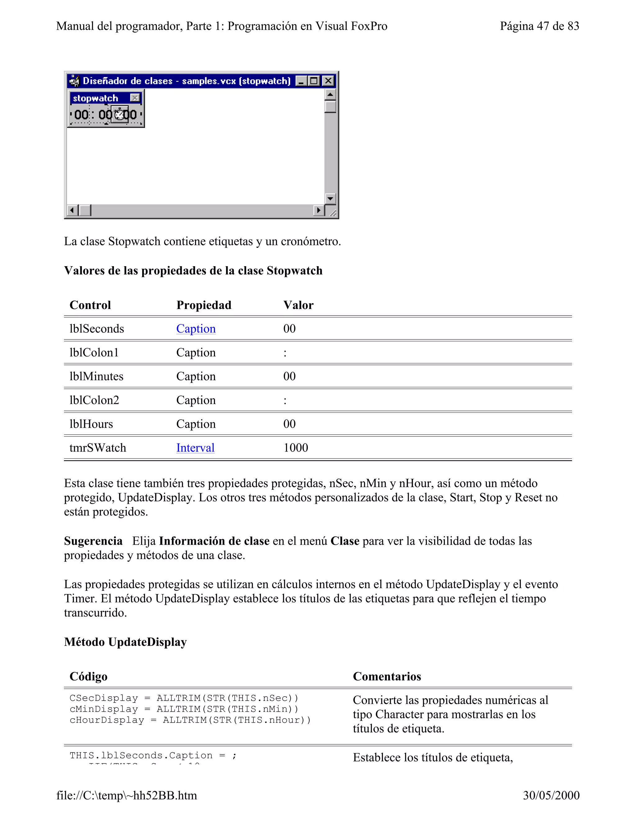 Manual del programador, Parte 1: Programación en Visual FoxPro                           Página 47 de 83




 La clase Stopwatch contiene etiquetas y un cronómetro.

 Valores de las propiedades de la clase Stopwatch

  Control              Propiedad            Valor
  lblSeconds           Caption              00
  lblColon1            Caption              :
  lblMinutes           Caption              00
  lblColon2            Caption              :
  lblHours             Caption              00
  tmrSWatch            Interval             1000

 Esta clase tiene también tres propiedades protegidas, nSec, nMin y nHour, así como un método
 protegido, UpdateDisplay. Los otros tres métodos personalizados de la clase, Start, Stop y Reset no
 están protegidos.

 Sugerencia Elija Información de clase en el menú Clase para ver la visibilidad de todas las
 propiedades y métodos de una clase.

 Las propiedades protegidas se utilizan en cálculos internos en el método UpdateDisplay y el evento
 Timer. El método UpdateDisplay establece los títulos de las etiquetas para que reflejen el tiempo
 transcurrido.

 Método UpdateDisplay

  Código                                                  Comentarios
  CSecDisplay = ALLTRIM(STR(THIS.nSec))                   Convierte las propiedades numéricas al
  cMinDisplay = ALLTRIM(STR(THIS.nMin))
  cHourDisplay = ALLTRIM(STR(THIS.nHour))                 tipo Character para mostrarlas en los
                                                          títulos de etiqueta.

  THIS.lblSeconds.Caption = ;                             Establece los títulos de etiqueta,
     IIF(THIS.nSec < 10, ;

file://C:temp~hh52BB.htm                                                                     30/05/2000
 