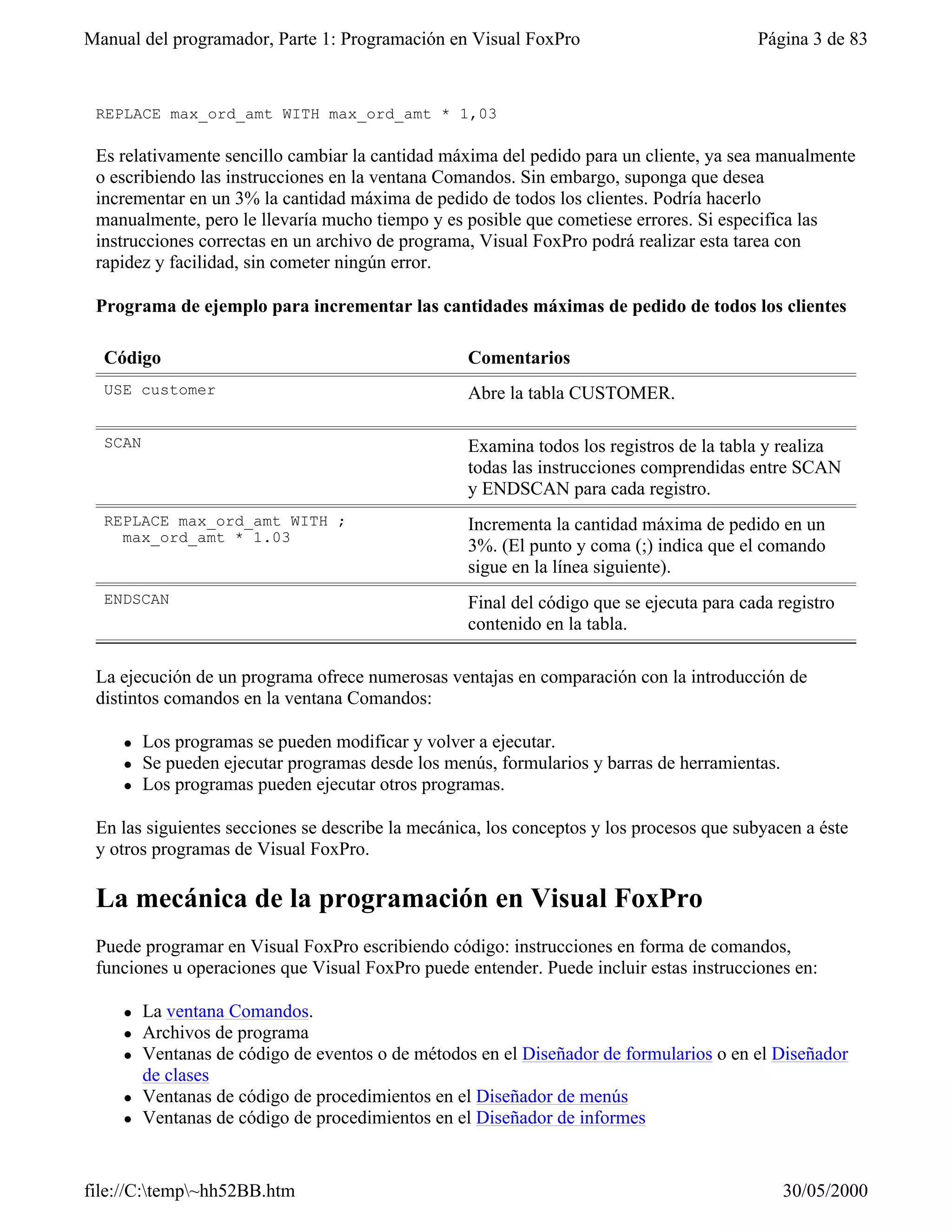 Manual del programador, Parte 1: Programación en Visual FoxPro                            Página 3 de 83


 REPLACE max_ord_amt WITH max_ord_amt * 1,03

 Es relativamente sencillo cambiar la cantidad máxima del pedido para un cliente, ya sea manualmente
 o escribiendo las instrucciones en la ventana Comandos. Sin embargo, suponga que desea
 incrementar en un 3% la cantidad máxima de pedido de todos los clientes. Podría hacerlo
 manualmente, pero le llevaría mucho tiempo y es posible que cometiese errores. Si especifica las
 instrucciones correctas en un archivo de programa, Visual FoxPro podrá realizar esta tarea con
 rapidez y facilidad, sin cometer ningún error.

 Programa de ejemplo para incrementar las cantidades máximas de pedido de todos los clientes

  Código                                           Comentarios
  USE customer                                     Abre la tabla CUSTOMER.

  SCAN                                             Examina todos los registros de la tabla y realiza
                                                   todas las instrucciones comprendidas entre SCAN
                                                   y ENDSCAN para cada registro.
  REPLACE max_ord_amt WITH ;                       Incrementa la cantidad máxima de pedido en un
    max_ord_amt * 1.03
                                                   3%. (El punto y coma (;) indica que el comando
                                                   sigue en la línea siguiente).
  ENDSCAN                                          Final del código que se ejecuta para cada registro
                                                   contenido en la tabla.

 La ejecución de un programa ofrece numerosas ventajas en comparación con la introducción de
 distintos comandos en la ventana Comandos:

    l    Los programas se pueden modificar y volver a ejecutar.
    l    Se pueden ejecutar programas desde los menús, formularios y barras de herramientas.
    l    Los programas pueden ejecutar otros programas.

 En las siguientes secciones se describe la mecánica, los conceptos y los procesos que subyacen a éste
 y otros programas de Visual FoxPro.

 La mecánica de la programación en Visual FoxPro
 Puede programar en Visual FoxPro escribiendo código: instrucciones en forma de comandos,
 funciones u operaciones que Visual FoxPro puede entender. Puede incluir estas instrucciones en:

    l    La ventana Comandos.
    l    Archivos de programa
    l    Ventanas de código de eventos o de métodos en el Diseñador de formularios o en el Diseñador
         de clases
    l    Ventanas de código de procedimientos en el Diseñador de menús
    l    Ventanas de código de procedimientos en el Diseñador de informes


file://C:temp~hh52BB.htm                                                                     30/05/2000
 