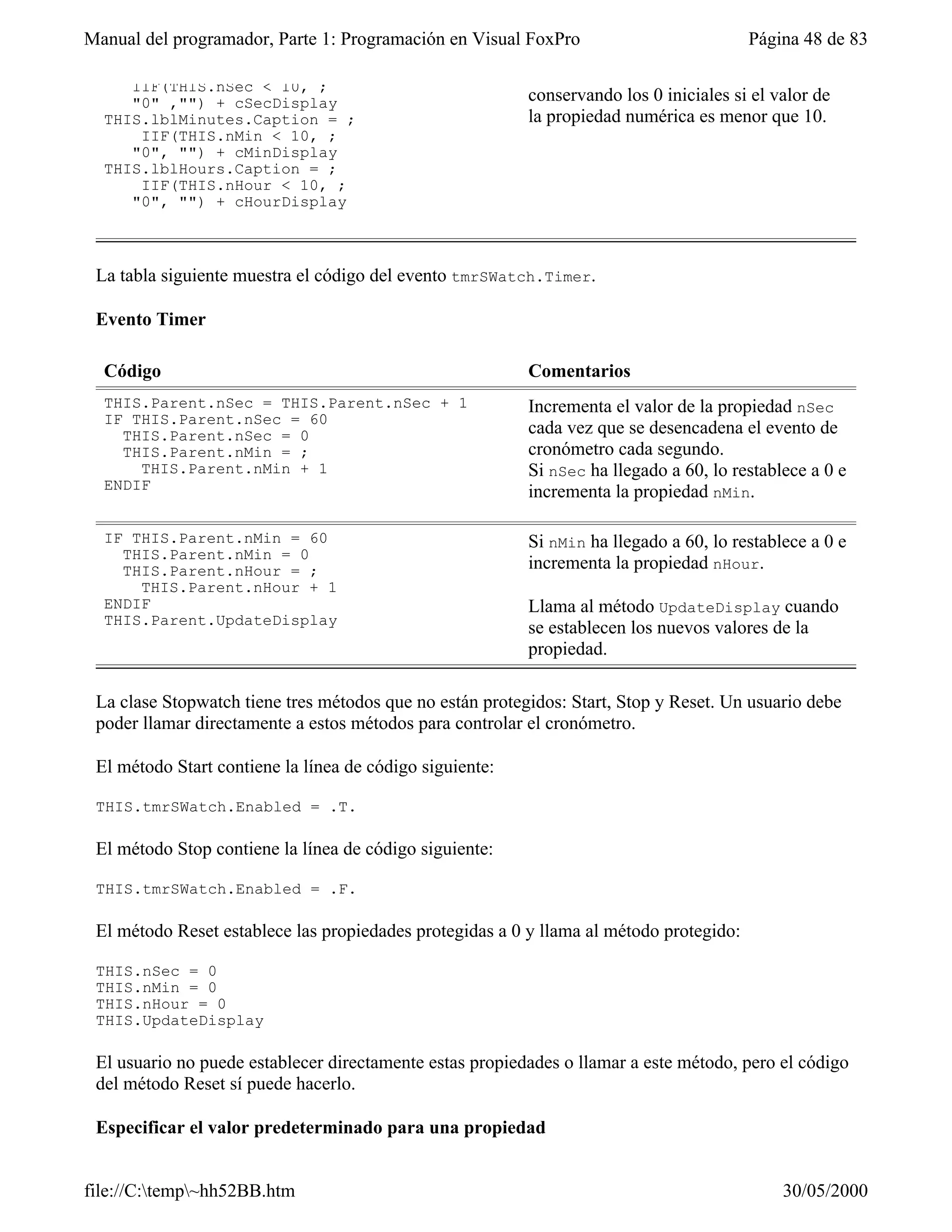 Manual del programador, Parte 1: Programación en Visual FoxPro                           Página 48 de 83

     IIF(THIS.nSec < 10, ;
     "0" ,"") + cSecDisplay                               conservando los 0 iniciales si el valor de
  THIS.lblMinutes.Caption = ;                             la propiedad numérica es menor que 10.
      IIF(THIS.nMin < 10, ;
     "0", "") + cMinDisplay
  THIS.lblHours.Caption = ;
      IIF(THIS.nHour < 10, ;
     "0", "") + cHourDisplay



 La tabla siguiente muestra el código del evento tmrSWatch.Timer.

 Evento Timer

  Código                                                  Comentarios
  THIS.Parent.nSec = THIS.Parent.nSec + 1                 Incrementa el valor de la propiedad nSec
  IF THIS.Parent.nSec = 60
    THIS.Parent.nSec = 0                                  cada vez que se desencadena el evento de
    THIS.Parent.nMin = ;                                  cronómetro cada segundo.
      THIS.Parent.nMin + 1                                Si nSec ha llegado a 60, lo restablece a 0 e
  ENDIF                                                   incrementa la propiedad nMin.

  IF THIS.Parent.nMin = 60                                Si nMin ha llegado a 60, lo restablece a 0 e
    THIS.Parent.nMin = 0
    THIS.Parent.nHour = ;                                 incrementa la propiedad nHour.
      THIS.Parent.nHour + 1
  ENDIF                                                   Llama al método UpdateDisplay cuando
  THIS.Parent.UpdateDisplay
                                                          se establecen los nuevos valores de la
                                                          propiedad.

 La clase Stopwatch tiene tres métodos que no están protegidos: Start, Stop y Reset. Un usuario debe
 poder llamar directamente a estos métodos para controlar el cronómetro.

 El método Start contiene la línea de código siguiente:

 THIS.tmrSWatch.Enabled = .T.

 El método Stop contiene la línea de código siguiente:

 THIS.tmrSWatch.Enabled = .F.

 El método Reset establece las propiedades protegidas a 0 y llama al método protegido:

 THIS.nSec = 0
 THIS.nMin = 0
 THIS.nHour = 0
 THIS.UpdateDisplay

 El usuario no puede establecer directamente estas propiedades o llamar a este método, pero el código
 del método Reset sí puede hacerlo.

 Especificar el valor predeterminado para una propiedad


file://C:temp~hh52BB.htm                                                                   30/05/2000
 