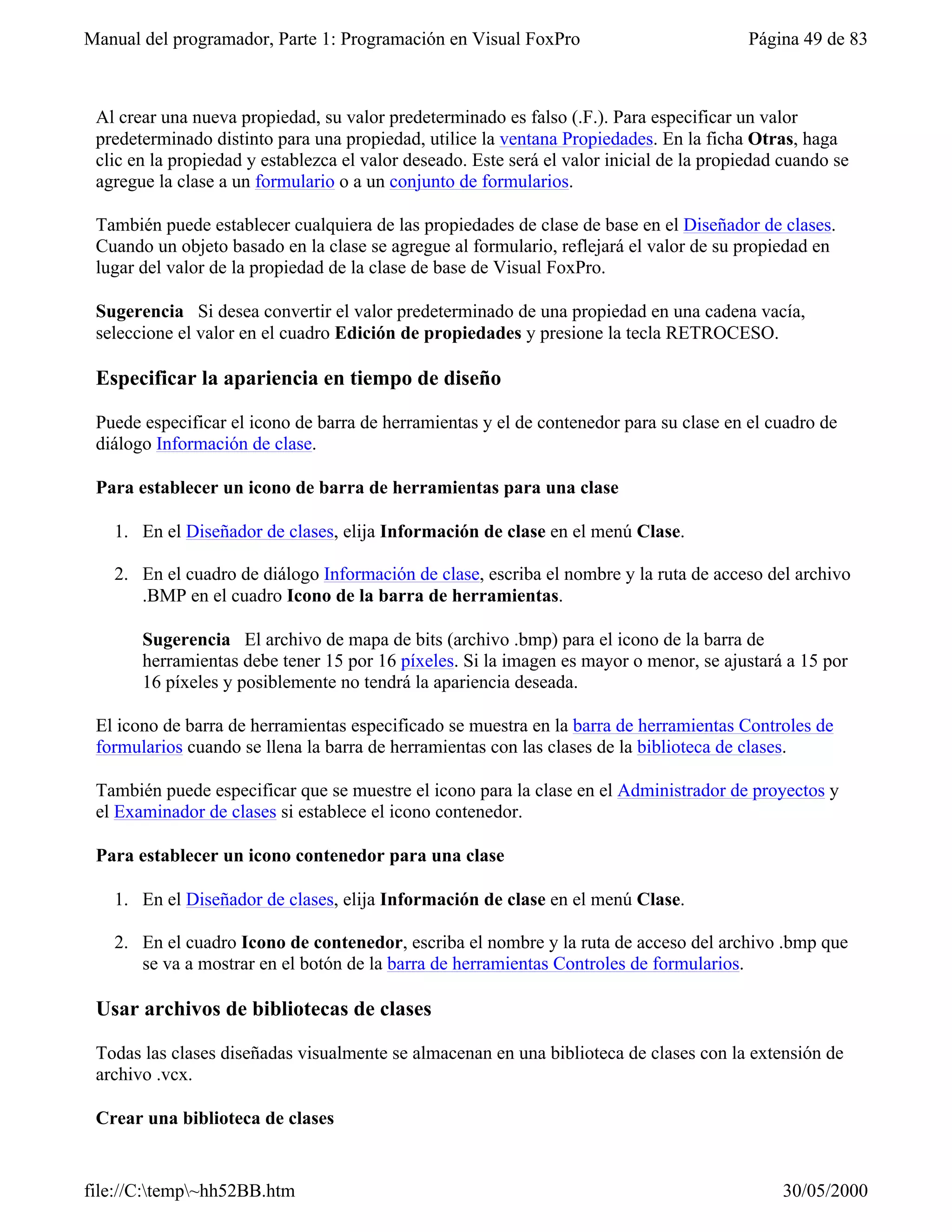 Manual del programador, Parte 1: Programación en Visual FoxPro                             Página 49 de 83



 Al crear una nueva propiedad, su valor predeterminado es falso (.F.). Para especificar un valor
 predeterminado distinto para una propiedad, utilice la ventana Propiedades. En la ficha Otras, haga
 clic en la propiedad y establezca el valor deseado. Este será el valor inicial de la propiedad cuando se
 agregue la clase a un formulario o a un conjunto de formularios.

 También puede establecer cualquiera de las propiedades de clase de base en el Diseñador de clases.
 Cuando un objeto basado en la clase se agregue al formulario, reflejará el valor de su propiedad en
 lugar del valor de la propiedad de la clase de base de Visual FoxPro.

 Sugerencia Si desea convertir el valor predeterminado de una propiedad en una cadena vacía,
 seleccione el valor en el cuadro Edición de propiedades y presione la tecla RETROCESO.

 Especificar la apariencia en tiempo de diseño

 Puede especificar el icono de barra de herramientas y el de contenedor para su clase en el cuadro de
 diálogo Información de clase.

 Para establecer un icono de barra de herramientas para una clase

   1. En el Diseñador de clases, elija Información de clase en el menú Clase.

   2. En el cuadro de diálogo Información de clase, escriba el nombre y la ruta de acceso del archivo
      .BMP en el cuadro Icono de la barra de herramientas.

       Sugerencia El archivo de mapa de bits (archivo .bmp) para el icono de la barra de
       herramientas debe tener 15 por 16 píxeles. Si la imagen es mayor o menor, se ajustará a 15 por
       16 píxeles y posiblemente no tendrá la apariencia deseada.

 El icono de barra de herramientas especificado se muestra en la barra de herramientas Controles de
 formularios cuando se llena la barra de herramientas con las clases de la biblioteca de clases.

 También puede especificar que se muestre el icono para la clase en el Administrador de proyectos y
 el Examinador de clases si establece el icono contenedor.

 Para establecer un icono contenedor para una clase

   1. En el Diseñador de clases, elija Información de clase en el menú Clase.

   2. En el cuadro Icono de contenedor, escriba el nombre y la ruta de acceso del archivo .bmp que
      se va a mostrar en el botón de la barra de herramientas Controles de formularios.

 Usar archivos de bibliotecas de clases

 Todas las clases diseñadas visualmente se almacenan en una biblioteca de clases con la extensión de
 archivo .vcx.

 Crear una biblioteca de clases


file://C:temp~hh52BB.htm                                                                     30/05/2000
 
