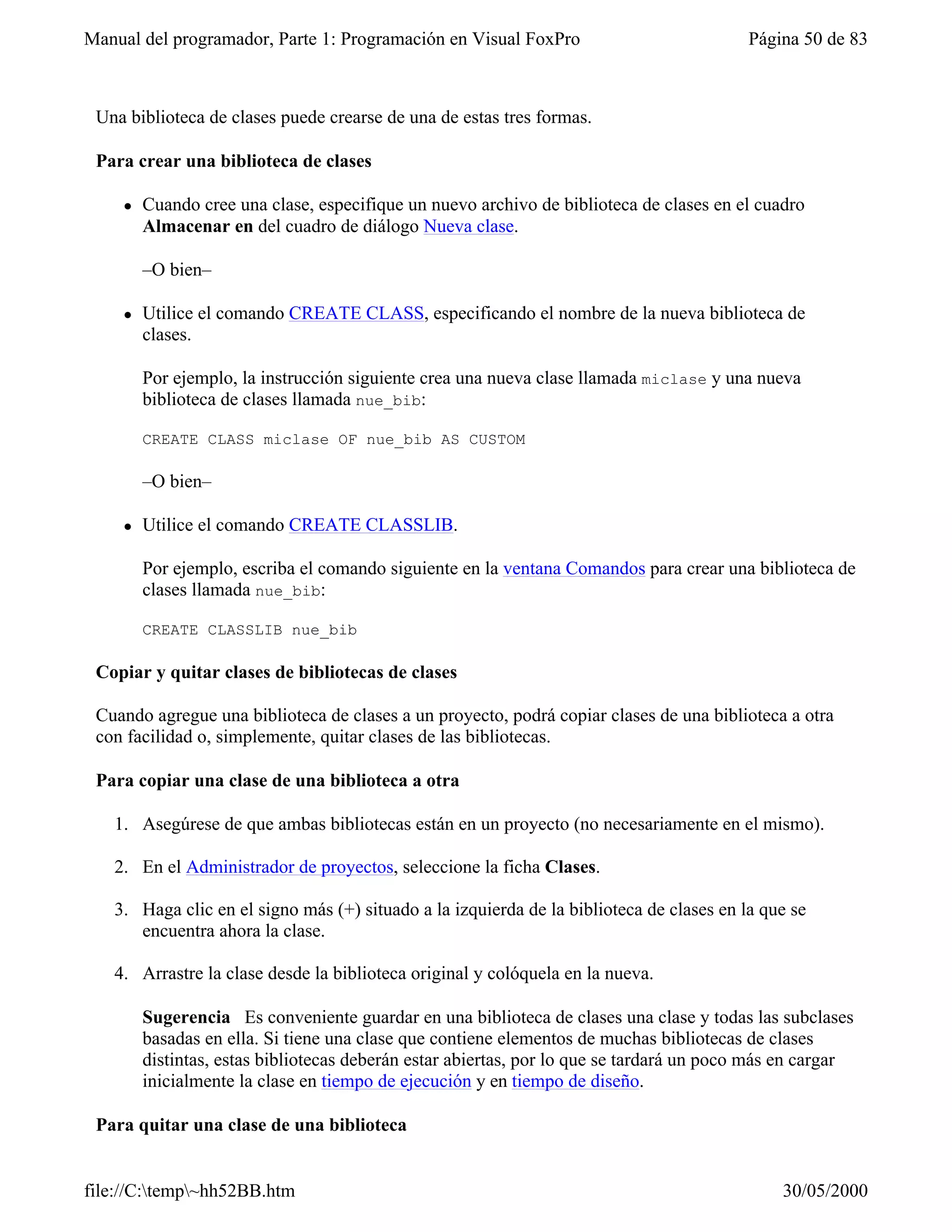 Manual del programador, Parte 1: Programación en Visual FoxPro                            Página 50 de 83



 Una biblioteca de clases puede crearse de una de estas tres formas.

 Para crear una biblioteca de clases

    l   Cuando cree una clase, especifique un nuevo archivo de biblioteca de clases en el cuadro
        Almacenar en del cuadro de diálogo Nueva clase.

        –O bien–

    l   Utilice el comando CREATE CLASS, especificando el nombre de la nueva biblioteca de
        clases.

        Por ejemplo, la instrucción siguiente crea una nueva clase llamada miclase y una nueva
        biblioteca de clases llamada nue_bib:

        CREATE CLASS miclase OF nue_bib AS CUSTOM

        –O bien–

    l   Utilice el comando CREATE CLASSLIB.

        Por ejemplo, escriba el comando siguiente en la ventana Comandos para crear una biblioteca de
        clases llamada nue_bib:

        CREATE CLASSLIB nue_bib

 Copiar y quitar clases de bibliotecas de clases

 Cuando agregue una biblioteca de clases a un proyecto, podrá copiar clases de una biblioteca a otra
 con facilidad o, simplemente, quitar clases de las bibliotecas.

 Para copiar una clase de una biblioteca a otra

   1. Asegúrese de que ambas bibliotecas están en un proyecto (no necesariamente en el mismo).

   2. En el Administrador de proyectos, seleccione la ficha Clases.

   3. Haga clic en el signo más (+) situado a la izquierda de la biblioteca de clases en la que se
      encuentra ahora la clase.

   4. Arrastre la clase desde la biblioteca original y colóquela en la nueva.

        Sugerencia Es conveniente guardar en una biblioteca de clases una clase y todas las subclases
        basadas en ella. Si tiene una clase que contiene elementos de muchas bibliotecas de clases
        distintas, estas bibliotecas deberán estar abiertas, por lo que se tardará un poco más en cargar
        inicialmente la clase en tiempo de ejecución y en tiempo de diseño.

 Para quitar una clase de una biblioteca


file://C:temp~hh52BB.htm                                                                    30/05/2000
 