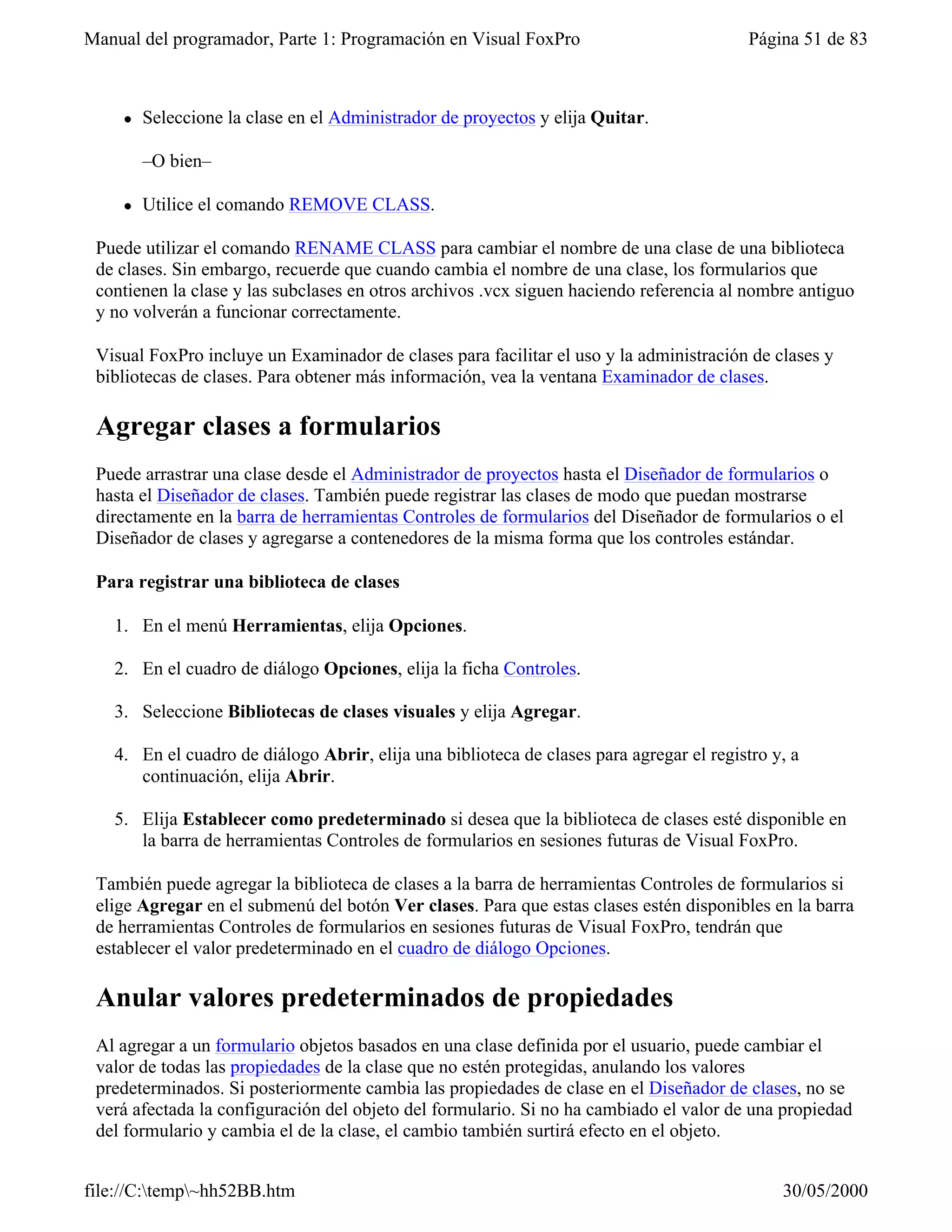 Manual del programador, Parte 1: Programación en Visual FoxPro                            Página 51 de 83



    l   Seleccione la clase en el Administrador de proyectos y elija Quitar.

        –O bien–

    l   Utilice el comando REMOVE CLASS.

 Puede utilizar el comando RENAME CLASS para cambiar el nombre de una clase de una biblioteca
 de clases. Sin embargo, recuerde que cuando cambia el nombre de una clase, los formularios que
 contienen la clase y las subclases en otros archivos .vcx siguen haciendo referencia al nombre antiguo
 y no volverán a funcionar correctamente.

 Visual FoxPro incluye un Examinador de clases para facilitar el uso y la administración de clases y
 bibliotecas de clases. Para obtener más información, vea la ventana Examinador de clases.

 Agregar clases a formularios
 Puede arrastrar una clase desde el Administrador de proyectos hasta el Diseñador de formularios o
 hasta el Diseñador de clases. También puede registrar las clases de modo que puedan mostrarse
 directamente en la barra de herramientas Controles de formularios del Diseñador de formularios o el
 Diseñador de clases y agregarse a contenedores de la misma forma que los controles estándar.

 Para registrar una biblioteca de clases

   1. En el menú Herramientas, elija Opciones.

   2. En el cuadro de diálogo Opciones, elija la ficha Controles.

   3. Seleccione Bibliotecas de clases visuales y elija Agregar.

   4. En el cuadro de diálogo Abrir, elija una biblioteca de clases para agregar el registro y, a
      continuación, elija Abrir.

   5. Elija Establecer como predeterminado si desea que la biblioteca de clases esté disponible en
      la barra de herramientas Controles de formularios en sesiones futuras de Visual FoxPro.

 También puede agregar la biblioteca de clases a la barra de herramientas Controles de formularios si
 elige Agregar en el submenú del botón Ver clases. Para que estas clases estén disponibles en la barra
 de herramientas Controles de formularios en sesiones futuras de Visual FoxPro, tendrán que
 establecer el valor predeterminado en el cuadro de diálogo Opciones.

 Anular valores predeterminados de propiedades
 Al agregar a un formulario objetos basados en una clase definida por el usuario, puede cambiar el
 valor de todas las propiedades de la clase que no estén protegidas, anulando los valores
 predeterminados. Si posteriormente cambia las propiedades de clase en el Diseñador de clases, no se
 verá afectada la configuración del objeto del formulario. Si no ha cambiado el valor de una propiedad
 del formulario y cambia el de la clase, el cambio también surtirá efecto en el objeto.


file://C:temp~hh52BB.htm                                                                    30/05/2000
 